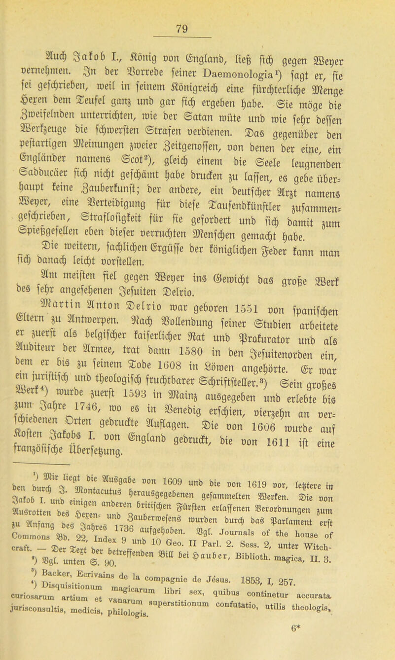 2lud) Snfob I., ^önig oon ©nglanb, liefe fid) gegen 2Beper oernefnnen. $n bet 23ottebe feinet Daemonologia *) fagt et, fie fei gefdjrieben, ioei( in feinem ßönigteid) eine fürchterliche 2Jtmge ^pefen bem Teufel ganj unb gar fid; ergeben habe. ©ie möge bie 3iüeifelnben unterrichten, roie bet ©atan roüte unb toie fefet beffen SBerfjeuge bie fchioerften ©trafen oerbienen. $as gegenüber ben peftartigen «Meinungen jmeier .geitgenoffen, oon benen ber eine, ein ©nglänber namens ©cot2), gteid) einem bie ©eele leugnenben Sabbucäer ftd) nicht gefdmmt habe brucfen ju (affen, es gebe über-- baupt feine ^auberfunft; ber anbere, ein beutlet aCrgt namens aSeper, eine «ßerteibigung für biefe Saufenbfünftler äufammen= gefdjneben, ©traf(ofigfeit für fie geforbert unb ftd^ bamit inm ©Piefegefeden eben biefer oetrucfeten 9)?enfd)en gemacht habe. rx ®ic ™itern' i^t^en ©rgüffe ber fönig liehen f^eber fann man ud) banacfe teilet oorfteßen. 21m meiften fiel gegen SBeper ins ©eroidjt bas grofee Söerf bes fefjr angefetjenen gefuiten ®elrio. Martin älnton SDetrio mar geboren 1551 nnn ;,V,,W,/“H'ÜS xrngiano gebrudt, bie ftanjölifche überfefeung. oon 1611 ift eine ' WJ 6*