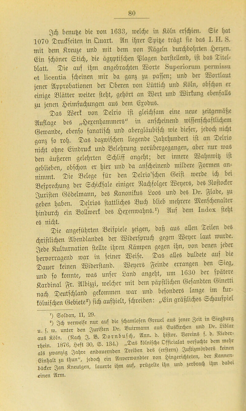 ^c() benufee bie t)on 1633, reelle in Mn erfdnen. Sie hat 1070 ©rudfeüen in Quart. An itjrcr ©pife trägt fie bas I. H. S. mit bcm ftreuje nnb mit bem non Nägeln burcfjbohrten £>erjen. ©in fdjöner ©tid), bie ägpptifchen plagen barftetlenb, ift bas XiteU blatt. ©ie auf itjm angebrachten Aßorte Superiorum permißsu et licentia fdjeinen mir ba gattj ju paffen; unb ber Aßortlaut jener Approbationen ber Oberen non ßiittid) unb Mn, obfdjon er einige «Blätter weiter ftel)t, gehört an ABert unb ABirfung ebenfalls ju jenen ^eimfudjungen aus bem ©pobus. ®a§ Aöerf non ©elrio ift gleiäjfam eine neue jeitgemäfe Auftage bcs „^epentjammers in anfä)einenb roiffenfc^aftlic^em ©ewanbe, ebenfo fanatifd) unb abergtäubifd) wie biefer, jebod) nicht ganj fo rot). ®as bajwifdjen tiegenbe 3al)rhunbert tft an nicht ohne ©inbruef unb Belehrung norübergegangen, aber nur was ben äußeren gelehrten ©<pff angeht; ber innere ABahnwife ift geblieben, obfctjon er hier unb ba anfdjeinenb mitbere formen am nimmt. ®ie Selege für ben ©elrio’fchen ©eift werbe ich Sefpred)ung ber ©dpfate einiger Aad)folger AßeperS, beSjRoftocfer Suriften ©öbelmann, bes tanonifuS SooS unb beS Dr. fttabe, ju geben haben. ©elrioS ftattlicfjeS Sud) blieb mehrere «Uienfäjenalter hinburd) ein Sollwert bes ^epenwahnS.1) Auf bem Index fleht es nid)t. ®ie angeführten Seifpiele jeigett, baf aus alten teilen Oes d)rifttichen AbenbtanbeS ber Aßiberfpruch gegen ABeper laut würbe. Sebe Murnation [teilte ihren Kämpen gegen ihn, non benen jeber heroorragenb war in feiner Steife. QaS alles butbete auf bie ©auer feinen ABiberftanb. AßeperS geinbe errangen ben Sieg, unb fo fonnte, was unfer Sanb anget)t, um 1630 ber fpäteic Starbinal gr. Albijji, welcher mit bem päpfttid)en ©efanbten ©inetti nad) ©eutfdjlanb gefommen war unb befonberS lange im fm= tölnifchen ©ebiete2) fich auf hielt, fpeiben: „©in gräfliches ©d)aufpiel ’) ©otban, II, 29. . , a) 3* uertueife nur auf bie fdjamtofen ©reuet auS jener 3c,t tn tstegburg u. f. to. unter ben Suriften Dr. 8uirmann auS @u8fm$en unb Dr .iblar aus Rain. (Aad, 3- 8. ©ornbufd,, Sinn. b. tjiftor. SercmS . b Jhebec. rtiein 1876, ®eft 30, 134.) „®a§ fötnifdje Dfficiatat »erfudjte bem mefir als jinanjig Satjre anbauernben Treiben beS (erftern) Sufttjmorbers fernen Einfalt ju thun, jebod) ein «nnerwanbter non ^genc^teten ber Äantww bäder San fineutgen, lauerte itjm auf, prügelte iljn unb jerbradj ijm n einen Strm.