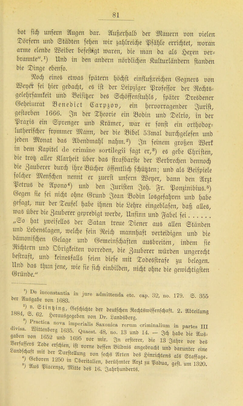 bot ftd) unfern Slugen bar. 21ußerßalb ber dauern non oielen ®örfem unb «Stabten feßen mir gaf^tretd^e ipfäßle erricßtet, inorau arme etenbe Sßeiber befefttgt waren, bie man ba als iQejen oer= brannte.1) Unb in ben aitbern nörblicßen ^ulturlänbern ftanben bie SDinge ebenfo. 91oc^ eines etwas fpätern ßöcßft einflußreichen ©egners non 2Bet;er fei ßier gebaut, es ift ber Seliger ^rofeffor ber 91ecßts= gefetjrfamfeit unb Seifiger bes Scßöffenftußls, fpäter ©resbener ©eßeimrat Söenebict ßarpjoü, ein ßeroorragenber gurift, geftorben 1666. ^n ber SCßeorie ein Vobin unb ®elrio, in ber sf3raris ein Sprenger unb Krämer, war er fonft ein ortßobop lutßerifcßer frommer 3Mm, ber bie Vibet 53mal burdßgelefen unb jeben 2)tonat bas Slbenbmaßl naßm.2) $n feinem großen SBerf in bent Kapitel de crimine sortilegii fagt er,8) es gebe ©ßriften, bie troß aller Jtlarßeit über bas ftrafbarfte ber Verbrechen bennodß' bie Sauberer burcß ißre Vücßer öffentlich fcßüßten; unb als Veifpiele foldjer Vienfcßen nennt er juerft unfern Sßeper, bann ben Strjt Petrus be 2Ipono4) unb ben Suriften 3oß. gr. iponjinibius.6) ©egen fie fei nicht oßne ©runb $ean Vobin (oSgefaßren unb ßabe gefagt, nur ber STeufel ßabe ißnen bie geßre eingebtafen, baß alles, was über bie Rauherer geprebigt werbe, Unfinn unb gäbe! fei „co ßat zweifellos ber Satan treue Wiener aus allen Stäuben unb gebenslagen, welcße fein Veicß mannßaft oerteibigen unb bie bamomfcßen ©elage unb ©emeinfcßaften ausbreiten, inbem fie Jxtcßtern unb Dbrigfeiten oorreben, bie Sauberer würben ungerecßt beftraft, unb feinesfatts feien biefe mit Sobesftrafe ju belegen. Unb bas tßun jene, wie fie ficß einbilben, nicßt oßne bie gewicßtigften w J De lnconstantia in jure admittenda etc. cap. 32, no. 179. 0. 355 »er 2tu§ga6e oon 1683. «•uVi*11*8' ®efc^te ber beut^en StecßtSwiffenfcßaft. 2. Leitung 1ÖB4; S; 62‘. ^erauSgegeßen non Dr. SanbSBerg. ... ^ ! n0Va lraPerialls Saxonica rerum criminalium in partes III 7 1685. Quaest. 48, »». 13 unb 14. - W „J\j £« - «. 3„ bi. ify«t »« bl pa£2 t ter, Jlen' tft Dorne beffen ®iIbnia ungeßracßt unb baruntcr eine bT ®narfte“u9 T«9» «tten bes fcinncßtenS ats Staffage. c w “n 12o° m ^«Italien, berühmter 2lrjt ju ißabua, geft. um 1320 > 2(110 $tacen}a, Witte bes 16. Saßtßunbertt.