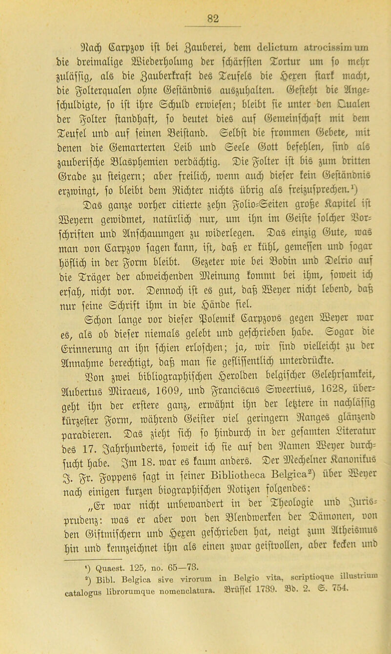 9tad} Earpgon tft bei Faubcrei, bem delictum atrocißßim um bic breimalige äBieberhotung ber fdjärfften dortur um jo mehr gutäffig, als bie $auberfraft beS Teufels bie föepen ftarf macht, bic Folterqualen oljite ©eftänbnis auSguljalten. ©efteht bie 2lnge= fdjulbigte, jo ift iljre Sd)ulb crroiefen; bleibt fie unter ben dualen ber F°ftcr ftanbljaft, jo beutet bieS auj ©emeinjcbaft mit bem dcufel unb auj jeinen Seijtanb. Selbft bie jrommen ©ebete, mit benen bie ©emarterten Seib unb (Seele ©ott befehlen, jinb als jaubcrifdje Blasphemien nerbädjtig. die Folter ijt bis gutn britten ©rabe gu jteigern; aber freilich, wenn aud) biejer fein ©eftänbnis ergraingt, jo bleibt bem dtidjter nichts übrig als freigujpredjen. *) das gange oorljer citierte gehn Fotio=©eiten große Äapitel ijt SGBepern geroibmet, natürlich nur, um ihn im ©eijte jolcher 3Sor= fdjriften unb 2lnfcf)auungen gu raiberlegen. das einzig ©ute, raaS man non Earpgon jagen fann, ift, bah er fühl, gemefjen unb jogar höflich in ber Form bleibt, ©egeter raie bei Bobin unb delrio auf bie dräger ber abroeidjenben Meinung fommt bei ihm, joroeit id) erjah, nicf)t nor. dennoch ift es gut, bah SBeper nid)t lebenb, baß nur feine Sdjrift ihm in bie Jgänbe fiel. Schon lange nor biefer fßolemif EarpgonS gegen SSeper mar es, als ob biejer niemals gelebt unb gej^rieben h«£>e. Sogar bie Erinnerung an ihn fdjien erlofdjen; ja, mir jinb nielleicht gu ber Annahme berechtigt, bah man fie geflijjcntlid) unterbrüdte. Bon gniei bibliograpf)ijd)en £erotben belgijdjer ©elehrjamfeit, 2lubertus BtiraeuS, 1609, unb FranciScuS SineertiuS, 1628, über-- geljt iljn ber erftere gang, ermähnt ihn ber leßtere in nadjläjjig fürgefter F°rm, roährenb ©eifter niet geringem langes glängenb parabieren. das gieljt fid) jo hmburch in ber gejamten Siteratur beS 17. Fahrljunberts, jomeit ich fie auf ben Flamen SBeper burch= jud)t habe. 3m 18. mar es faunt anbers. der -Iftedielner Äanonifus 3. Fr- F°PPenä fa9i in feiner Bibliotheca Belgica2) über SBeper nach einigen furgen biograpf)ijd)en Zotigen foIgenbeS: „Er mar nicht unbemanbert in ber dljcologie unb 3nris= prubeng: roas er aber non ben Blenbrcerfen ber dämonen, non ben ©iftmijd)ern unb §epen gejd)rieben hat, neigt gum Atheismus hin unb fenngeidjnet ihn als einen gmar geiftoollcn, aber fcden unb ') Quaest. 125, no. 65—73. a) Bibi. Belgica sive virorum in Belgio vita, scriptioque illustriura catalogus librorumque nomenclatura. 33riiffet 1739. 33b. 2. <5. 754.