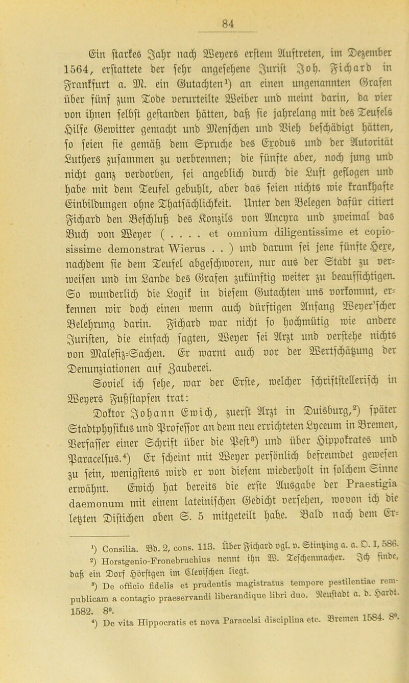 ©in ftarfes gal;r nad) SBcperö erstem Auftreten, im Dezember 1564, erstattete ber fef)r angcfcljene gurift gol;. ^id)arb in granffurt a. 9)1. ein ©utadjtcn1) an einen ungenannten ©rafen über fünf jum Xobe ncrurt eilte Sßeiber unb meint barin, ba nier non ihnen felbft geftanben hätten, bafs fie jahrelang mit bes Teufels £Üfe ©eroitter gemacht unb 9)lenfd)en unb 9Siet) befdjäbigt hätten, fo feien fie gentäfs betu Sprud;e be§ ©robuS unb ber Ülutorität £utl;er§ jufammen ju nerbrennen; bie fünfte aber, nod) jung unb nicht ganz nerborben, fei angeblich burd) bie £uft geflogen unb habe mit beut Teufel gebuhlt, aber bas feien nichts roie franl^afte ©inbilbungen ol;ne SCfjatfäcf)lic£)feit. Unter ben ^Belegen bafür citiert gidiarb ben 23efd)luS) be§ Äonjife non Slncpra unb jroeimal bas Sßud; non 2Bci;er ( . . . . et omnium diligentissime et copio- sissime demonstrat Wierus . . ) unb batum fei jene fünfte Öere, nadjbem fie bem Teufel abgefd)inoren, nur aus ber Stabt ju ner= meifen unb im Sanbe bes ©rafen jufünftig tneiter ju beaufsichtigen. So lnunbcrlid; bie Sogif in biefem ©utad)ten uns oorfomint, er= fennen mir bod; einen roenn aud; bürftigen Slnfang Sßeper fdjer Belehrung barin. gid;arb mar nicht fo hochmütig roie anbere guriften, bie einfach fagten, SBeger fei Ülrjt unb nerftehe nichts non fölalefijsSachen. ©r roarnt aud; nor ber 2Bertfchäfcung ber ^Denunziationen auf 3auherei. ©onicl id; fel;e, roar ber ©rfte, roeld;er fchriftftetterifdh in SBeperS gufjftapfen trat: Softor gohann ©mich, juerft 3lrjt in Duisburg,2) Später Stabtphpfifuä unb Sßrofeffot an bem neu errichteten Spcenm in Bremen, SSerfaffer einer Schrift über bie ^eft* * * 8) unb über öippofrates unb iparacelfuS.4) ©r fd;eint mit 2ßei;er perfönlid; befreunbet geroefen ju fein, wenigstens roirb er non biefem roieberholt in Solchem Sinne ermähnt. ©roid; l;at bereits bie erfte Ausgabe ber Praestigia daemonum mit einem lateinifdjen ©ebid;t nerfel;en, roonon ich bie lebten $iftid;en oben S. 5 mitgeteilt I;abc. Salb nach bem ©r= >) Consilia. 33b. 2, cons. 113. Über jyid;arb »gl. n. ©tinfcing a. a. D. I, 586. 2) Iiorstgenio-Fronebruchius nennt tfjn 3B. SEefäenmad&er. 3<$ pnbe, bafi ein Sorf .porftgen im ßlemfdjen liegt. 8) De officio fidelis et prudentis magistratus tempore pestilentiae rem- publicam a contagio praeservandi liberandique libri duo. 9tenftabt a. b. »arbt. 1582. 8°’ m ,,cm Qo *) De vita Hippocratis et nova Paracelsi disciplina etc. Bremen s •