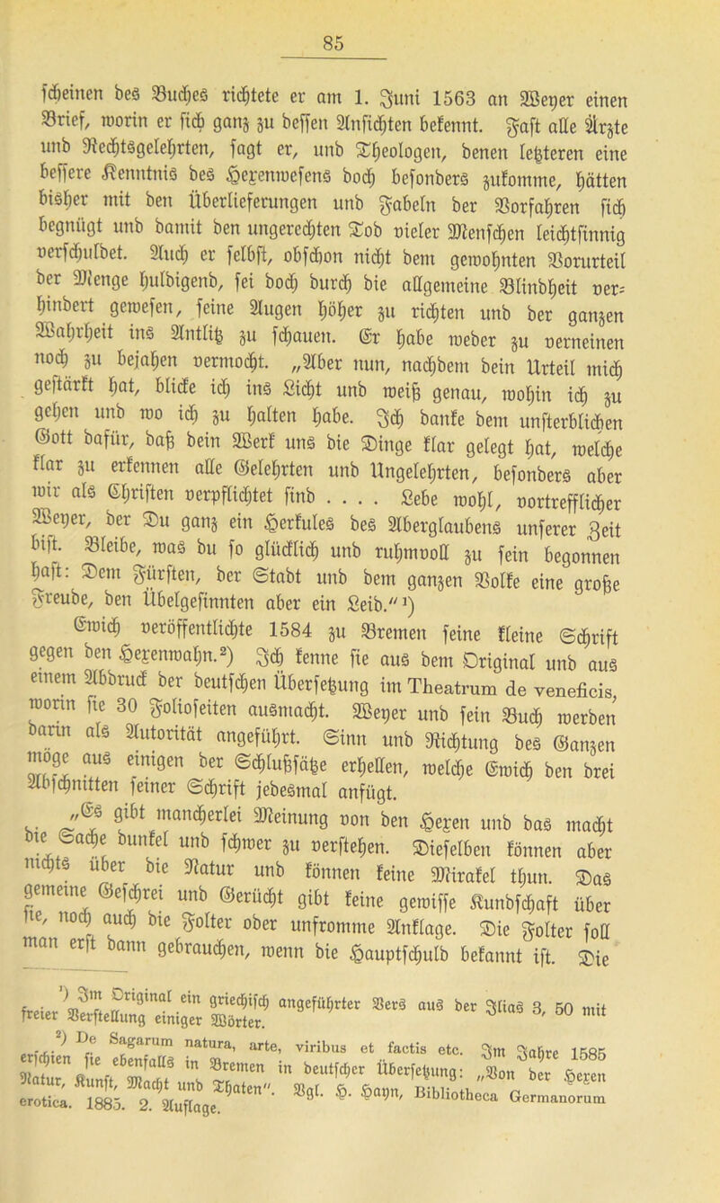 f dienten bes 33udjes richtete er am 1. guni 1563 an 2Bet)er einen Srief, worin er ficb gang gu beffen 3lnfid;ten befennt. gaft alle Sirgte nnb fRcdftsgelehrten, fagt er, nnb Geologen, benen lederen eine beffere Kenntnis bes £epenwefens hoch befonbers gufomme, hätten bisher mit ben Überlieferungen nnb gabeln ber SSorfaE>ren ficb begnügt nnb bamit ben ungerechten Sob oieler SÜZenfc^en leidüfinnig nerf(hufbet. 3lucb er fetbft, obfdion nicht bent gewohnten 23orutteil ber 2Jfenge fplbigenb, fei bo<h burch bie allgemeine Slinbheit oer-- hinbert gewefen, feine 3lugen höher §u richten unb ber gangen Wahrheit ins Slntlife gu flauen. Gr habe weber p oerneinen nod; p bejahen oerntocht. „3iber nun, nadjbem bein Urteil mich geftärft hat, btide ich ins Sicht unb weife genau, wohin ich P geben unb wo ich 8« haften habe, geh banfe bent unterblieben ©ott bafür, bafe bein 2Berf uns bie Singe flar gelegt hat, welche flar p erfernten ade ©eiehrten unb Ungelehrten, befonbers aber toir als ©hriften oerpflichtet finb Sebe wohl, oortrefflicher 3bet;er, ber Su gang ein £>erfuleS bes SlberglaubenS unferer ,ßeit btft. bleibe, wa§ bu fo gliidlich unb ruhmooll p fein begonnen haft: Sem gürfteit, ber ©tabt unb bem gangen 33olfe eine grofee greube, ben Übelgefinnten aber ein Seib.1) Gwich veröffentlichte 1584 gu Bremen feine Keine ©c&rift gegen ben £epenwahn.2) gdj lernte fie aus bent Original unb aus entern Slbbrud ber beutfehen Überfefeung int Theatrum de veneficis rconn fte 30 goliofeiten ausmacht. SBeper unb fein 33u<h werben barm als Autorität angeführt, ©inn unb Dichtung beS ©amen Cmt9en ber @c^u^e erhellen, weld;e Gwich ben brei 2lb)dmttten feiner ©djrift jebeSmal anfügt. v f1 ™an,$erIei ^einun9 0011 ben unb bas macht bte ©ache bttnfel unb ferner gu oerftefeen. Siefelben fönnen aber nichts über bte Tatur unb fönnen feine gjlirafet thun. Sas gemeine ©efchret unb ©erliefet gibt feine gewiffe tunbfefeaft über Ue, noch auch bte golter ober unfromme Slnflage. Sie göltet foU man erft bann gebrauchen, wenn bie £auptfd;ulb befannt ift. Sie freier’^?,'Lr?ri9inat-ein 9rie£W an9eWrter »er« aus ber a§ 3, 50 mit Treter SBerfteUung einiger SBörter. ... > l)[' Sa£arum natura, arte, viribus et factis etc. °Ctn Satire 1 Sri S2!L*T- in btu,w“