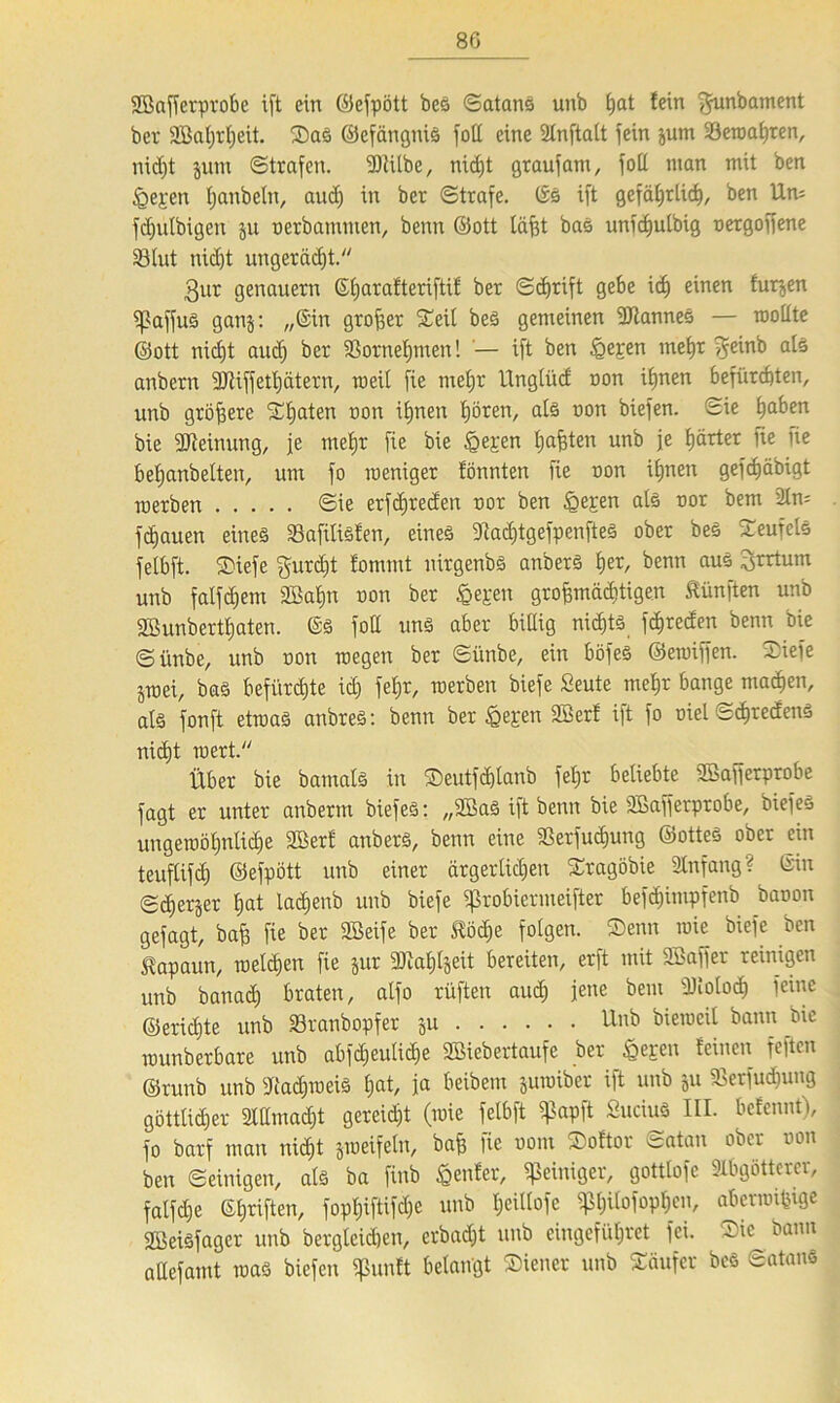 80 SBafferprobc xft ein ©efpött bes Satans unb t;at fein ^unbament ber SBaijrljeit. SaS ©efängniS fall eine SCnftatt fein jum bewahren, nicht jum Strafen. 50fifbe, nicht graufant, foll inan mit ben £>epen fjanbeln, aud) in ber Strafe. ©S ift gefährlich, ben Um fd)ülbigen ju oerbammen, benn ©ott läfjt bas unfchutbig oergoffene 33lut nid)t ungeräcf)t. 3ur genauem ©harafteriftif ber Schrift gebe ich einen furjen fpaffuS ganj: „©in großer Seil beS gemeinen Cannes — wollte ©ott nicht and) ber SSornef)men! '— ift ben §eren mehr fjeinb als anbcrn füiiffetljätern, weit fie mehr Unglüd oon ihnen befürchten, unb größere Sljaten oon ihnen hören, als oon biefen. Sie haben bie Meinung, je mehr fie bie £epen halten unb je härter fie fie behanbetten, um fo weniger fönnten fie oon ihnen gefchäbigt werben Sie erfdjreden oor ben £epen als oor bem 21m flauen eines SafiUsfen, eines 3iad)tgefpenfteS ober bes Seufels fetbft. Siefe gurdjt fornrnt nirgenbs anbers tyx, benn aus Irrtum unb falfdjem Söahn oon ber bereit grofemäcbtigen fünften unb 2Bunberthaten. ©S fod uns aber billig nichts fchreden benn bie Sünbe, unb oon wegen ber Sünbe, ein böfeS ©ewiffen. Siefe jwei, bas befürchte id) fe£;r, werben biefe Seute mehr bange machen, als fonft etwas anbres: benn ber £epen 2Berf ift fo oiel SchredenS nicht wert. Über bie bamats in Seutfdjtanb fel;r beliebte Söafferprobe fagt er unter anbertn biefeS: „2BaS ift benn bie SBafferprobe, biefes ungewohnte Söerf anbers, benn eine 23erfucf)ung ©ottes ober ein teuflifd) ©efpött unb einer ärgerlidjen Sragöbie Anfang? ©in Scherjer hat lachenb unb biefe fßrobiermeifter befchimpfenb baoon gefagt, bah fie ber SBeife ber £ödje folgen. Senn wie biefe ben Kapaun, welchen fie jur 3Jiahljeit bereiten, erft mit SBaffer reinigen unb banad) braten, alfo rüften auch jene bem füioloch feinc ©erichte unb Sranbopfer ju Unb bieweit bann oic wunberbare unb abfd)eulid)e SBieb erlaufe ber Seren feinen feftcn ©runb unb 9'iachweiS hat, ja beibem juwiber ift unb ju föerfud)uug göttlidjer 2IHmad)t gereidft (wie felbft fßapft SuciuS III. befennt), fo barf man nicht jweifeln, bah fie oom Softor Satan ober oon ben Seinigen, als ba finb genfer, Reiniger, gottlofe 3Ibgötterer, falfdfe ©hriften, fophiftifd)C unb t;ciIfofe pttofophen, aberwifjige SBeiSfager unb bergleidien, erbacht unb eingeführet fei. Sie bann adefamt was biefen $unft belangt Siener unb Säufer bes Satans