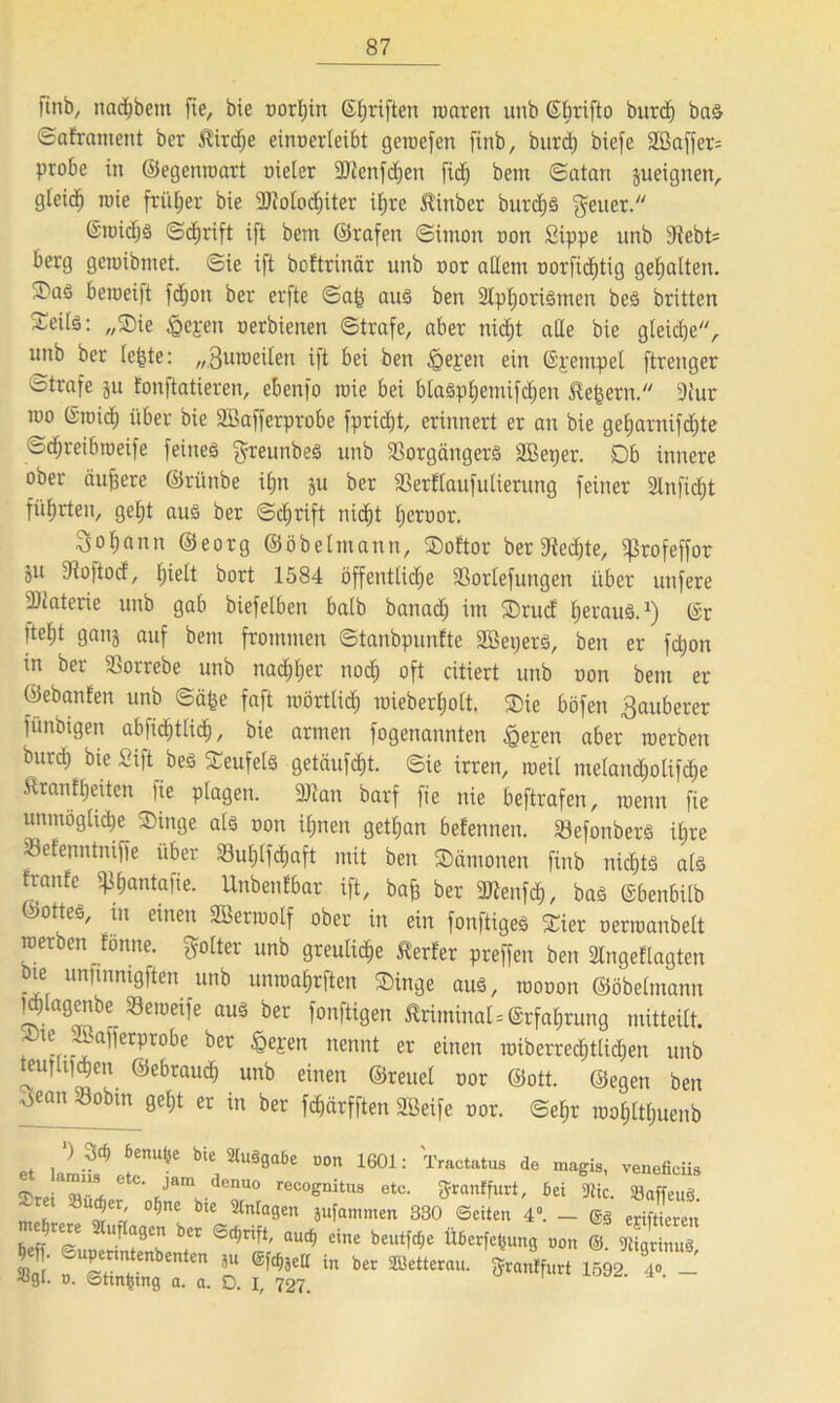finb, nadjbem fie, bie oorljin ©Triften waren unb ©brifto burd) bas ©aframent ber $ird)e einoerleibt getoefen finb, burd) bxefe SEBaffers probe in ©egemoart melet SDtenfdjen fid) bein Satan jueignen, gfeid^ wie früher bie 9)Mod)iter ifjre $inber burcfjS Reiter. @roid)S ©djrift ift bem ©rafen Simon oon Sippe unb 3^ebt= berg geroibmet. ©ie ift boftrinär unb oor allem oorficfjtig gehalten. S'aö bemeift fd;on ber erfte ©a^ aus ben 2lpf)ortemen beS britten Seite: „Sie £epen oerbienen ©träfe, aber nidjt ade bie gleiche, unb ber le^te: „Suroeilen ift bei ben igepen ein ©pempel ftrenger ötrafe ju fonftatieren, ebenfo wie bei blasphemifcfjen ^efsern. 9tur too ©raid) über bie SBafferprobe fpridjt, erinnert er an bie gefjarnifdite ©chreibweife feines greunbeS unb Vorgängers äßeper. Db innere ober äuffere ©rünbe itjn ju ber Verflaufulierung feiner Slnfidjt führten, getjt aus ber ©c^rift nicijt tjeroor. 3of;ann ©eorg ©öbelmann, Softor ber Vedjte, Sßrofeffor Su Voftod, hielt bort 1584 öffentliche Vorlefungen über unfere Viaterie unb gab biefelben halb batiad) im Srud Ijei'uuS. *) ©r ftef)t ganj auf bem frommen ©tanbpunfte äßepers, ben er fdjon in ber Vorrebe unb nachher nod) oft citiert unb oon bem er ©ebanfen unb ©äfje faft mörtlich toieberljolt. Sie böfen Sauberer fünbigen abfientlief), bie armen fogenannten ^gepen aber roerben burd) bie Sift bes Teufels getätigt, ©ie irren, weil melandf)otifd)e Äranffjeiten fie plagen. Vtan barf fie nie beftrafen, wenn fie unmögliche Singe als oon ihnen getfjan befennen. VefonberS il;re Vefenntniffe über Vul)lfd)aft mit ben Sämonen finb nichts ate tranfe ^antafie. Unbenfbar ift, bafs ber Vtenfd), bas ©benbilb ©ottes, in einen Söenoolf ober in ein fonftiges Sier oenoanbelt roerben fönne. ftolter unb greuliche Werfer preffen ben 2lngeflagten bie ununmgften unb unrealsten Singe aus, mooon ©öbetmann IdJlagenbe Veroeife aus ber fonftigen ÄriminalErfahrung mitteilt. Ste JKafferprobe ber £epen nennt er einen roiberredjttidjen unb teutli)d)en ©ebrauch unb einen ©reuel oor ©ott. ©egen ben 'v5ean Sobin Öe^ « ln ber fchärfften Sßeife oor. ©el;r rooljlttjuenb et lalletS 6“*6 ^ 2tUS0“6e DOn 1601: 'Tractatua de veneficiis n. . Jam denuo recognitus etc. Jrcmffuvt, Bei 9tic. 33affeuS TO 'UM,,, ofat bit Anlagen jufuitmen 380 Seiten 4. _ gä criitLen aufeotn btt Sdjnft, aud, «ine b««tW. üb,tW„„9 „„„ 8. £ ‘ S ' n‘'n m,‘U *” b 1692 T - -«S‘- t>. ©ttn^mg a. a. D. I, 727.