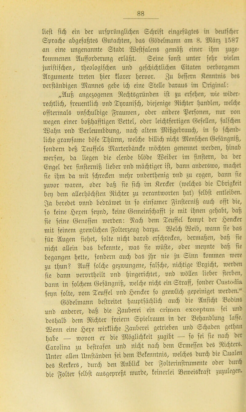 lieft fid) ein ber ursprünglichen Sdjrift eingefügtes in beutfdjer Sprache abgefafjteS ©utadjten, bas ©öbeltnann am 8. 2Mrj 1587 an eine ungenannte (Stabt 2BeftfalcnS gentäff einer iljm juge= fommencu Slufforberung erläßt. Seine fonft unter fefjr nieten ■juriftifdjen, tt)eologifd)en unb gefdnd)ttid)en (Zitaten uerborgenen Strgumente treten fjier ftarer bernor. 3U beffem Kenntnis bes oerftänbigen aitanneS gebe i<h eine Stelle barauS im Original: „Stuf? angejogenen Stechtsgrünben ift ju erfel)en, mie wiber= recf)tlid£), freuentlid) mib fEpranifcf), biejenige Stifter fjanblen, welche offtermals unfcfjulbige gaumen, ober anbere ißerfonen, nur non wegen einer bohhafftigen SSettet, ober leichtfertigen ©efellen, fatfcfien üßat)n rmb Scrleumbbung, nach altem üJUfegebraucf), in fo fdjenb= liehe gramfame böfe Xf)ürm, weld)e biUich nicht ÜJtenfchen ©efängnih, fonbern befj Seuffels fütarterbände möchten genennet werben, hinab werfen, ba liegen bie elenbe blöbe SBeiber im finftem, ba ber ©ngel ber finfternif] lieber rmb mächtiger ift, bann anberSwo, machet fie ihm ba mit fchreden mehr nnberthenig unb zu epgen, bann ne jutwr waren, ober bafe fie fi<h iw Herder (welches bie Dbrigfeit bet) bem alterhöd)ften Dtiditer z« oerantworten hat) felbft entleiben. 3a berebet nnnb bebräwet in fo einfamer ginfternifj auch afft bie, fo feine £epen fepnb, feine ©emeinfehafft je mit ihnen gehabt, bah fie feine ©enoffen werben: 9tad) bem Seuffet fompt ber £ender mit feinem gremtidien gotterzeug barju. 2Beld) SXBeib, mann ne bas für 21ugen fieljet, folte nicht barob erfd)reden, bermahen, bah ite nicht allein baS befennte, was fie wüfte, ober mepntc bah fie begangen hette/ fonbern aud) baS ihr nie jn Sinn fommen were ju tl)un ? »uff fold)e gezwungene, fatfehe, nichtige Srgicht, werben fie bann uerortheilt rmb hlngeridjtet, tmb wollen lieber fterben, bann in folchem ©efängnih, weldfe nicht ein Straff, fonber Custodia fet)n folte, oom Seuffel unb hender fo gremlid) gepeiniget werben  ©öbetmann beftreitet hauptfädjlid) aud) bie 2Infi<ht 23obinS unb anberer, bah bie Sauberei ein crimen esceptum fei unb beShalb bem fRid)ter freiem Spielraum in ber 23ehanblung taffe. 2Benn eine <gepe wirftichc Bauberei getrieben unb Sdfabcn gett)an habe _ rooüon er bie fDlögticbfcit jugibt — fo fei fie nach ber Carolina ju beftrafen unb nicht nad) bem ©rmeffen bcS 9iid)tcrS. Unter allen Umftänben fei bem Sefcnntnis, welches burch bie Qualen bes Werfers, burch ben Slnblid ber golterinftrumente ober burd) bie golter felbft ausgepreht würbe, feincrlci SBcmcisfraft jujulegen.