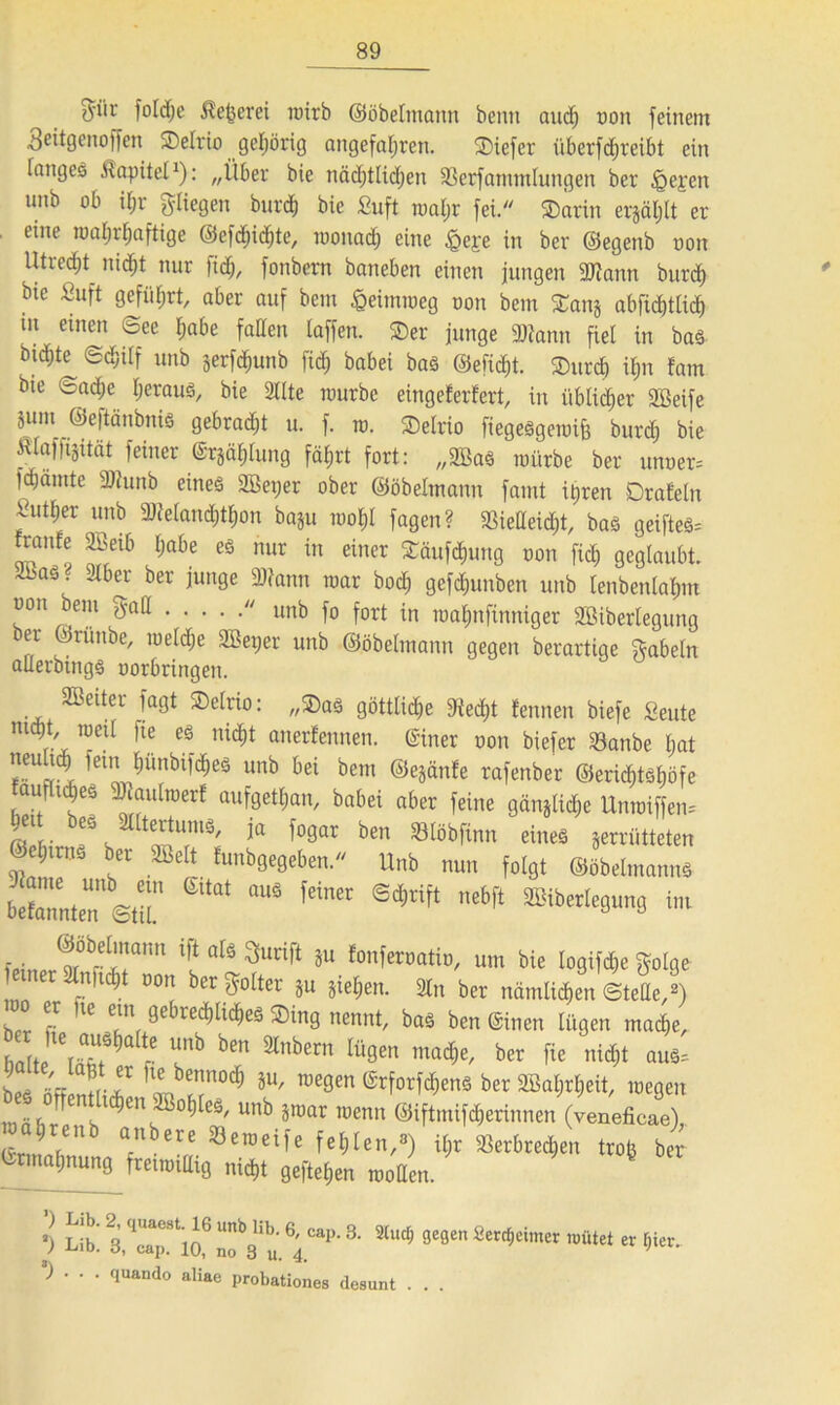 $iir fold)e ^efcerei wirb ©öbelmann beim and) oon feinem geitgenojfen Selrio gehörig angefal)ren. Siefer überfcbreibt ein fnngcö .ttapitel1): „Über bie nädjtlidjen Sßerfamtnlungen ber §e£cn unb ob if;r gliegen burd) bie fiuft roaljr fei. Sarin erjäl;lt er eme roa^aftige ®efd;icbte, raonad) eine &e£e in ber ©egenb oon Utrecht nidjt nur fidj, fonbem baneben einen jungen «Wann burd) bie fiuft geführt, aber auf bem £eimraeg oon bem Sang abftcbtlid) tu einen ©ee tjabe faden taffen. Ser junge «Wann fiel in bas btd;te Schilf unb jerf^unb ficb babei bas ©eficbt. Surcb it)n tarn bte ©ad;e heraus, bie 2llte mürbe eingeferfert, in üblicher «tßeife äum ©eftänbnis gebraut u. f. ro. Selrio fiegesgemifc burd) bie Älafftjität feiner ©rjciblung fätjrt fort: „9Baö mürbe ber unoer= fdjämte «Dhtttb eines 2Bei;er ober ©öbelmann famt it)ren DraEeln fu^er unb «Wetand)tl)on baju roofjl fagen? «8iedeid)t, bas geiftes= franfe 9Beib Ijabe es nur in einer Säufdiung oon fid) geglaubt. “? ^bcr ber Wann mar bocb gefd)tmben unb lenbenlaljm oon bem gad  unb fo fort in ma^nfinniger 9Biberlegung ber ©runbe, meld)e 2Bet>er unb ©öbelmann gegen berartige gabeln aderbings oorbringeit. Leiter fagt Selrio: „Sas göttliche Wed)t fennen biefe Seute ntdjt metl ]te es nicht anerfennen. ©iner oon biefer 93anbe bat neuheb fern bünbifdbes unb bei bem ©ejänfe rafenber ©ericMsböfe aufl^es «Waulraerf aufgetban, babei aber feine gänglicbe Unraiffen* bet bes Altertums, ja fogar ben «Blöbfinn eines zerrütteten Oebirns ber 9öelt tunbgegeben. Unb nun folgt ©öbelmann* befannten ©til '*** ®*tift ebft ™ feinpr(!r1ta,m lf aU Surift SU fonferoatio, um bie logifd)e golge ferner 9lnftdbt oon ber golter Su sieben. 3tn ber nämlichen ©tede,2) her f! lß ?Uf 1recb^eö ®*n9 nennt, bas ben ©inen lügen mache, Balte ^ ben ^nbern lü9en ma(^e, ber fie nicht aus= W fiff 1libennoc^ S“/ rae9en ©rforfebens ber 9Sa$r$eit, megen orrentheben 9B°bles, unb jmar menn ©iftmifeberinnen (veneficae) i a renb anbere «öemeife fehlen,«) il;r «ßerbred,en trofe ber ©rmabnung fretmidig nicht gefteben motten. 6 ’j 3,qcaap.8tlJ6 nob3libu.6; Cap-3- 9e9en ^errfjcimcr roütet er f)ier. ) . . . quando aliae probationes desunt . . .