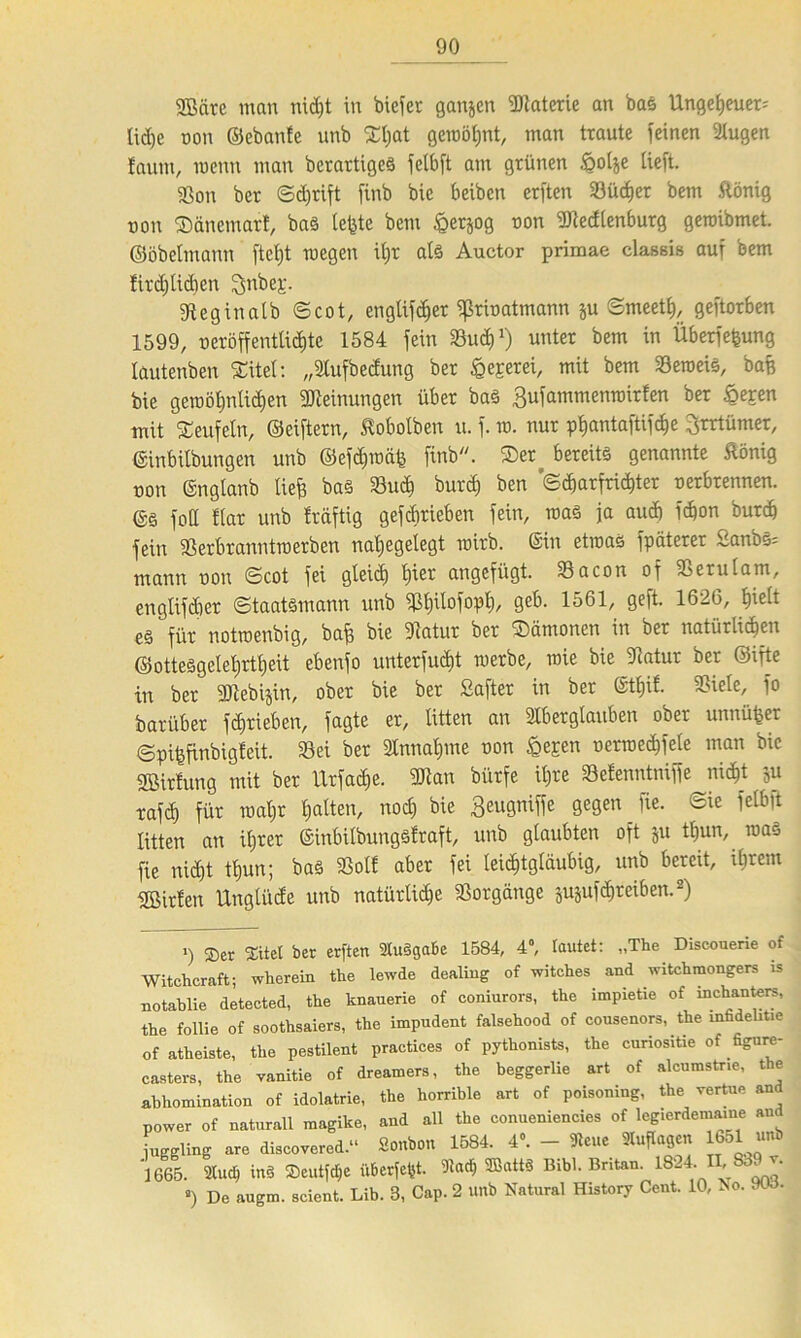9Bcirc man nid)t in bicfer ganzen Materie an bas Ungeheuer; Ud)c ton ©ebanfe unb Sfeat geroöijnt, man traute feinen lugen faunt, roenn man berartigeS fctbft am grünen §otje tieft. Sou ber ©djrift finb bic beibcn erften 33ücfier bem ftonig ton ©änemart, ba§ lefete bem §erjog ton Sledtenburg geroibmet. ©öbetmann ftctjt wegen it;r als Auctor primae classis auf bem !ird)lidicn ^nbej:. Seginatb ©cot, engtif^er ffkinatmann ju ©meett), geftorben 1599, oeröffenttidite 1584 fein Sud)1) unter bem in Überfefeung tautenben Sitet: „lufbedung ber § er er ei, mit bem Seroeis, bafe bie gewöhnlichen Meinungen über baS Bufammenroirfen ber £epen mit Teufeln, ©eiftern, £obotben u. f. ro. nur pfjantaftifdie Brrtümer, ©inbilbungen unb ©efchroäfe finb. Ser^ bereits genannte ftönig ton ©ngtanb liefe bas Sud) burcfe ben '©c^arfri^ter terbrennen. @S fotl Har unb Irdftig gefcbrieben fein, itas ja aud) fcfeon burd) fein Serbranntroerben natjegetegt roirb. ©in etroas fpätcrer Sanbs= mann ton ©cot fei gleich feier angefügt. Sacon of Serulam, engtifdier ©taatsmann unb Sfeitofopt), geb. 1561, geft. 1626, feiett es für notroenbig, bafe bie Slatur ber ‘©ämonen in ber natürlichen ©ottesgetefertfeeit ebenfo urtterfud)t roerbe, wie bie Satur ber ©ifte in ber 3Jtebijin, ober bie ber Safter in ber ©tfeit. Siete, fo barüber fdjtieben, fagte er, litten an Iber glauben ober unnüfeer ©pifefinbigfeit. Sei ber Innafeme ton £epen terroeefefete man bic fffiirfung mit ber llrfad)e. Sian bürfe ifere Setenntniffe nicht ju rafd) für roafer featten, nod) bie Beugniffe gegen fie. ©ie felbft litten an ihrer ©inbilbungsfraft, unb glaubten oft ju tfeun, roaS fie nid)t tfeun; bas So« aber fei leichtgläubig, unb bereit, ihrem Wirten Ungtiide unb natürlidje Sorgänge jugufefereiben.2) ») ®er Stiel ber erften 2lu§gabe 1584, 4°, lautet: „The Discouerie of Witcheraft; wherein the lewde dealing of witches and witchmongers is notablie detected, the knauerie of coniurors, the impietie of inchanters, the follie of soothsaiers, the impudent falsehood of cousenors, the mfadehtie of atheiste, the pestilent practices of pythonists, the curiositie of figure- casters, the vanitie of dreamers, the beggerlie art of alcumstr.e, the abhomination of Idolatrie, the horrible art of poisoning, the vertue and power of naturall magike, and all the conueniencies of legierdemame and juggling are discovered.“ Sonbon 1584. 4». - leue Auflagen 1651 unb 1665. 2tud) tn§ Seutfdje überfefst. ^ ffiattS Bibi. Britan. 1824. II, 839 v. ») De augm. scient. Lib. 3, Cap. 2 unb Natural History Cent. 10, No. 9td.