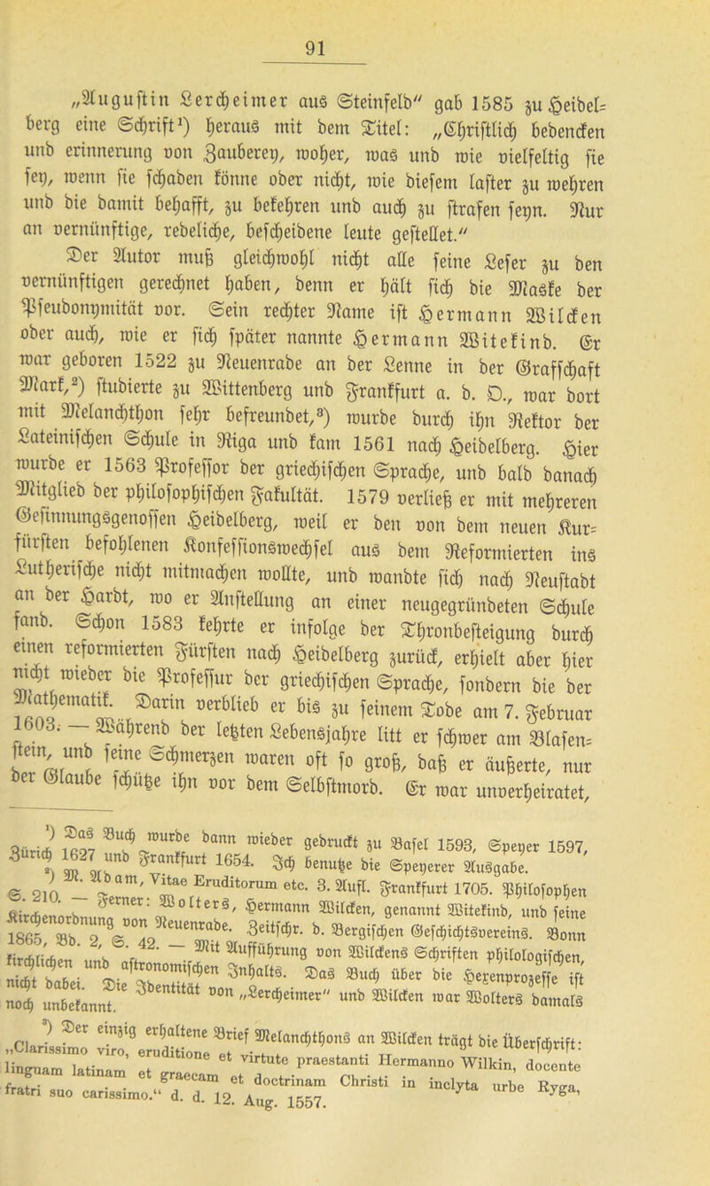 „2Iuguftin Serdjeimer aus ©teinfelb gab 1585 §u^eibet= berg eine ©djrift1) fierauS mit bem SCttel: „gfjriftlid) bebenden unb erinnerung non Säuberet;, roofier, roaS unb mie cielfeltig fie fet;, meun fie fdjaben fönne ober nid)t, mie biefent lafter ju mehren unb bie bannt bel;afft, p beferen unb aud) p ftrafen fet;n. fRur an cernünftige, rebefid^e, befd;eibene leute geftellet. ©er Slutor ntufe g[eid)tcof)i nidjt ade feine Sefer p ben vernünftigen geredmet flaben, benn er fjält fid) bie 9RaSfe ber fßfeubonpmität cor. ©ein rechter SRame ift § ermann Söilden ober aud), mie er fid; fpäter nannte £ ermann Sßitefinb. @r mar geboren 1522 p ÜReuenrabe an ber Senne in ber ©raffdjaft 3Jfarf,2) ftubierte p Wittenberg unb granffurt a. b. D., mar bort mit föMand)tf)on fef;r befreunbet,3) mürbe burd) il;n fReftor ber Sateinifdjen <5d)ute in fRiga unb fam 1561 nad) £eibelberg. £ier raurbe er 1563 ^rofeffor ber gried;ifd)en ©pradje, unb halb banad) SRitgheb ber pf;Uofopf)if<$en fyafultät. 1579 cerliefc er mit mehreren ©efinnungsgenoffen ^eibelberg, roeif er ben oon bem neuen $ur= furften befohlenen ßonfeffionStcedjfel aus bem ^Reformierten ins Sutt;erifd;e nid;t mitmadjen rooHte, unb manbte fid; nad) fReuftabt an ber £arbt, reo er Slnftedung an einer neugegriinbeten ©d)ide fanb. ©d)on 1583 fel;rte er infolge ber ©^ronbefteigung burcb einen reformierten dürften nad) £eibelberg prücf, erhielt aber Bier nu$t mtebcr bie ^rofeffur ber grienen ©pradje, fonbern bie ber üerbIieb Cr 5U feinem^ am 7. Februar 1303. SBafirenb ber lebten Sebensjaf>re litt er ferner am fBIafem fe™ ^ierSen ™ren oft fo grofe, bafe er äußerte, nur ber ©laube fd&ufce t$n cor bem ©elbftmorb. @r mar uncerfjeiratet, Qüri* ®*? JÜUte bann ,Dieber sebructt ju Safet 1593, ©peper 1597, S X w ir rm fUrt 1654 ^ 6enu^ bie ©peperer SluSgaße. © 21Ö - ir Udit0rU“ 6tC- 3'^X 3*anffurt 1705. Pforten Ätrdiennrh & olterS, Hermann SEBtlcfen, genannt 2Bttefinb, unb feine isetT7s VTml '• • S*' firrhrirfioti i. ‘ ™ lt Sluffuljrunfl non SßUcfenS ©Triften pßitotogifcßen »« s'“ **” nocf) unßcfannt. ' »Se^exmer unb SSilcten mar SBoIterS bamatS „ci2,fZ 11 »«<«■«- « mm, w«t» ammm ihr», mm. «. gjr “. T,°-P,*e'T wilkin' *«-