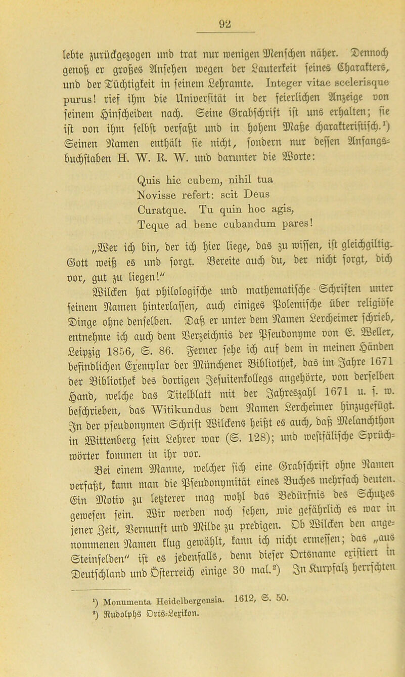 lebte juri'idgcjogen unb trat nur wenigen Benfchen näher. Xennoch genofe er großes 2tnfcE)en wegen ber £auterfeü feines Ci^araÜers, unb ber Xüdjtigfeit in feinem Sehramte. Integer vitae scelerisque purus! rief ifjm bie Unioerfität in ber feierlichen Tnjeige non feinem ipinfeheiben ttad). ©eine ©rabfdjrift ift uns erhalten; fie ift non iljm felbft nerfaßt unb in I)of)em Bafee charafteriftifcf).*) ©einen Tarnen enthält fie nicht, fonbern nur beffen TnfangS= buchftaben H. W. R. W. unb barunter bie Sporte: Quis hie cubem, nihil tua Novisse refert: seit Deus Curatque. Tu quin hoc agis, Teque ad bene cubandum pares! „Ber ich bin, ber id) feiet Kege, baS ju roiffen, ift gleicfegiltig. ©ott weife es unb forgt. bereite aud) bu, ber nicht forgt, bich nor, gut §u liegen! Bilden I;at pt)Uologifd)e unb matfeematifche ©Triften unter feinem -Hamen üjinterlaffen, aud) einiges ipolemifcfee über religiöfe ®inge ofene beufelbeit. Xafe er unter bem Tauten Setdjeimer fdjtieb, entnehme ich auch bem SSetjeidjuiS ber ^feubonpme oon @. Beller, Seipjig 1856, ©. 86. ferner fehe id) auf bem in meinen £änben befinblidjen ©pentplat ber Büncfeener 33ibliotfeef, bas im Safere 1671 ber Söibliotfeef beS bortigen ^efuttenfollegs angehörte, oon berfelben £anb, welche baS Titelblatt mit ber Saferes^!)! 1671 u. f. w. befcfetiebeit, bas Witikundus bem Tarnen Serdjeituer feinaugefiigt. Sn ber pfeubomjmen ©d)rift Bildens helfet es aud)/ bafe Belanchtfeon in Bittenberg fein Seferer war (©. 128); unb weftfälifc^c ©ptü<hs Wörter tommen in ifer oor. 33ei einem Banne, weichet [ich eine ©rabfd)rift ofene .kamen nerfafet, fann man bie ^feubonpmität eines SudheS mehrfach beuten, ©in Botin ju leßterer mag wofel bas Sebiirfnis beS ^«hußcS gewefen fein. Bir werben nod) fel)en, wie gefährlich es war tn jener Seit, Vernunft unb Bilbe ju prebigen. Db Bilden ben ange-- nommenen Tarnen flug gewählt, tarnt ich nicht ermeffen; bas „aus ©teinfelbeit ift es jebenfaüs, beim biefer Ortsname epilticrt m ®eutfd)lanb unb Dfterreid) einige 30 mal2) Sn ^urpfatj feerrfdjten ‘) Monumenta Heidelbergensia. 1612, ©. 50. a) 3tubotpl;§ OrtäsSejilon.