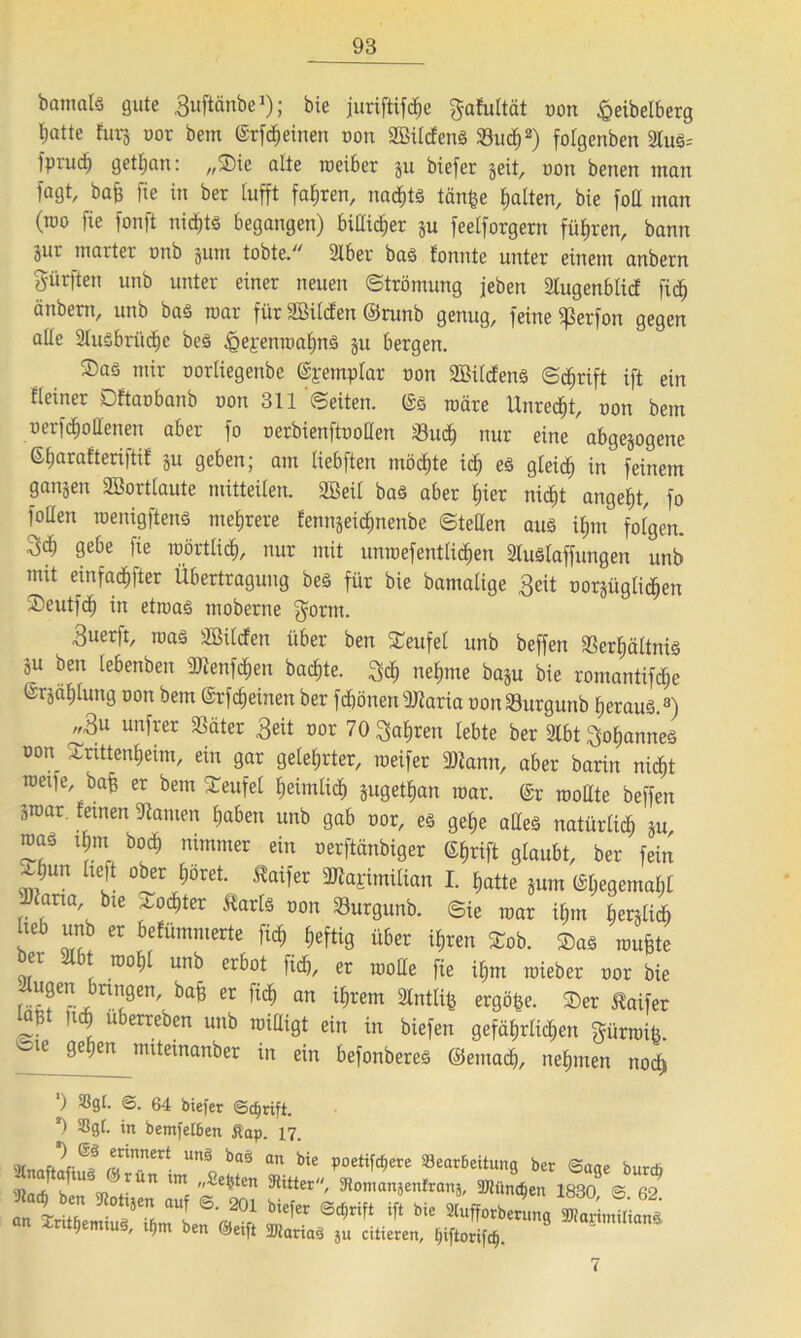 banmls gute Buftänbe1); bie juriftifcfje gafultät oon £eibelberg l;atte furj oor bem (Srfdheinen oon SBüdenS 23ucf)2) folgenbcn 2lus= Iprud^ getl;an: „®ie alte toeiber ju biefer weit, oon benen tnan jagt, baß fie in ber lufft fahren, nadjts tän£e galten, bie [oll man (roo fte fonft nichts begangen) bißi^er ju feelforgern führen, bann äur marter tmb jum tobte. 2lber bas fonnte unter einem anbern dürften unb unter einer neuen ©trömung jeben Stugenblicf ftc^ änbent, unb bas toar für fffiiicfen ©runb genug, feine $erfon gegen aüe 2Iu£brüd)c bes £>epenioahnS ju bergen. Saö mir oorliegenbe (%emplar oon 2BilcfenS ©<f)rift ift ein fleirter Dftaobanb oon 311 ©eiten, ©s toäre Unredht, oon bem oerfcfiollenen aber fo oerbienftooden Such nur eine abgewogene 6t)arafteri|tif ju geben; am liebften möcfjte ich es gleich in feinem ganjen SBortlaute mitteilen. 2Beil bas aber hier nicht angelt, fo foüen toenigftens mehrere fennjeic^nenbe ©teilen aus ifjnt folgen. 9^e fte mörtlidj, nur mit umoefentlichen 21uSlaffungen unb mit einfadhfter Übertragung bes für bie bantalige 3eit nördlichen ÜDeutfc^ in etioas moberne gorm. 3uerft, toas ^Bilden über ben £eufel unb beffen Verhältnis ju ben lebenbett 9Jienfcf)en backte. $ch nehme ba^u bie romantifdhe @rjäf)lung oon bem (Srfrfjeinen ber fdhönen3flaria oon Vurgunb heraus.3) „3u unfrer 33äter £eit oor 70 fahren lebte ber 2tbt Cannes oon sCnttenheim, ein gar gelehrter, toeifer 9)iann, aber barin nicht toetfe, bafe er bem Teufel heimlich juget^an toar. @r tooate beffen ätoar. leinen 9tamen Ijaben unb gab oor, es gebje alles natürlich ju, roas tgm bod) nimmer ein oerftänbiger C£f>rift glaubt, ber fein x;un lieft ober höret. taifer 2Rarimilian I. hatte jum (Sl;egemal)l tarnt, bte ^od)ter ftarls oon Vurgunb. ©ie toar ihm lierjlicb lieb unb er befümmerte ftcf) heftig über ihren £ob. Sas toufcte ber SSlbt wohl unb erbot fid&, er wolle fie il;m toieber oor bie itugen bnngen, bafc er fi<$ an ihrem SfotKfc ergäbe. ®er ßaifer 1«* uberreben unb willigt ein in biefen gefährlichen gürtoiü. 16 n”te^nanber in ein befonberes ©emach, nehmen noch ') S3gl. <3. 64 biefer ©cfjrift. *) in bemfelbett ßap. 17. -Aff 'm‘ unä 6“ «» »<e poei,[dnte »eatSeitun« bet S,we butdj ’Jiari! A iß JUn lm Se*>ten Witter, 3ioniaitjenfraiij, iBiiinifeu 1830 £ 62 *“* b  *“*■? “f ®- »i=fer Süjtift ift bi. »tff.tb«!, «n In««, ,bm b.„ ®,if, TOatitä citetn, “» J“tm‘,anä 7