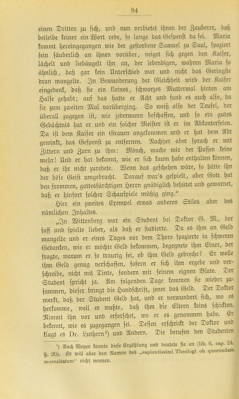 einen ©ritten 511 fic£), unb nun »erbietet iljnen ber Sauberer, bafc beileibe feiner ein üßort rebe, fo lange bas ©efpenft ba fei. 9Jtaria fonunt Ijereingegangen roie ber geftorbene Samuel ju Saut, fpajiert fein fäubcrlidi an iljnen »orüber, neiget fidj gegen ben ftaifer, lächelt unb liebäugelt iljn an, ber lebenbigen, magren IDlaria fo ätjnlicb), baff gar lein Unterfcf)ieb mar unb nidjt bas ©eringfte brau mangelte, gn 33erounberung ber ©leidjfjeit rairb ber ftaifer eingebenl, baf) fie ein Heines, jdjroatjes fDiuttermal hinten am £alfe gehabt; auf bas Ijatte er 2Id)t unb fanb es audj alfo, ba fie junt jmeiten 9)iat »oriiberging. So roeiB alfo ber ©eufet, ber überall jugegen ift, roie jebermann befdjaffen, unb fo ein gutes ©ebädjtmS Ijat er unb ein folcljer 9Ji elfter ift er im Slbfonterfeien. ©a ift bem Staifer ein ©rauen angefommen unb er Ijat bem 2lbt geroinft, bas ©efpcnft ju entfernen. 9t ad) Ij er aber fpradj er mit Sittern unb So™ ?>u ^lu: 9Jtöndj, madje mir ber hoffen feine metjr! Unb er Ijat befannt, roie er fiel) faum Ijabe enthalten fönnen, bafj er üjr nidjt jurebete. 2ßenn bas gefdjeljen roare, fo l)ätte iljn ber böfe ©eift umgebradjt. ©arauf war’S gefpielt, aber ©ott ^at ben frommen, gotteSfürcf)tigen £errn gnäbiglid) behütet unb geroamet, bafj er tjinfort foldjer Sdjaufpiele müfjig ging. öicr ein jroeiteS ©pentpel etroaS anberen ötiles aber beS nämlidjen Jjnljaltes. SBittenberg roar ein Stubent bei ©oftor ©. 9)1., ber foff unb fpielte lieber, als bafj er ftubierte. ©a es iljm an ©clb mangelte unb er eines ©ages »or bem ©fjore fpajierte in ferneren ©ebanfen, roie er mödjte ©elb befommen, begegnete iljm ©iner, ber fragte, warum er fo traurig fei, ob iljtn ©elb gebrcdje? ©r rooüc iljtn ©elb genug »erfefjaffen, fofern er fiel) iljm ergebe unb »cr= fd;reibe, nidjt mit ©inte, fonbern mit feinem eignen Slute. ©er Stubent fpridjt ja. 2tm folgenben ©age fommen fie roieber ju- farnmen, biefer bringt bie £anbfd>rift, jener baS ©elb. ©er ©oftor merft, bafe ber Stubent ©elb Ijat, unb er »errounbert fid), roo cs Ijerfonime, weit er roufjte, bafj iljm bie ©Itern feiuS fdjidten. Diimmt üjn »or unb erforfdjet, roo er es genommen Ijabe. ©r befennt, roie es jugegangen fei. ©effen crf<$ridt ber ©oftor unb flagt es Dr. Supern1) unb Stabern. ©ie berufen ben Stubcnten ') 2Iud) Sßet)er fanntc biefe ©rjäljtung unb beutete fte au (lib. 6, cap. ‘24. §. 20). ®r nult aber ben Manien beS „sapientissimi Theologi ob quorundam morositatem“ nidjt nennen.