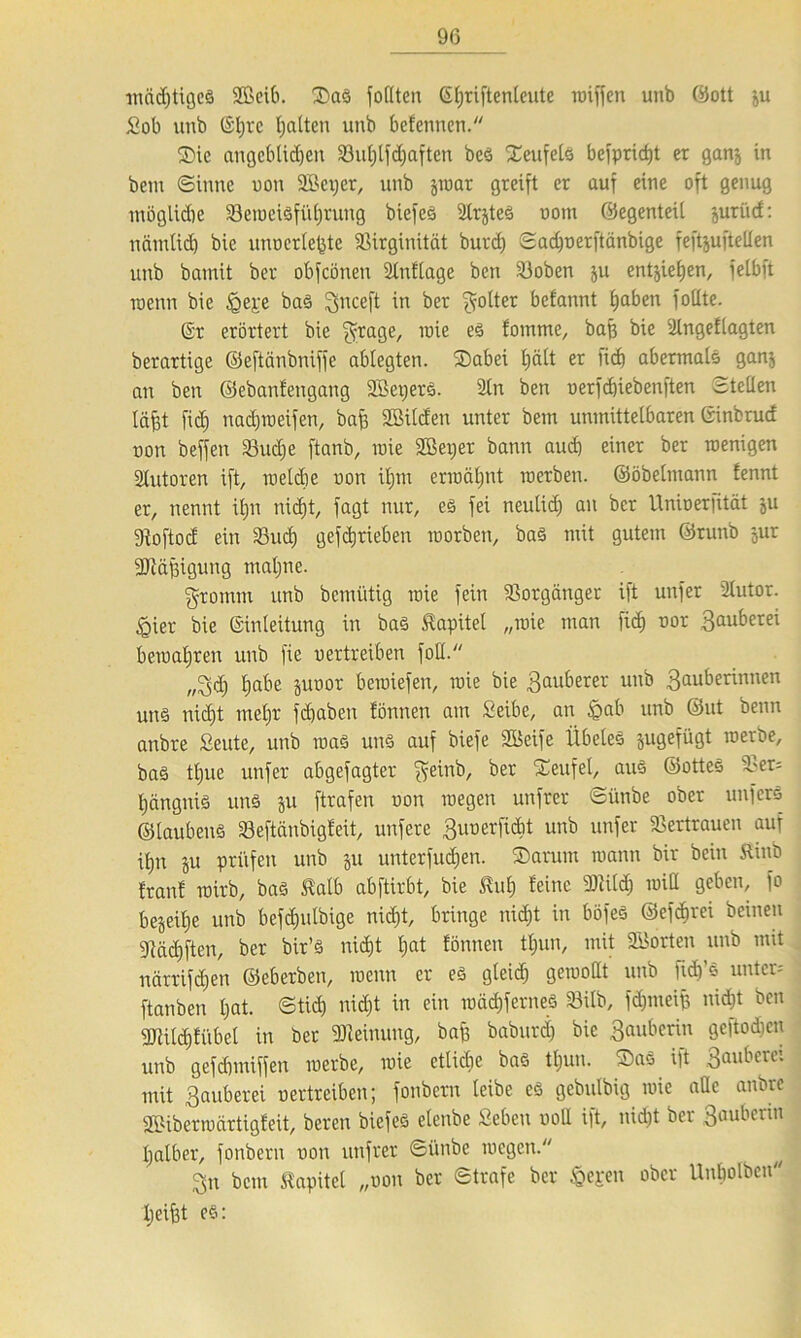 mächtiges Sßeib. Sas fodten (Sljriftenleute miffen unb ©ott ju Sob unb ©l;rc halten unb befennen. Sie angeblidjeit 23ut)lfd)aften beS Seufels befprict)t er ganj in bcm ©inne uon 2Bci)cr, unb jmar greift er auf eine oft genug möglidie 23eraeiSführung biefeö 2lrjteS nom ©egenteil juriid: nämlid) bie unoerle^te 58irginität burd) ©adfuerftänbige feftjufteden unb bamit ber obfcönen ütnfiage bcti Sjoben ju entziehen, felbft roenn bie bas Snceft w ber flotter befannt haben foüte. (Sr erörtert bie $rage, roie es fomme, baff bie 2lnge£lagten berartige ©eftänbniffe ablegten. Sabei t;ält er fid) abermals ganj an ben ©ebanfengang SBetjerS. 2tn ben uerfchiebenften ©teilen läfet fid) nadjroeifen, bafs SBilcEen unter bem unmittelbaren ©inbrud non beffen S3ud)e ftanb, mie SBeper bann aud) einer ber roenigen Autoren ift, meldie non iljm ermähnt inerben, ©öbelntann fennt er, nennt iljn nicfjt, fagt nur, es fei neulid) an ber Uninerfität ju gtoftod ein 33ud) gefdjrieben morben, baS mit gutem ©runb jur fUtäffigung ntaljne. gromm unb bcmütig mie fein Vorgänger ift unfer ülutor. ßier bie Einleitung in bas Kapitel „mie man fid) nor Sauberei bemalten unb fie nertreiben füll. „Sdj E)abe junor beroiefen, mie bie Sauberer unb Seherinnen un§ nid)t mehr fcbaben tonnen am Seihe, an §ab unb ©ut benn anbre Seute, unb roaS uns auf biefe 28eife llbeles jugefügt inerbe, bas ttjue unfer abgefagter f^einb, ber Seufel, aus ©otteS vl'er= {jctngnis uns ju ftrafen non inegen unfrer ©ünbe ober unfers ©laubenS 23eftänbigfeit, unfere Seerfidit unb unfer Vertrauen auf itjn ju prüfen unb ju unterfudjen. Sarum mann bir bciu Kinb tränt rairb, bas Kalb abftirbt, bie Kul) feine mild) roid geben, fo bejeitie unb befdjulbige nidft, bringe nicht in böfes ©efdirei beinen 9täd)ften, ber bir’S nid)t I;at tonnen tljun, mit Porten unb mit närrifdjen ©eberben, menn er es gleid) gemollt unb ftdf’S unter; [tauben l)at. ©tid) nicht in ein mächferneS S3ilb, fdjmeip nicht ben SRitdjfübel in ber Meinung, baf) baburdj bie Seherin gcftod)cn unb gefdnniffen merbe, mie etlidie bas tljun. SaS ift Sauberei mit Sauberei nertreiben; fonbern leibe cs gebulbig mie ade anbre «Bibermartigfeit, bereu biefeS etenbe «eben nod ift, nidjt ber Sauberin halber, fonbern non unfrer ©ünbe mögen. Sn bcm Kapitel „uon ber ©träfe ber Sejren ober Unbolöcn Ijeifet es: