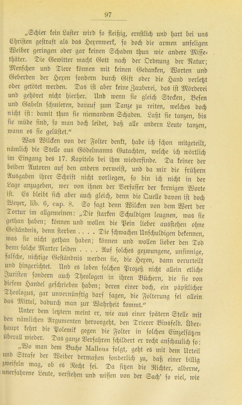 ,,©cf)ier fein Safter roirb jo fleißig, ernftlid) unb hart bei uns 6griffen geftraft als bas ipepenmerf, fo bocf) bie armen unfetigert SBciber geringen ober gar feinen ©djaben tJjun raie anbere 2Jiiffe= tfjäter. Die ©emitter macht ©ott nach ber Drbnung ber Aatur; sDienfd)en unb Diere fönnen mit feinen ©ebanfen, Sßorten unb ©eberben ber &epen fonbern burcb ©ift ober bie £anb oerle|t ober getötet merben. Das ift aber feine 3auberei, bas ift 9ttörberei unb gehöret nicht I;ierf;er. Unb roenn fie gleich ©ted'en, Sefen unb ©abein fintieren, barauf jum Dan^e ju reiten, meines bod) nidtt ift: bmnit tfmn fie nieinanbem ©djaben. Safct fie tanjen, bis fie miibe finb, fo man bod) leibet, bafe alle anbern Seute tanken, mann es fie gelüftet. 2BaS. Söilden oon ber golter benft, (;abe kl) fdjon mitgeteilt, nämlicb bie ©teile aus ©öbelutanns ©utaddeti, reelle id) roörtlid) im ©ingang bes 17. Kapitels bei if;m roieberfinbe. Da feiner ber beiben Autoren auf beti anbern oerroeift, unb ba mir bie frühem Ausgaben ihrer ©c^rift nid)t oorliegen, fo bin id) nicht in ber Sage anjugeben, roer oon ihnen ber SSerfaffer ber fcrnigen äBorte in. (S'S bleibt )id) aber auch gleich, benn bie Duelle baoon ift bod) ^>eper, lib. 6, cap. 8. ©o fagt benn SBilcfen oon bem ABert ber -roitur im allgemeinen: „Sie ftarfen ©d)ulbigen leugnen, roas fie gethan haben; fönnen unb roollen bie ^Sein lieber auSftehen olpie ©eitänbnis, beim (terben . ... Die fdnoadien Unfchulbigen befennen, mas fie nid)t gethan haben; fönnen unb mollen lieber ben Dob beim folche Starter leiben Auf fold)eS gelungene, unfinnige, ralidie, mdhttge ©eftänbnis merben fie, bie «pepen, Dann oerurteilt unb (ungerichtet. Unb es loben folgen ^rojefe nicht allein etlid)e ^uniten fonbern auch Sljeologen in ihren 23üd)ern, bie fie oon bieiem £anbel getrieben haben; beren einer hoch, ein päpftlicher xheologus, gar unoernünftig barf fagen, bie Folterung fei allein bas vJcittel, baburch man Sur SBahrheit fouimt. Unter bem (extern meint er, roie aus einer fpätern ©teile mit ben nämlichen Argumenten heroorgeht, ben Trierer 23insfelb. Über-- hnupt fehrt bie ^olemif gegen bie golter in folgen ©imelfäöen überall mieber. Das ganje Verfahren fchilbert er red)t anfd)aulid) fo: „2i>o man bem 23ucf)e Malleus folgt, geht es mit bem Urteil un ©träfe ber SSeiber bermafien fonberlid) ju, baff einer billig jroetfeln mag, ob es diecht fei. Da fi^en bie dichter, alberne, uneifahrene Seute, oerftehen unb miffen oon ber ©ad;’ fo oiel, mie