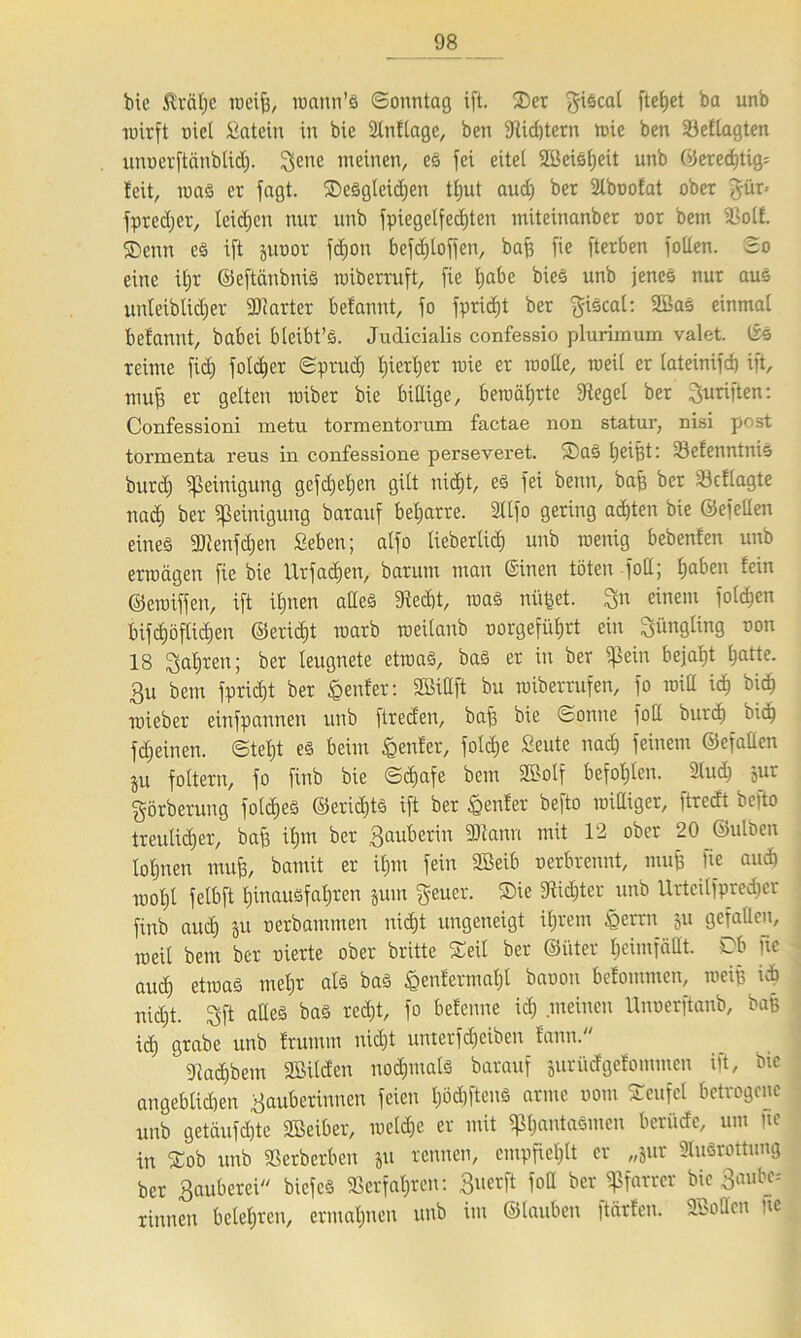 bie ßrälje weif), wann’S (Sonntag ift. 2>et fiscal ftetjet ba unb wirft üict Satein in bie Anflage, ben «Hid)tcrn wie ben «eflagten uuoerftänblid). $enc weinen, es fei eitel 9Beis[;eit unb 0ered)tig= feit, was er fagt. ^Desgleichen tljut audj ber Aboofat ober §ür- fprecljer, leidjen nur unb fpiegelfedjten miteinanber oor bem 33ol£. SDenn es ift juoor fdjon befdjtoffen, baff fie fterben fotlen. So eine üjr ©eftänbniS wiberruft, fie Ijabe bieS unb jenes nur aus unteiblidjer Starter befannt, fo fpridjt ber fiscal: 2ßaS einmal befannt, babei bleibt’S. Judicialis confessio plurimum valet. Irs reime fid) foldjer Spruch tjiertjer wie er rootte, roeii er iateinifd) ift, muff er gelten wiber bie billige, bewährte Siegel ber Triften: Confessioni metu tormentorum factae non Statur, nisi post tormenta reus in confessione perseveret. SaS Ijeißt: SefenntniS burd) Reinigung gefd)eljen gilt nidE)t, es fei benn, baß ber Söcflagte nad) ber Reinigung barauf beharre. Alfo gering achten bie ©efellen eines Senfdjen fieben; alfo tiebertid) unb wenig bebenfen unb erwägen fie bie Ur fachen, barum man ©inen töten füll; f)aben fein ©ewiffen, ift ihnen altes 9ied)t, was nüßet. 3n einem folgen bif<höftid)en ©ericf)t warb weilanb norgefüljrt ein Jüngling oon 18 Sauren; ber leugnete etwas, bas er in ber $ein bejaht ^atte. 3u bem fpridjt ber genfer: Sittft bu wiberrufen, fo will ich bich wieber einfpannen unb ftreden, baff bie Sonne foll burd) bid) fdeinen. Stellt es beim genfer, foldje Seute nad) feinem ©efatten ju foltern, fo finb bie Sd>afc bem Solf befohlen. Aud) jur görberung foldies ©eridjts ift ber genfer befto williger, ftrecft befto treulicher, bafj ihm ber Sauberin SJianu mit 12 ober 20 ©ulben lohnen mufj, bamit er ihm fein SBeib u erbrennt, mufj fie auch wohl felbft l)iuausfal)ren jum geuer. ®ie 9fid)tcr unb Urtcilfpredjcr finb aud) ju nerbamnten nicht ungeneigt iljrem fierrn ju gefallen, weit bem ber vierte ober britte Seil ber ©iiter heimfällt. Sb fte auch etwas ™ehr baö £en^erniaf^ baüOU ^efommen, weif) uh nid)t. Sft adeS baö ted^' f° befcnne id) •melnen Unüert’tonb' ba& id) grabe unb frumm nicht unterfdjeibcn fann. 91ad)bem «Bilden nod)mals barauf jutüdgefommen ift, bie angeblidien Sauberinnen feien l)öd)ftenS arme uom STcufcl betrogene unb getäufchte Seiber, wetd)e er mit «pt)«ntaSmeu berüde, um |te tn Sob unb «erberben ju rennen, empfiehlt er „jur Ausrottung ber Sauberei bicfcS «erfahren: S«erft fod ber «Pfarrer bie 3aube= rinnen belehren, ermahnen unb im ©tauben ftärfen. Sotten ne