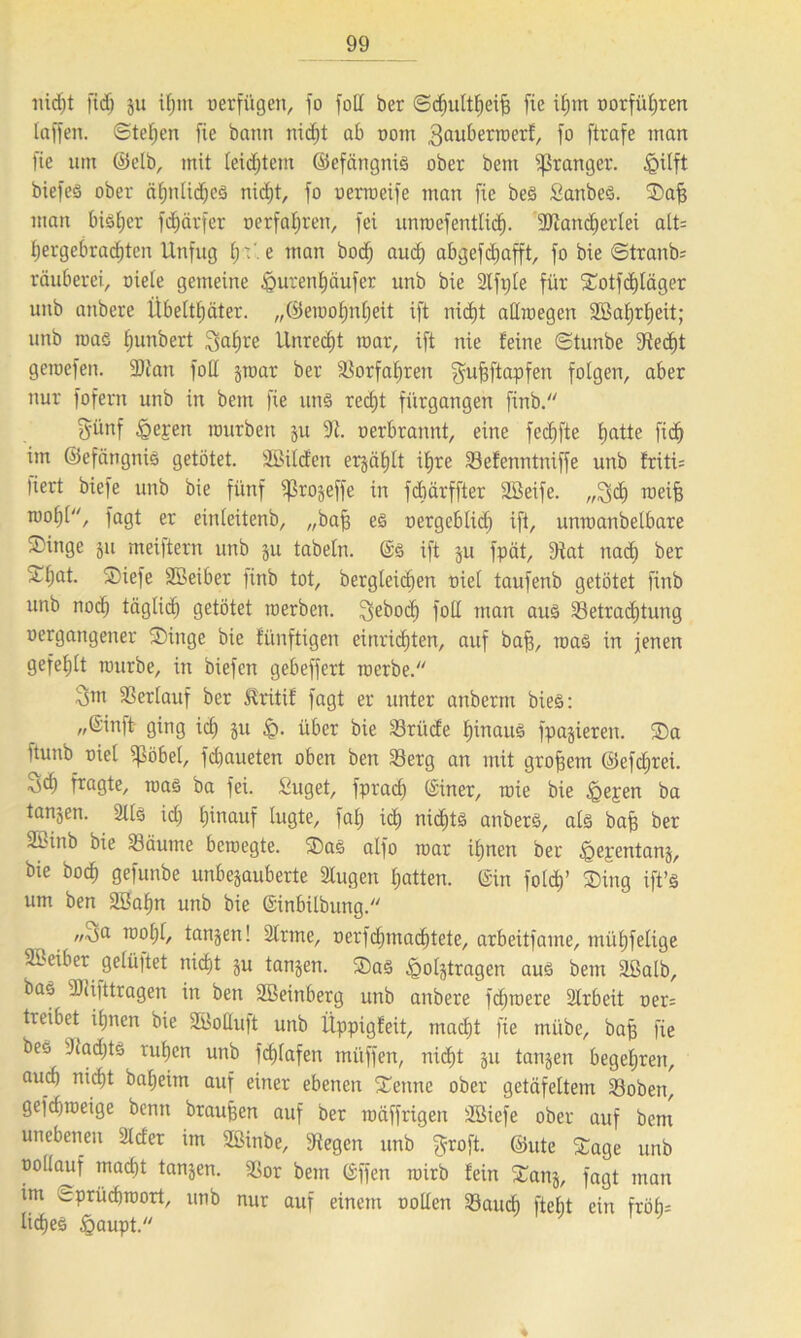 nicht ffdj ju i(jm »erfügen, fo foIX ber ©djultheifj fic ifjm »erführen laffen. Stegen fie bann nic^t ab »om 3öubermerf, fo [träfe man fie um ©elb, mit leichtem ©efängnis ober beut ^ranger. §üft btefeö ober ähnlidjes nicf)t, fo oenoeife man fie be<§ Sanbeö. Safj man bisher fdjätfer »erfahren, fei unroefentlid). ÜRanc^ertei att= hergebradjtcn Unfug tp e man bod) aud) abgefdjafft, fo bie <Stranb= räuberei, oiete gemeine £>urenf)äufer unb bie Slfple für STotfdjtäger unb anbere Übeltäter, „©eraofjntjeit ift nicht atlroegen Sßatjrtjeit; unb maö t;unbert Satire Unrecht mar, ift nie feine ©tunbe 9ted)t geroefen. 2)ian fott $mar ber Borfahren gufjftapfen folgen, aber nur fofern unb in beut fie uns redjt fürgangen finb. Sünf §eren mürben ju 2t. »erbrannt, eine fedjfte tjatte fid) im ©efangniS getötet, äßilcfen erjcitjlt itjre Befenntniffe unb friti= liert biefe unb bie fünf ^rojeffe in fdiärffter äöeife. „Sdi roeifj mot)l, fagt er einleitenb, „bafj es »ergeblid) ift, unmanbelbare Singe ju mei|tern unb ju tabeln. ©3 ift ju fpät, Stat nadj ber S^at. Siefe SBeiber ftnb tot, bergleidien nie! taufenb getötet finb unb noch täglich getötet merben. 3ebod) fotl man aus Betrachtung »ergangener SDinge bie fünftigen einriditen, auf baff, maö in jenen gefehlt mürbe, in biefen gebeffert merbe. Snt Berlauf ber £ritif fagt er unter anberm bieS: »®inft- ging ich S« £>• über bie Briide hinauf [parieren. Sa ftunb oiel Stöbet, fdiaueten oben ben Berg an mit großem ©efdjrei. ^d) [tagte, roas ba fei. Suget, fprach ©iner, mie bie §epen ba tanjen. 211s id) hinauf lugte, fat; ich nichts anberS, als baff ber Sbinb bie Bäume bcmegte. Sas alfo mar ihnen ber ipepentanj, bie hoch gefunbe unbejauberte Slugen hatten, ©in foldj’ Sing ift’s um ben Söahn unb bie ©inbilbung. ,/Aja motjl, tanjen! Sinne, »erfdpnachtete, arbeitfame, mühfelige Sßeiber gelüpet nidjt ju tanjen. S>a3 ^oljtragen aus bem äßalb, bas SJiifttragen in ben SBeinberg unb anbere fdjroere 2Irbeit »er= treibet ihnen bie SBottuft unb Üppigfeit, macht fie mübe, bafj fie bes Sladjts ruhen unb fchlafen mitffen, nic^t ju tanjen begehren, auch nicht baheim auf einer ebenen Senne ober getäfeltem Boben, gefdjroeige benn braunen auf ber roäffrigen Sßiefe ober auf bem unebenen Slder im SBinbe, Stegen unb ^roft. ©ute Sage unb oollauf macht tanjen. Bor bem ©ffen roirb fein Sanj, fagt man im ^prüchroort, unb nur auf einem »ollen Bauch ftebt ein fröh- liches £aupt.