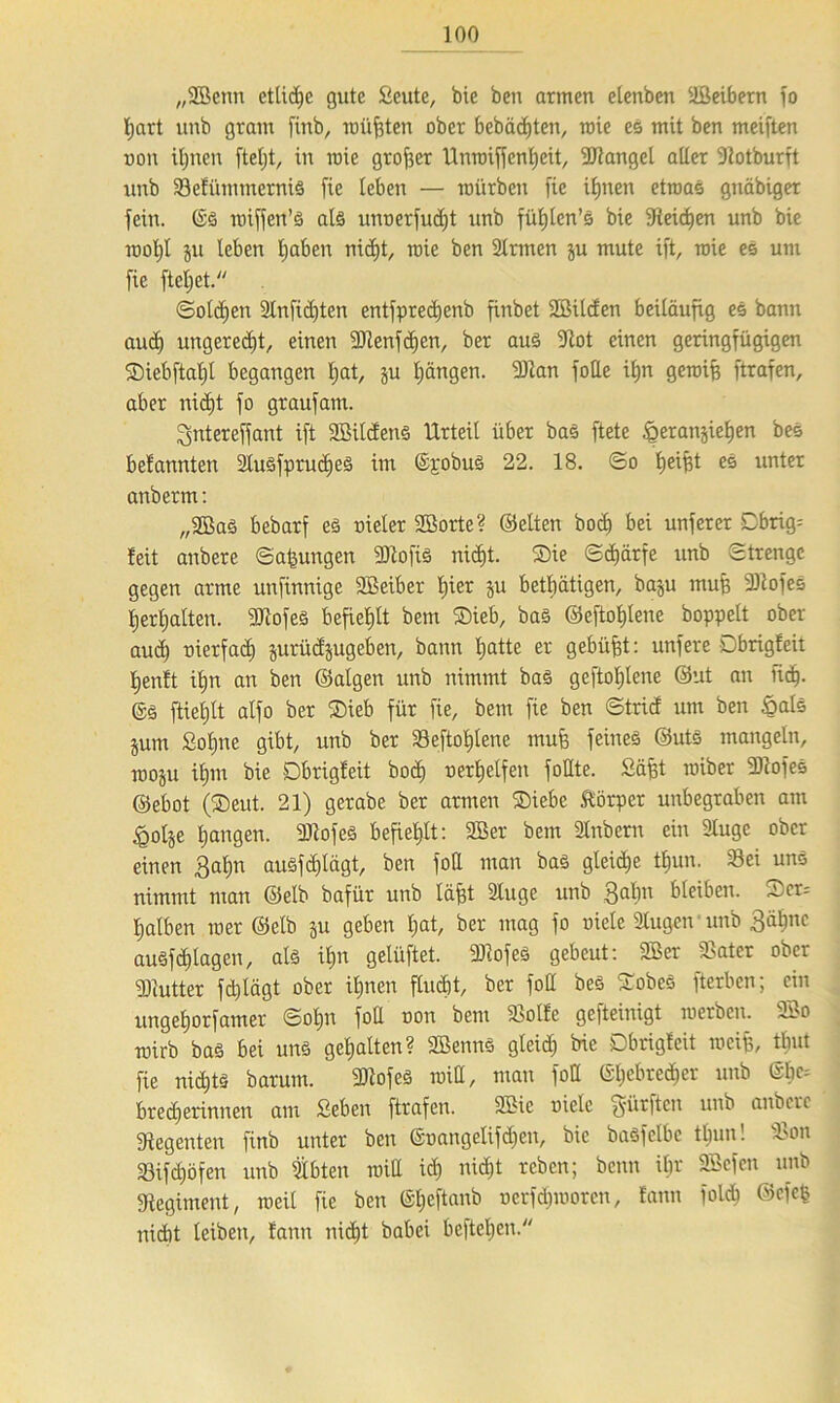 „SBctm etliche gute Scute, bic ben armen elenben äßeibern jo ftart unb gram finb, müßten ober bebädjten, roie es mit ben meiften non iljnen fteljt, in mie großer Unroiffenfteit, SRangel aller -Rotburft unb Sefümtnernis [ie leben — mürben fie ilpten etroas gnäbiger fein. @S roiffen’S als unnerfudjt unb füljten’ö bie [Reidfen unb bie rooljl ju leben ftaben nid)t, mie ben Sinnen §u mute ift, roie es um fie fteljet. ©olcffen Slnfidjten entfprecftenb finbet SBUcfen beiläufig es bann aud) ungerecht, einen SRenfdfen, ber aus Slot einen geringfügigen Siebftaftt begangen Ijat, ju ftängen. SR an folle iljn gereift [trafen, aber nidft fo graufam. lyntereffant ift 2BilcfenS Urteil über bas ftete ^eranjieften bes befannten Stusfprucftes im ©pobuS 22. 18. ©o fteiftt es unter anberm: „2BaS bebarf es nieler Söorte? ©eiten boef) bei unferer Dbrig^ feit anbere ©aftungen SRofis nicE)t. Sie ©cfjärfe unb ©trengc gegen arme unfinnige SBeiber Ijier ju betätigen, baju muft SRofeS ft erf) alten. SRofes befiehlt bem Sieb, bas ©eftoftlene hoppelt ober aueft oierfaeft jurüctjugeben, bann ftatte er gebüftt: unfere Dbrigfeit ftenft iftn an ben ©algen unb nimmt bas geftoftlene ©ut an lieft, ©g ftteftlt alfo ber Sieb für fie, bem fie ben ©trief um ben ßals jum Softne gibt, unb ber Seftoftlene muft feines ©uts mangeln, rooju ifttn bie Dbrigfeit boeft oerftelfen füllte. Säftt roiber SRofes ©ebot (Seut. 21) gerabe ber armen Siebe Körper unbegraben am iQolje ftangen. SRofeS befiehlt: 2Ber bem Slnbern ein Slugc ober einen $aftn auSf eftlägt, ben fott man bas gleicfte tftun. Sei uns nimmt man ©elb bafür unb läftt Sluge unb 3aftn bleiben. Scv ftalben roer ©elb ju geben ftat, ber mag fo viele äugen unb 3äftnc auSfcftlagen, als iftn gelüftet. 3)lofeS gebeut: 2Ber Sater ober SRutter fdflägt ober iftnen flucftt, ber foff bes SobeS fterben; ein ungeftorfamer ©oftn fott non bem SSolfe gefteinigt roerben. 2öo roirb bas bei uns gehalten? SBennS gleidj bie Dbrigfeit roeift, tftut fie niefttö barum. SRofeS roitt, man fott ©ftebreefter unb ©fte= bredarinnen am Seben [trafen. 9Bie niele dürften unb anbere Siegenten finb unter ben ©oangelifdjen, bie basfelbc tftun! Son Sifdföfen unb fbten roiü ieft nieftt reben; beim iftr SScfen unb [Regiment, weil fie ben ©fteftanb nerfdirooren, fann folcft ©efeft rtidit leiben, fann nieftt babei befteften.