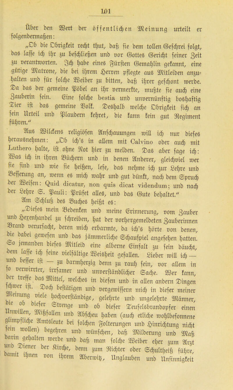 Über ben SBert ber öffentlichen Meinung urteilt er folgenbermafjen: „Db bic Dbrigfeit recht tljut, baff fie bent tollen ©efchrei folgt, bnö laffe id; il;r ju befchliefjen unb oor ©otteS ©erricht feiner Zeit 51t uerantworten. Z<h eines dürften ©emafjün gefannt, eine gütige ßßatrone, bie bei ihrem Herren pflegte aus SJlitleiben anju= halten unb für fofdje Sßeiber ju bitten, bah ihrer gefdfont werbe, ©a bas ber gemeine «ßöbef an ihr oermerfte, muhte fie auch eine Zauberin fein. ©ine fold^e bestia unb uiwernünfüg bosljaftig ^ier ift baS gemeine SSolf. Deshalb welche Dbrigfeit fiel) an fein Urteil unb Sßlaubern lehret, bie fann lein gut Regiment führen. 21us 2MdenS religiöfen 2lnf<hauungen will ich nur biefeS herausnehmen: „Db i<f)’s in allem mit Calvino ober auch tnit Luthero halte, ift ohne Slot hier ju melben. Das aber fage ich: 2£as ich in ihren 23üc£)em unb in benen SInberer, gleichviel wer fie finb unb wie fie leihen, lefe, bas nehme ich jnr Sehre unb 23efferung an, wenn es mich toahr unb gut bfinft, nach bem (Spruch ber 2Beifen: Quid dicatur, non quis dicat videndum; unb nach ber Sehre @. ißauli: prüfet aßeS, unb bas ©ute behaltet. 21m ©cfjtufc bes Ruches heiht es: „DiefeS mein siebenten unb meine ©rinnerung, nom Zauber unb ^epenhanbel ju fchreiben, hat ber twrhergemelbeten Zauberinnen Sranb oerurfacht, beren mich erbarmte, ba id)’S hörte oon benen, bie babei gewefen unb bas jämmerliche ©cfiaufpiel angefehen hatten, eo jemanben biefes SJlitleib eine alberne ©infalt Su fein bäucht, betn laffe :<h feine vielfältige 2BeisE;eit gefaßen. Sieber will ich — unb beffer ift — ju barmherzig beim ju rauh fein, oor aflent in '° Dernnrrter/ irrfamer unb unoerftänblicher ©ache. 2Ber tann, er treffe bas SDlittel, welches in biefen unb in aßen atibern Dingen ^rcer i)t. Doch beftätigen unb oergewiffern mich in biefer meiner emung viele hodjoerftänbige, gelehrte unb ungelehrte fDlänner, le 0 iefer ©trenge unb ob biefer Deufelsbranbopfer einen nwi en, aJhfjfaflen unb 3lbfcf)eu haben (auch etliche wohtbefonnene g impr iche 2lmtSleute bei folgen Folterungen unb Einrichtung nicht 1cm wollen) begehren unb wünfchen, bah 3Tdlberung unb gjlah barm gehalten werbe unb baff man folche Sßeiber eher mm 2tnt un Diener ber Kirche, beim jum dichter ober Schultheiß führe, anu ihnen non ihrem 2lberwifc, Unglauben unb Unfinnigfeit