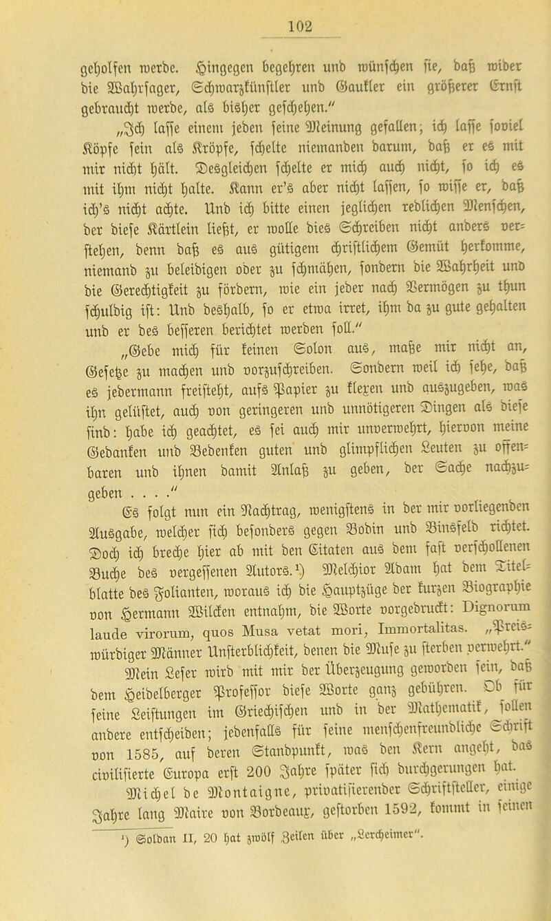 geholfen roetbe. hingegen begehren unb raünfc^en fie, baff roiber bie Sßaljrfager, Sdjroarjfünftler unb ©aufler ein größerer ©rnft gebraust in erbe, als bisijer gefdjeljen. „2>dj laffe einem jeben feine Meinung gefaben; id> taffe fooiet töpfc fein als kröpfe, fc^ette niemanben barum, bafj er es mit mir nicht IjäH. SeSgleidjen fdjelte er mi<h auch nicht, fo ich es mit iljm nidjt halte. Slann er’S aber nicht laffen, fo raiffe er, baß idj’S nidjt a$te. Unb idj bitte einen jeglichen reblichen iDlenfcfjen, ber biefe ^ärtlein tief3t, er motle bieS (Schreiben rxic^t anberS ner= fteljen, benn bafj es aus gütigem c£)riftlicf)em ©emüt h^fomme, niemattb ju beleibigen ober zu fchmähen, fonbern bie Wahrheit unö bie ©eredjtigfeit ju förbern, wie ein jeber nach Vermögen zu thun fdjulbig ift: Unb beSljalb, fo er etroa irret, iljm ba zu gute gehalten unb er bes befferen berichtet roerben foll. ,,©ebe mich für feinen Solon aus, maße mir nidjt an, ©efefee zu machen unb norjufchreiben. Sonbern raeil ich fehe/ BflB es jebermann freifteljt, aufs Rapier ju fiepen unb auszugeben, raaS ihn gelüftet, audj non geringeren unb unnötigeren Singen als biefe finb: h^e i<h geartet, es fei auch mir unnerineljrt, l)i«»on meine ©ebanfen unb Sebeufen guten unb glimpflichen Seuten zu offem baren unb ihnen bamit Stnlafj §u geben, ber Sache nad)zu= geben . . . . ©S folgt nun ein Nachtrag, menigftenS in ber mir norliegenben Ausgabe, it>elc£)er fiel) befonbers gegen 33obin unb SbinSfelb ridjtet. Soäj ich breite lj^er ab ntU ben ©itaten aus bem faft oerfdjotlenen 33ud)e bes uergeffenen SlutorS.1) SRcldjior 2lbam tjat Bern Sitcl= blatte bes Folianten, roorauS id) bie §auptjitge ber furzen Siograpfjie non Hermann SBilcfen entnahm, bie SBorte uorgebrudt: Dignorum laude virorum, quos Musa vetat mori, Immortalitas. „if>rciS= roürbiger SDWtnner Unfterblidjfeit, benen bie SOfufe ju fterben permehrt. q}}ein Sefer roirb mit mir ber Überzeugung gemorben fein, bap bem «eeibelberger ifkofeffor biefe SBorte ganz gebühren. Db für feine Seiftungen im ©riedjifdjen unb in ber jDiatljcmatif, Jollen anbere entfdjeiben; jebenfaUs für feine menfdjenfreunblidje Sdinft non 1585, auf bereu Stanbpunft, maS ben $ern angeht, bas cunlifierte Guropa erft 200 Sah« fpater fidj burchgerungen liat- 501 ichel be Montaigne, prioatifierenber Sd^riftftcaer, einige 3al;re lang SJtaxre uon «Borbeaup, geftorben 1592, fommt in feinen ^y©olban II, 20 Ijat jroötf Beiten über „Sercficimcr.