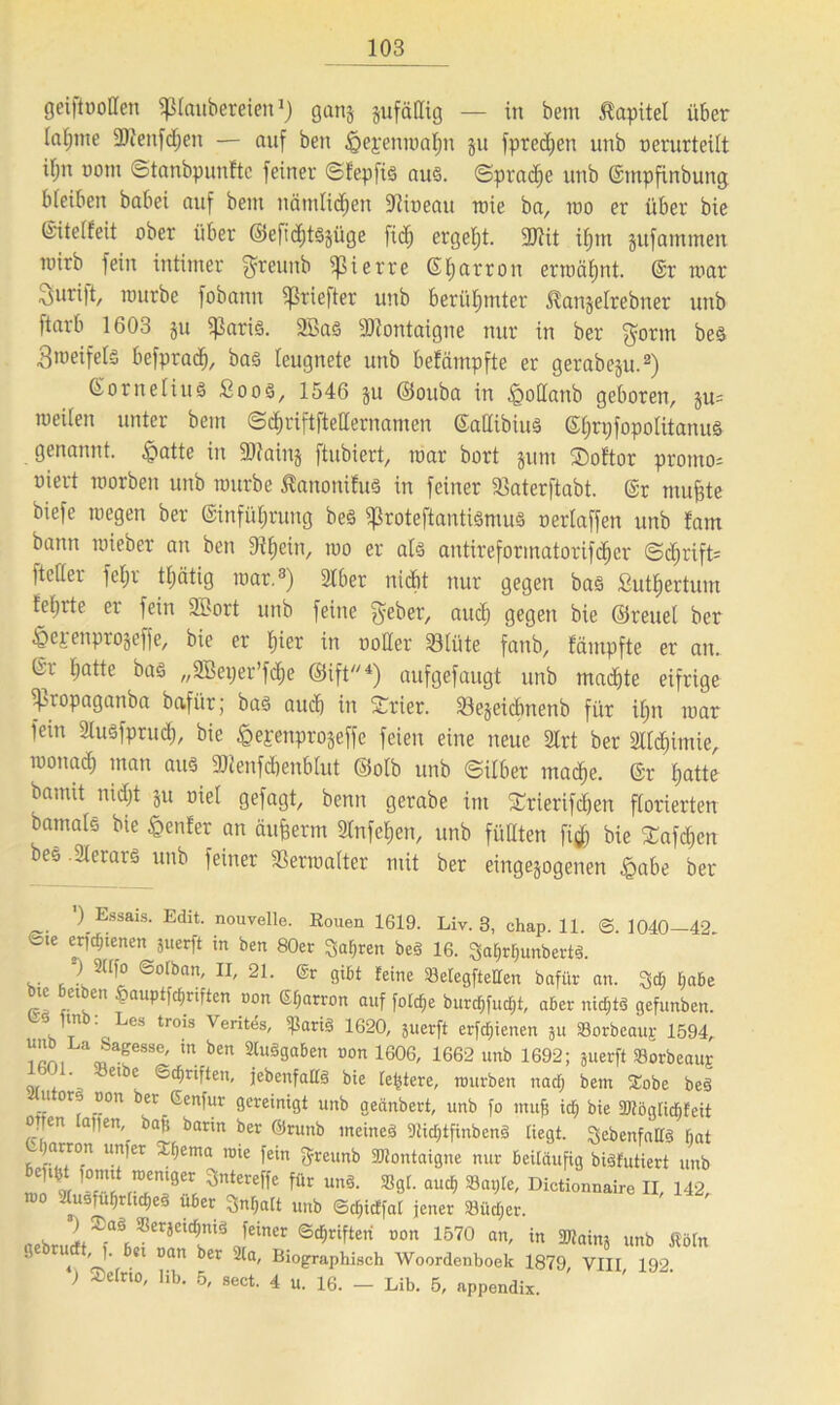geiftüoHen Zaubereien1) gang pfällig — in bem Kapitel über (afjnte 5Dienfd;en — auf beit §ejemnaf)n ju fpredien unb oerurteilt iljn üotn ©tanbpunftc feiner ©fepfiö auch (Sprache unb ©tnpfinbung bleiben babei auf bent nämlichen Sftiueau roie ba, ino er über bie ©itetfeit ober über ©efidjtöjüge fid) ergebt. 9)tit if)tn jufammen ttiirb fein intimer greuttb ipierre ©harron erwähnt. ©r mar Surift, nntrbe fobann ^rieftet unb berühmter ^anjelrebner unb ftarb 1603 ju 5ßari§. 2Ba§ Montaigne nur in ber gönn beä 3roeifets befprac^, ba§ leugnete unb befämpfte er gerabeju.2) Cornelius Soos, 1546 ju ©ouba in igotlanb geboren, ju= weiten unter bem ©djriftftetlernamen ©allibius ©hrpfopolitanus genannt. £atte in 2Mnj ftubiert, mar bort jum ®of'tor protno- niert morbeit unb mürbe Jlanonifus in feiner fßaterftabt. ©r muffte biefe wegen ber (Sinfütjrung beS ^roteftantiömuä neriaffen unb fam bann roieber an ben Dttjein, wo er als antireformatorifdjer @d)rift= ftcfter fefjr ttjätig mar.3) 2lber nicht nur gegen bas £utf)ertum tefnte er fein 2öort unb feine gebet-, auch 9<?Qen bie ©reuet ber tQex enprojeffe, bie er t)wr in notier Sötüte fanb, fämpfte er an. Gt hotte bas „SBeper’fdje ©ift4) aufgefaugt unb machte eifrige ffuopaganba bafi'tr; bas auch in Srier. föejeidmenb für itm mar fein StuSfprud), bie ^ej-enprojeffe feien eine neue 2lrt ber ältihimie, monad; man aus 2Jtenfd)enbtut ©otb unb (Silber mache. ©r hatte batnit nidjt ju niet gefagt, benn gerabe im £rierifchen florierten bamats bie genfer an äuflerm Slnfchen, unb füllten fl# bie £afd)cn bee 2terars unb feiner föerraatter mit ber eingejogenen £abe ber ) Essais. Edit. nouvelle. Rouen 1619. Liv. 3, chap. 11. @. 1040—42. »sie erftfjtenen juerft in ben 80er Sauren be§ 16. QaljrlpmbertS. ) 2üfo ©olban, II, 21. @r gibt feine SBetegfteHen bafür an. ^dj Ijabe ic etben oauptfdpriften oon (Sfjarron auf folche burdjfudjt, aber nichts gefunben. S. ,n ' Les trois Verites, ißarig 1620, juerft erfd;ienen ju SSorbeaup 1594, . a sse' in. *>«» «umgaben oon 1606, 1662 unb 1692; juerft »orbeaujc .. , 61 c ®^rifien, jebenfaES bie festere, mürben nad; bem Xobe beS u ors oon ber Genfur gereinigt unb geänbert, unb fo muh id) bie 9)töglid)feit open apen, bafj barm ber Örunb meines 9lid)tfinbenS liegt, 3 ebenfalls bat ) rron unter Sterna rote fein ffreunb Montaigne nur beiläufig biSfütiert unb 1 ' * 3nltt» «”»• «”■» Dictionnaire II, 1-12, roo 2(usfufjrhd)eS über 3nl;alt unb ©dpcffal jener 33üd;er. Xa* ®eräc,cf>m3 feiner ©djrifteri non 1570 an, in 2Raim unb ßöfn gebrudt, ). bei oan ber 2la, Biographisch Woordenboek 1879 VIII 192 ) Selrto, lib. 5, sect. 4 u. 16. — Lib. 5, appendix.