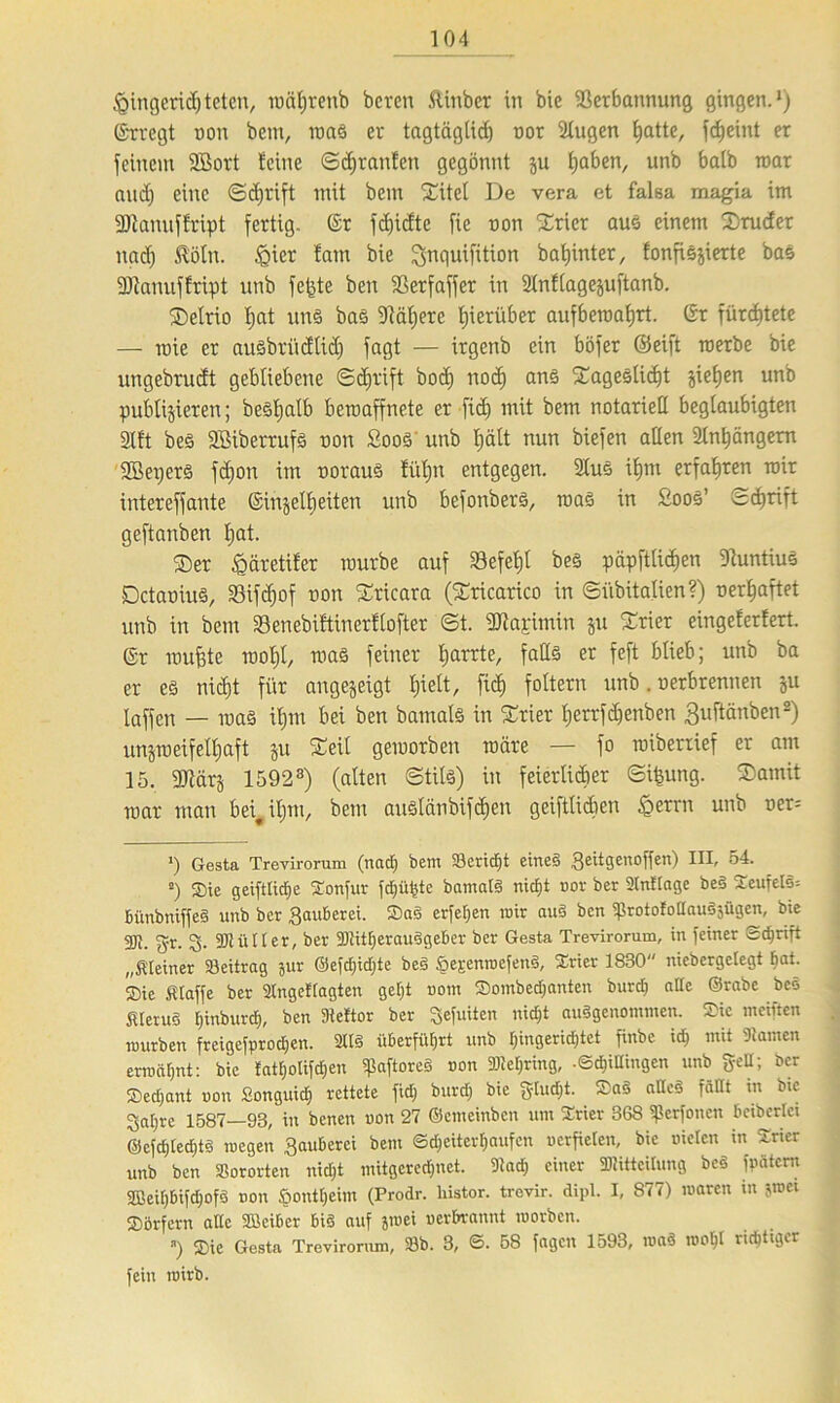Ringend) teten, mährenb bereu ftiubcr in bie Verbannung gingen.1) ©rregt non bem, roaS er tagtäglich üor 2lugen hatte, fc^eint er feinem 2Bort Seine Sdjranfen gegönnt ju haben, unb halb roar and) eine Schrift mit bem Xitel De vera et falsa magia im Vtanuflript fertig. @r fchidtc fie non ©rier aus einem Bruder nad) Köln. §ier fam bie ^nguifition bahinter, fonfiöjierte bas Vlanuffript unb fe^te ben Verfaffer in 2lnflagejuftanb. SDelrio hat uns baS Väljere hierüber aufberoahrt. ©r fürchtete — rnie er ausbriidlid) fagt — irgenb ein böfer ©eift roerbe bie ungebrudt gebliebene Schrift bod) nod) ans ©ageslidjt jiehen unb publizieren; bestjatb beraaffnete er fich mit bem notariell beglaubigten Sllt bes Sßiberrufs non Soos unb hält nun biefen allen 2lnhängem Söepers fd)on im oorauS füljtt entgegen. 2lus ihm erfahren mir intereffante ©injelheiten unb befonbers, roaS in SooS’ Schrift geftanben hat. ©er ^äretifer rourbe auf Vefeljl bes päpftlichen VuntiuS DctaniuS, Vifdjof non ©ricara (©ricarico in Siibitalien?) oerhaftet unb in bem 23enebiftinerflofter St. dJiarimin ju ©rier eingeferfert. @r muhte roohl, maS feiner harrte, falls er feft blieb; unb ba er es nicht für angezeigt hielt, fi<h foltern unb. oerbrennen zu [affen — maS ihm bei ben bamals in ©rier herrfdjenben guftänben2) unzroeifelhaft zu £ril geworben märe — fo roiberxief er am 15. 3Jiärz 15923) (alten Stils) in feierlicher ©i|ung. ©amit mar man bei^itjm, bem auSlänbifchen geiftlicben £errn unb oer= *) Gesta Trevirorum (nacf) bem Beriet eines ^ettgenoffen) III, 54. *) Sie geifttidje Tonfur fdjüfcte bamatS nicf)t nor ber 2tnftage beS TeufeIS= bünbniffeg unb ber $auberei. Sag erfef)en mir aug ben fßrotofottauSsügen, bie gjl. <gx. Mütter, ber Mitf;erauggeber ber Gesta Trevirorum, in feiner Sdjrift „Steiner Beitrag jur @efd)id)te beg Sejenroefeng, Trier 1830 niebergetegt Bat. Sie Slaffe ber Tngeftagten gef)t nom Sombedjanten burcf) ade ©rabe beö SferuS E)inburd), ben Dieftor ber ^efuiten nid)t ausgenommen. Sie meiften mürben freigefprodjen. 2IIS überführt unb Eingerichtet finbe id) mit Tarnen ermähnt: bie fatf)otifd)en tpaftoreS non Met>ring, .©dpingen unb gell; ber Sedjant uon Songuidj rettete fid) burd; bie gtudjt. Sag aneg fäCft in bte Safjre 1587—93, in benen uon 27 ©emeinben um Trier 368 fßerfonen beibertei @cfcfited)tg megen gauberei bem ©d)citert)aufcn uerfieten, bie nieten in Trier unb ben Bororten nid)t mitgeredmet. Tad) einer Mitteilung beg weitem 2Beit)bifd;ofg non £ontfjeim (Prodr. liistor. trevir. dipl. I, 877) roaren in jmei Sörfern alte Söeiber big auf jmei nerbrannt worben. *) Sie Gesta Trevirorum, Bb. 3, ©. 5S fagen 1593, mag rool)1 richtiger fein roirb.