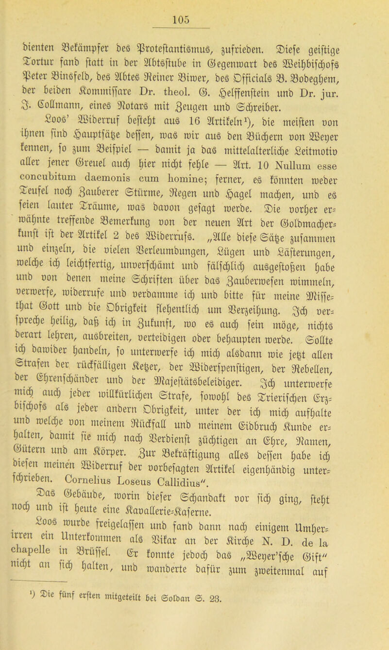 bienten 33e!ämpfer beS 5ßrotejlantiSmuS, jufrieben. SDiefe geiftige Tortur fanb )tatt in ber 2lbtöftube in ©egenroart beS Söeihbifchofs ?eter 33insfefb, bes 2Ibtes «Reiner 33imer, bes Dfficials 33. 93obegl;etn, ber beiben Äommiffare Dr. theol. @. £elffenftein unb Dr. jur. ©odrnann, eines «Notars mit Beugen unb (Schreiber. Soos' äßiberruf befielt aus 16 Slrtifeln*)/ bie tneiften oon iljnen finb ^jauptfä^e beffen, was mir aus ben Söüd^ern oon äßetjer femten, jo jum 53eifpiel — bannt ja bas mittelalterliche ßeitmotio oder jener ©reuel auch hier nicht fehle — 3lrt. 10 Nullum esse concubitum daemonis cum liomine; ferner, eS fönnten roeber Teufel noch Sauberer Stürme, «Regen unb £>agel machen, unb es feien lauter träume, maS baoon gefagt merbe. Sie oorher er- mähnte treffenbe 33emerfung oon ber neuen 2lrt ber ©olbmacher^ fun|t i|t ber Slrtilel 2 beS SBiberrufS. „3lde biefe Sä^e jufammen unb einzeln, bie oielen 23erleumbungen, Sügen unb fiäfterungen, meldje id) leichtfertig, unoerfdjämt unb fälfdjlid; auSgeftofjen habe unb oon benen meine Schriften über bas Sauberroefen raimmeln, oerroerfe, miberrufe unb oerbamme ich unb bitte für meine 2Riffe= that ©ott unb bie Cbrigfeit flehentlich um 33erjeil;ung. 3$ ner= fpredje heilig/ baff ich in Sulunft, roo es auch fein möge, nichts berart lehren, ausbreiten, oerteibigen ober behaupten merbe. Sodte ich baroiber hanbeln, fo untermerfe ich mich aisbann raie jefet aden f trafen ber rüdfädigen &e&er, ber äBiberfpenftigen, ber «Rebeden, ber ©hrenfdjänber unb ber SRajeftätsbeleibiger. 3<h untermerfe mi^ auch jeber midfürlichen Strafe, foroohl beS STrierifchen @rjs mjqjofs als jeber anbern Dbrigfeit, unter ber ich mich aufhalte unb roeldje oon meinem «Riidfad unb meinem ©ibbruch Äunbe er= halten, bannt fte mich nach ^erbienft süchtigen an @hre, «Ramen, ©utern unb am Körper. Bur 33efräftigung ades beffen habe id; bteicn meinen SBiberruf ber oorbefagten älrtifel eigenhänbig unter-- jchrieben. Cornelius Loseus Callidius. -L.aS ©ebäube, roorin biefer Sdjanbaft oor fi<h ging, ftelit noch unb ift heute eine Äaoaderie^aferne. -005 TDuri)e freigelaffen unb fanb bann nach einigem Umf)er= irren cm Unterfommen als «BiCar an ber Kirche N. D. de la c iapelle in Trüffel. Cr tonnte jeboch baS „2ßet;er’fd;e ©ift m an nc^ galten, unb roanberte bafi'ir 511111 jmeitenmal auf ') Sie fünf erften mitgeteilt Bei ©otban <S. 23.