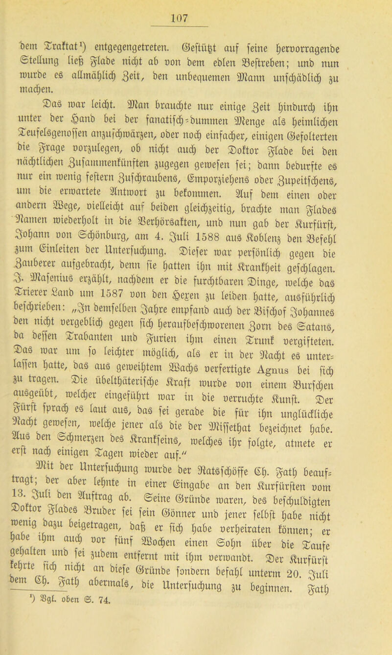 t>em Sraftat1) entgegengetreten, ©eftiifet auf feine Ijcrnorragenbe Stellung liefe fylabe nidjt ab non betn eblen 33eftreben; unb nun tmirbe es allmählich 3eit/ ben unbequemen 2Jtann unfcfeäblicfe ju machen. ®aS mar leidet. 3Jlan brauchte nur einige 3^it Ijinburcl) ifert untei ber £>anb bei ber fanatifd^ -bummeit SJlenge als feeimlid;en SeufelSgenoffen anjufc^roärjen, ober nod) einfacher, einigen ©efolterten bie grage oorjulegen, ob nicht auch ber Softor glabe bei ben nädjtlidjen 3ufainmenfünften jugegen gemefen fei; bann bedurfte es nur ein meuig fe)tern 3ufd)raubcnS, ©tnporjiehenS ober 3upeitfd)enS, um bie ermartete Slutmort ju befomuten. 2luf betn einen ober anbertt äßege, oietteid)t auf beiben gleidhjeitig, brachte man ^labeS Flamen roieberfeolt in bie fBerljörSaften, unb nun gab ber Üurfürft, Sofeann oon Sdjönburg, am 4. $uli 1588 aus Noblen* ben Sefefel jum ©inleiten ber Unterteilung. SDiefer mar perfönlich gegen bie 3auberer aufgebracht, benn fie hatten ü;n mit ßranftieit gefdjlagen. dJtafeuius er§ähtt, nadjbem er bie furchtbaren Singe, meldie bas stierer Sanb um lo87 oon ben <Qepen ju leiben hatte, ausführlich befchrieben: „3n bemfelben 3at;re empfanb aud; ber föifchof Johannes ben nicht oergebtid) gegen fich heraufbefchmoreneit 3orn bes Satans, ba beffen Trabanten unb gurien ihm einen Srunt oergiftetem ®as mar um fo leichter möglich, als er in ber stacht es unter= laffen hatte, bas aus gemeinem 2ßad)S oerfertigte Agnus bei fich ju tragen. Sie übelthäterifdie üraft mürbe oon einem Surfchen ausgeübt, melier eingeführt mar in bie oerruchte Slunft. Ser |ur|t fprach es taut aus, bas fei gerabe bie für ihn unglücfliehe stacht gemefen, reelle jener als bie ber aUiffetfeat begeidjnet habe. 2lus ben Schmerlen bes ^ranlfeins, meines ihr folgte, atmete er er|t naefe einigen Sagen mieber auf. 2Jht ber Untergang mürbe ber 9tatSfd)öffe ©h. gatf) beauf= r 1 abCr te^nte in einer ein9abe an ben ßurfürften oom ~ S3(ut’tra9 ab- @eine ®rül^e maren, bes befdjulbigten °ftor O’labes trüber fei fein ©önner unb jener felbft l;abe nicht rnentg aju beigetragen, bafe er fich habe oerljeiraten fönnen * er ha e tfetn auch °or fünf 2Bocf)en einen Sol;n über bie Saufe gepa ten unb fei jubem entfernt mit ihm oermanbt. Ser ^urfürft blt CrJ1l ,^;?t bie)e ®rünbe 'ouDcrn unterm 20. 3uti abermals, bie Unterfuchung ju beginnen, gatl; ') 3Sgl. o6en <3. 74.