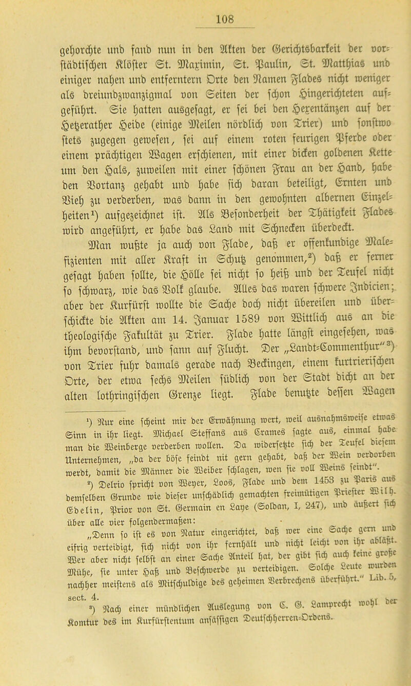 gehorchte unb faub nun in ben Sitten ber ©erihtsbarfeit bet uor= ftäbtifhen ftlöfter St. Sflajrimin, St. ^ßaultn, St. 9Jtattf)iaS unb einiger nahen unb entferntem Drte ben Hainen glabeS nicht weniger als breiunbjroanjigmal oon Seiten bet fdjon Hingerichteten auf; geführt. Sie hatten auSgefagt, et fei bei ben Hc;rentänjen auf bet Hetjettttljer Hrtbe (einige SJteilen nörbUcf) non Drier) unb fonftwo ftets jugegen gewefen, fei auf einem toten feurigen ißfetbe ober einem prächtigen SBagen erfdjienen, mit einet biefen golbenen ftette um ben Hals, jure eilen mit einer frönen grau an bet Hanb, habe ben ißortanj geljabt unb habe fth batan beteiligt, Smten unb ißieh ju oerberben, maS bann in ben gewohnten albernen Ginjeü heilen1) aufgejeiä)net ift. Slls Sefonberheit bet SChätigfeit glabes mitb angeführt, er habe bas Sanb ©chneden überbeeft. SJtan wufete ja auch non glabe, baf* er offenfunbige 3Me= fijienten mit aller Kraft in Schuf* genommen,2) bah er ferner gefagt haben foHte, bie Hölle fei nicht fo heih unb bet Teufel nicht fo fhwarj, roie bas «Bol! glaube. 2lUeS ba§ waren fthwere gnbicien; aber ber Kurfürft wollte bie Sähe bod) nic^t übereilen unb übet= fhiefte bie Sitten am 14. Januar 1589 oon Sßittlih aus an bie theologifhe gattiltät ju Xrier. glabe hatte längft eingefehen, was ihm beoorftanb, unb fann auf glüht. ®er „2anbriGommentf)ur3) non Syrier fuhr bamals gerabe nah bedingen, einem furtrierifhen Drte, ber etwa fed)3 teilen fübtih oon ber Stabt biht an ber alten lothringifhen ©renje liegt, glabe benutze beffen SSagen *) gmr eine fdjeint mir ber (Ermahnung wert, roeil ausnahmsroeife etroaS ©inn in ihr liegt. «Kidfaef ©teffanS auS ©rameS fagte auS, einmal habe man bie SBeinberge oerberben motten. Sa roiberfefste fid) ber Seufet biefem Unternehmen, „ba ber böfe feinbt nit gern gehabt, bafs ber 3Bctn Derborben roerbt, bamit bie «Könner bie «Eßeiber fdjlagen, men fie roll SBeinS fembt. a) Selrio fpridjt oon Sößeper, 2ooS, glabe unb bem 1453 ju ?ariS aus bemfelben ©runbe roie biefer unfd;äbtid, gemachten freimütigen ^riefter SSiMj. ©belin, ißrior oon 6t. ©ermain en 2at)e (©otban, I, 247), unb äußert ft über alle oier folgenbermafjen: . t „Senn fo ift eS oon «Jlatur eingerichtet, baf; roer eine ©a^e gern un eifrig oerteibigt, fid) nicht oon ihr fernhält unb nicht leicht oon ihr «blaß - 9Ber aber nicht felbft an einer ©achc Anteil hat, ber gibt fich auch feine große «Kühe, fie unter Mi unb Sefdjmerbc ju oerteibigen. ©olchc Sorte mürben nad;l)er meiftenS als «tttitfdjiilbige beS geheimen Verbrechens uberfuhrt. Lib. , 3) 3tadj einer münblidhen Auslegung oon 6. ©. Sampre^t mohl ber Komtur bei im Äurfttrftcntum anfäffigcn Scutfd)hcrren--DrbcnS.