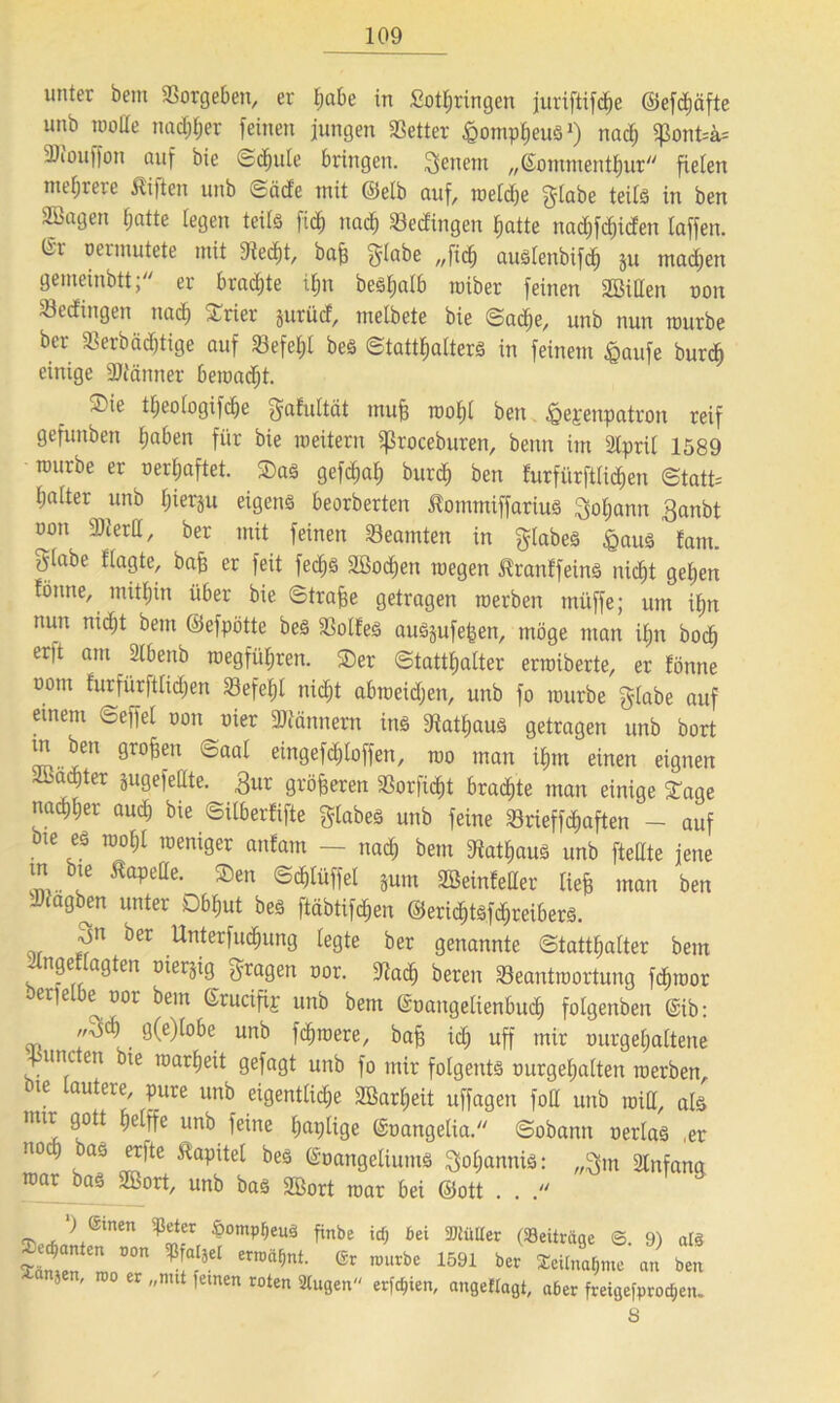 unter bem Vergeben, er tjabe in fiottjringen juriftifd^e ©efdjäfte unb motte nad;l;er feinen jungen Setter ßompheus1) nad; «ßontsi* SDiouffon auf bie Schule bringen. Renern „(Sommentljur fielen niedrere Bitten unb ©äde mit ©elb auf, weldje f^labe teils in ben SBagen hatte legen teils fid) nach bedingen tjatte nad)fd)iden laffen. lir o er mutete mit 9ted)t, bafe $labe „fidf auSlenbifd) ju machen gemeinbtt; er bradjte ihn besfealb roiber feinen Bitten oon bedingen nach Arier jurüd, melbete bie ©adje, unb nun mürbe ber Serbädjtige auf Befehl bes Statthalters in feinem £aufe burdfe einige Säftänner bemacht. ®ie theologifdje gafultät mufe wohl ben &epenpatron reif gefunben tjaben für bie weitem Sßroceburen, benn im Slpril 1589 würbe er oerljaftet. Sas gefchal; burd) ben furfiirftlichen <Statt= Ijalter unb Ijierp eigens beorberten lommiffarius Johann 3anbt oon Sierd, ber mit feinen Beamten in glabeS £aus tarn, giabe flagte, bafe er feit fedjs Söodjen wegen IranffeinS nicht gehen tonne, mithin über bie ©trafee getragen werben müffe; um ifpt nun nidjt bem ©efpötte beS BolfeS auSjufefeen, möge man il;n bodj er)t am ülbenb wegfiil;ren. Ser (Statthalter erwiberte, er fönne oom furfürftlidjen Befehl nicht abweidjen, unb fo würbe glabe auf einem ©effel oon oier Männern ins «Kakaus getragen unb bort m ben großen ©aal eingefdiloffen, wo man ihm einen eignen Abacfeter gugefeate. £ur größeren Borficfet braute man einige Sage nachher auch bie ©ilberfifte glabes unb feine Brieffdjaften - auf bie es wohl weniger anfarn - nach bem «Rathaus unb ftettte jene m bie ^apeüe. Sen ©<f»lüffel jum Seinfetter liefe man ben Jfagben unter Obhut bes ftäbtifefeen ©eriefetsfehreibers. 3n ber Unterfud&ung legte ber genannte Statthalter bem . n?c a^tm D^et^3 ö'ra0en nor. «Rad) bereu Beantwortung fefewor ' et|e e oor bem ßrucifip unb bem (Soangelienbuch folgenben @ib: sti , • un^ fehlere, bafe ich uff mir ourgefjaltene Sunden bie warfeeit gefagt unb fo mir folgents ourgefealten werben bie lautere, pure unb eigentliche SBarheit uffagen foH unb will, als mir gott helffe unb feine fwplige ©oangetia©obann oerlas .er noch bas erfte Kapitel bes ©oangeliums Johannis: „$m «Rnfana toar bas 2Bort, unb bas 2öort war bei ©ott . . 3Vrfm»+emen ^-r, ^omp^euä fmb« icO bet 2HüKer (Seitriige ©. 9) als Samen LT ®r nmrbe 1591 ber Teilnahme an ben 1 ' nut ,emen roten öligen erfcfjien, angeHagt, aber freigefprod^en. 8