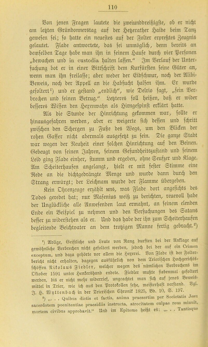 93cm jenen fragen lautete bie jwciunbbrcifeigfte, 06 et nid)t am lebten ©rünbonnerStag auf bet ,<Qefeeratl)er .£>aibe beim Xanj geroefen fei; jo hatte ein neucfteS auf bet poltet erprefeteS 3eu9n'0 gelautet, glabe antwortete, bas fei unmöglich, benn bereits an beutjelben f£age fjabe man it)n in feinem igaufe burd) uier ißerfonen „bewachen unb in custodia galten taffen. 3m Verlauf bet Untere fudjung bot er in einer Sittfdjrift bem fturfürften feine ©üter an, wenn man it)n freilaffe; aber meber ber (Sibfdjrour, nocf) ber 21libi= Seweis, noch ber 2lppell an bie £>abfud)t Ralfen itjm. (Sr mürbe gefoltert1) unb er geftanb „enbtid), raie fDelrio jagt, „fein Ser= brechen unb feinen Setrug. £efeteres foll he05cn, bafe er miber beffereö SBiffen ben ^ejenmalin als ^irngefpinft erflärt £)atte. 9Ilä bie ©tunbe ber f3inrid)tung gefommen mar, füllte er hinausgefahren roerben, aber er weigerte fid) beffen unb fcf)ritt pnfcfeen ben ©djergen p $ufee 3£e03/ um ben Süden ber rohen ©affer nic£)t abermals auSgefefet p fein. S)ie ganje ©tabt mar wegen ber ÜTteufjeit einer folgen Einrichtung auf ben Seinen, ©ebeugt non feinen Satiren, feinem ©efunbheitspftanb unb feinem £eib ging gtabe einher, ftumm unb ergeben, offne ©eufjer unb Älage. Sfm ©d)eiter£)aufen angelangt, hielt er mit fefter ©timme eine jftebe an bie bicfjtgebrängte SDtenge unb würbe bann burd) ben ©trang erwürgt; ber £eid)nam mürbe ber flamme übergeben. $ein öfjrenjeuge erplflt uns, was glabe bort angelidjts beS 5tobcS gerebet hat; nur -äJtafeniuS weife p berieten, reueooll feabe ber Unglüctlidje alle Slnroefenben laut ermahnt, an feinem elenben ©nbe ein Seifpiel p nehmen unb ben Serfucfeungen beS Satans beffer p wiberfteljen als er. Unb bas feabe ber ifjn ptu ©djeiterfjaufen begleitenbe Seicfetoater an bent trofeigen 9)lanne fertig gebracht.2) ') atbtige, ©eifttidje unb Seute uon 3tang burften bei ber Vntlage auf gerobE)ntic§e Verbrechen nid)t gefoltert roerben, jebotf) bei ber auf ein Crimen exeeptum, unb ba5u gehörte oor altem bie §ejcrei. Von fylabc ift ber gölten bericht nicht erhalten, bagegen ausführlich uon bem Stierifdjen $ochgerid)t8= fchoffen VifolauS Siebter, roeld;er roegen beS nämlichen Verbrecheno im Dltober 1591 unter «penferSljanb enbcte. giebler muffte ftebenmal gefoltert roerben, bis er nidjt met)r roiberrief, ungeachtet man fid) auf jenes VeroetS= mittet in Srier, roie id) auS ben VrotoEollcn felje, meifterhaft oerftanb. Vgl. % §. ffinttenbach in ber Srierifctjen ßl)ronif 1825, Vb. 10, ©. 197. a) . . Quibus dictis et factis, anima praesertim per Societatis Jesu sacerdotem poenitentiae praesidiis instructa, atroeitatem culpae reus mimnt, mortem civibus approbavit.“ Unb im Epitome hc*fÜ c®: ”• • • Tantisque