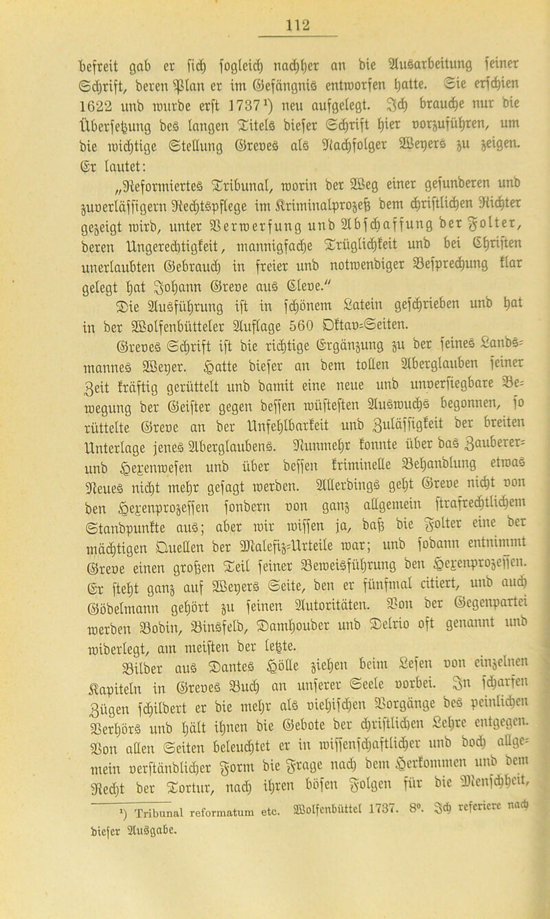 befreit gab er fid) fogleid) nachher an bic Ausarbeitung feiner Schrift, beten ißlait er im ©efängnis entrcorfen batte. Sie erfc^ien 1622 unb mürbe erft 17371) neu aufgelegt, geh braune nur bie Überfefeung bcs langen Titels biefer Sd)rift £)ier norjuführen, um bie midjtige Stellung ©reneS als -Radjfolger Sßepers ju jeigen. (Sr lautet: „^Reformiertes Tribunal, roorin ber 2Öeg einer gefunberen unb juoerläffigern ^Rechtspflege im Ärinünatprojef? bem cbriftlicben -Ritter gezeigt rairb, unter Sermcrfung unb Abfdjaffung ber ^olter, beren Ungereditigleit, mannigfache Srüglidjfeit unb bei Gljriften unerlaubten ©ebraud) in freier unb notroenbiger Sefpredmng Har gelegt Ijat gol)ann ©rene aus Giene. Die Ausführung ift in fdjönem Satein gefebrieben unb bat in ber SBolfenbütteler Auflage 560 DftamSeiten. ©reneS ©djrift ift bie richtige Grgänjung ju ber feines Sanbs= mannes ttöeijer. £mtte biefer an bem tollen Aberglauben feiner 3eit fräftig gerüttelt unb bamit eine neue unb unoerfiegbare Se= megung ber ©eifter gegen beffen müfteften AusmudjS begonnen, fo rüttelte ©rene an ber Unfehlbarfeit unb guläffigfeit ber breiten Unterlage jenes Aberglaubens. ■Runmehr fonnte über bas 3auberer= unb <Qepenroefen unb über beffen Iriminetle Sel)anblung etroao «ReueS nicht mehr gefagt roerben. Atterbings geljt ©rene nid)t non ben öepenprojeffen fonbern non ganj allgemein ftrafredjtlidjem ©tanbpunfte aus; aber mir miffen ja, baft bie golter eine ber mastigen Duetten ber ttRalefi^Urteile mar; unb fobann entnimmt ©rene einen großen Seil feiner SerceiSfüljrung ben ^epeipprojepen. Gr fteljt ganj auf SßeperS ©eite, ben er fünfmal ediert, unb auch ©öbelmann gehört ju feinen Autoritäten. Sou ber ©egenpartei merben Sobin, 33inSfelb, Damljouber unb Delrio oft genannt unb miberlegt, am meiften ber leigte. Silber aus Dantes £ötte sieben beim Sefen non einzelnen Kapiteln in ©reneS Sud) an unferer Seele norbei. gn fcharfen 3ügen fd)ilbert er bie meljr als niel)ifd)en Sorgänge bcS peinlichen Serl)örs unb I;ält ihnen bie ©ebote ber d)riftlid)cn £el)rc entgegen. Son allen ©eiten beleud)tet er in miffenfdjaftlidber unb bod) attge-' mein nerftänblidjer gönn biegrage nach bem $er!ommen unb bem «Recht ber Sortur, nach ihren böfen SolÖcn f»r bie ») Tribunal reformatum etc. Sßolfenbüttcl 1737. 8». 3$ referiere na* biefer aiuSgabc.