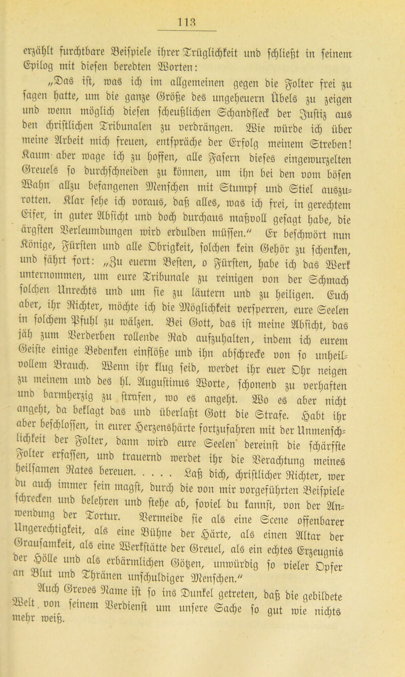 crjä^rt furchtbare Veifpiete ihrer Ttitglid)feit unb fd&Iiefjt in feinem ©pilog mit biefen berebten SBorteti: ,,©aö ift, roaS ich im allgemeinen gegen bie Folter frei gu fagen hatte, um bie gange ©rö£e bes Ungeheuern Übels gu geigen unb roenn möglich biefen fcbeufeUchen Scbanbfled ber Quftig aus ben djriftlichen Tribunalen gu nerbröngen. 2öie mürbe ich über meine Arbeit mich freuen, entfprädje ber erfolg meinem Streben! Ä“»m ^er roage ich 3« hoffen, alle gafern biefes eingerourgelten Greuel« fo burdhfdjneiben gu fönnen, um ihn bei ben nom böfen 9Ba()n attgu befangenen Sötenfdjen mit Stumpf unb Stiel au§gu= r-otten. ßlar fel;e ich voraus, bafj alles, roas ich frei, in gerechtem ©ifer, in guter Slbficht unb bod) burdiauS mafcnoll gefagt habe, bie ärgften Verteumbungen mirb erbulben müffen. ©r befchmört nun Könige, dürften unb alle Dbrigfeit, folgen fein ©eljör gu fchenfett, unb fährt -fort: „31t eucrm heften, 0 dürften, habe ich bas 2Berf unternommen, um eure Tribunale gu reinigen non ber Schmach folcben Unrechts unb um fie gu läutern unb gu heiligen. (Sud) aber, ihr Vidjter, möchte ich bie 9Jtöglicbfeit oerfperren, eure Seelen tu fofchem gSfuhl gu roälgen. 33ei ©ott, bas ift meine Slbficht, bas jaf) gum Herberten rollenbe 9fab aufguhatten, inbem id) eurem ©eilte einige Vebenfen einflöfee unb ihn abfchrede non fo rmheiU nollem brauch. SBenn ihr flug feib, merbet ihr euer Dfir neigen gu meinem unb bes hl. Sluguftinus Söorte, fchonenb gu nerhaften unö barmhergig gu ftrnfen, roo es angeht. 3Bo es aber nid)t angeht, ba beflagt bas unb überlast ©ott bie Strafe, £abt il;r aber befdfitoffen, in eurer £ergensl)ärtc fortgufahren mit ber ltnmenfd)= Uchfeit ber golter, bann mirb eure Seelen' bereinft bie fdjärffte ter erfaffen, unb trauernb merbet ihr bie Verachtung meines heufamen States bereuen. Safe bich, (»lieber Stifter, roer ui aud) immer fein magft, burch bie non mir norgefiihrten Veifpiele ichreden unb belehren unb flehe ab, foniel bu fannft, non ber 21m menbung ber Tortur. Vermeibe fie als eine Scene offenbarer ngeredjtigfeit, als eine Vühne ber £ärte, als einen Slltar ber ©raulamfeit, als eine SBerfftätte ber ©reuet, als ein echtes ©rgeugnis er J>olle unb als erbärmlichen ©ö^en, unmürbig fo nieler Opfer an Vlut unb Thränen unfdjulbiger SJtcnfchen. Sluch ©reoes Stame ift fo ins Tunfel getreten, bafe bie gebitbetc mehr roeif em<mt SSerbien^t um unfere ®acf>e fo gut mie nichts