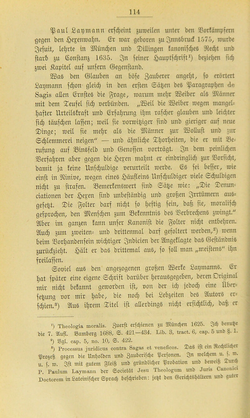 Paul Satjmann erfd;cint suweilen unter ben Vorfämpfern gegen ben &e£enwaf)n. ©r war geboren ju ^nnsbrucf 1575, tourbe $efuit, lehrte in SJtüncfjen unb Sillingen fanonifches Ved)t unb ftarb ju Sonftanj 1635. 3n feiner igauptfchrift* *) bejietjen riefe jwei Kapitel auf unfern ©egenftanb. 2BaS ben ©tauben an böfe 3au&erer an9efet/ f° erörtert Sapntann fcfeon gteid) in ben erften ©ä^en bes Paragraphen de Sagis allen ©rnfteS bie grage, warum mehr SBeiber als Scanner mit bem teufet fid) oerbünben. „SBeil bie Seiber wegen mangels feafter llrteitsfraft unb ©rfaferung ifjnt rafcfeer glauben unb teid)ter fid) täufdjcn taffen; weil fie oorwijriger finb unb gieriger auf neue Singe; weil fie mehr als bie SJlänner jur SBolluft unb jur ©djlenunerei neigen — unb ähnliche Sfeorfeeiten, er 23^ rufung auf VinSfelb unb ©enoffen uorträgt. Sn bem peinlichen Verfahren aber gegen bie £ej:en mahnt er einbringticb jur Verficht, bamit ja feine Unfdiutbige oerurteitt werbe. ©S fei beffer, wie einft in Vinine, wegen eines Häufleins tlnfdjulbiger niele ©cfeulbigen nicht ju ftrafen. VemerfenSwert finb ©cpe wie: „Sie Senum ciationen bcr igeren finb unbeftänbig unb großen Jyrrtümern aus= gefegt. Sie golter barf nicht fo hef^Ö feto/ fie/ tnoralifch gefprochen, ben Vtenfcfeen jum VefenntniS bes Verbrechens swingt. Slber im gansen fann unfer Äanonift bie gotter nicht entbehren. 2ludj jum groeiten= unb brittenmal barf gefoltert werben,2) wenn beim Vorl)anbenfein widjtiger ^nbicien ber 2lngeflagte bas ©ejtänbnis Surüdsieht. £ätt er bas brittemat aus, fo fott man „meiftens ihn freitaffen. ©ouiet aus ben angesogenen grofjen Serfe SapmannS. ©r hat fpäter eine eigene ©cferift barüber herausgegeben, beren Original mir nicht befannt geworben ift, non ber icfe jeboch eine Über= fefeung nor mir habe, bie no$ Sel35eiten ^eS ^utorS er= fdjien.3) 2luS ihrem Sitel ift aderbings nicht erficfetlich, bafc er ') Tkeologia moralis. 3uerft erfdjienen ju 5D?ünd)en 1625. benutze bie 7. Stuft. Samberg 1688, ©. 421—434. Lib. 3, tract, 6, cap. 5 unb §. 1. a) Sgt. cap. 5, no. 10, ©• 422. *) Processus juridicus contra Sagas et veneficos. ift ein 3ierf)Uid)cr ißrojeb gegen bie Unfeotben unb gaubcrifdje ^erfonen. 3n meinem u.^f. tu. u. f. ro. 3ft mit gutem Steife unb grünbtidjer ^robation unb betucife £tircfe P. Paulum Laymann ber ©ocieicit Jesu Theologum unb Juris Canonici Doctorem in £atcinifd;er ©prad) befdjricbcn: jefet ben @erid)tSfenttern unb guter