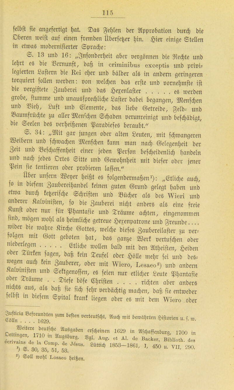 felbft |ie angefertigt f)at. ®aS $el)len ber 2lpprobation burdj bie Oberen weift auf einen fremben Überfefcer t;in. §ier einige ©teilen in etwas mobernifierter ©pradje: 16 lin^ 16: „^nfonberfjeit aber oergonnen bie 9?ed)te unb leljit es bie Vernunft, oafj in criminibus exceptis unb prinb legierten Haftern bie Rei eb)er unb halber als in anbern geringeren torquiert foflen werben: non welken bas erfte unb nornefjmfte ift bie rergiftete Räuberei unb bas £epenlafter es werben grobe, fiumme unb unausfpre<$tid)e Safter babei begangen, «dienten unb «Biel), ßuft unb ©lemente, baS liebe ©etreibe, $elb= unb Saumfrüdjte }u aller «Dienten ©djaben oerunreinigt unb bcfdjäbigt, bie ©eelert bes oerfjeifjenen «ßarabiefes beraubt. ©.34: „SWt gar jungen ober alten Seuten, mit fdjwangeren SBeibern unb fdjwad»en «dienten fann man nacf) Gelegenheit ber 3eit unb 33eftf;affenl;eit einer jeben «Perfon befd)eibenlidj banbeln unb nad) jebeS Ortes ©itte unb ©cwoljnljeit mit biefer ober jener ^3ein fte tentieren ober probieren taffen. , ^öer unfern ^per Reifet es folgenbermafjen1): „etliche aud), fo xn biefent 3aubereif)anbel feinen guten ©runb gelegt haben unb etwa burdj fefcerifd&e ©Triften unb 23üd)er als beS Wieri unb anberer Äafoinifien, fo bie Räuberei nidjt anbers als eine freie .Hunft ober nur für «pljantafie unb träume achten, eingenommen Itnb, mögen wof)l als heimliche getreue ßejenpatrone unb greunbe.... wiber bie wahre Äirdje Gottes, welche biefes ,3aubereilafter ju ner= Tolgen mit Gott geboten hat, bas ganje «ffierf nertufc^en ober nteberlegen ©tlicbe wollen halb mit ben 21tReiften, Reiben ober dürfen fagen, bafe fein Teufel ober §öde mehr fei unb bes= wegen aud) fein 3auberer, 0^ei, Wiero, Lesaeo2) unb anbern «aloimiten unb ©eftgenoffen, es feien nur etlidjer Seute «pijantafie 0,lr+ ',Lr^ume ' ■ ^äfe ©hriften .... richten aber anbers nir7a aU?/. a[ä bafe fie fic^ »erbächtig machen, bafe fie entweber tolb|t tn btefem ©pital franf liegen ober es mit bem Wiero ober Sufhcm Siefreunöten 5um fceften oerteutfät, 2(ud, mit benutzten ßiftorien u. f. m. DettiS^lTloS?»^8“161 £rWeinen 1629 hl ^“ff^öurg, 1700 in SS deu Z TZ6' SflL AUS* 6t AL de Backer' Bibliotl‘- “ © 80 35, 51,’ 53 8' ^ 1853“1861' J' 450 u. VII, 290. 2) ©oü n>of)[ Losaeo heilen.
