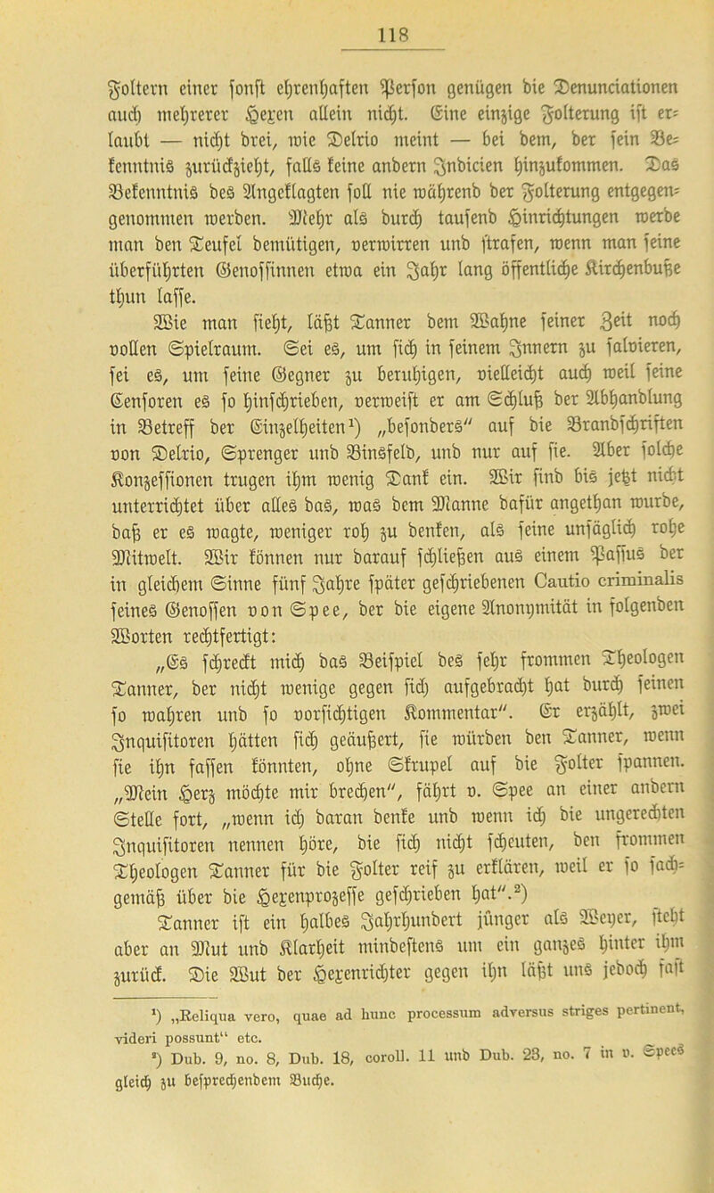goltern einer fonft ehrenhaften tßerfon genügen bie Senunciationen and) mehrerer feeren allein nid;t. (Sine einzige Folterung ift er* laubt — nicht brei, wie SDelrio meint — bei betn, ber fein 33e= tenntnis prüdgieht, falls leine anbern gnbicien hinptommen. SaS 33etenntniS beS 2Ingetlagten füll nie roährenb ber Folterung entgegen^ genommen roerben. 3Jtehr als burdj taufenb Einrichtungen werbe man ben Teufel bemütigen, uerwirren unb ftrafen, toenn man feine überführten ©enoffinnen etma ein gahr ^an9 öffentliche Rirchenbuge thun taffe. 2öie man fietjt, läfjt Banner betn 2öat)ne feiner $eit noch ttollen Spielraum. Sei es, um fich in feinem Innern p fafoieren, fei eS, um feine ©egner p beruhigen, metleid)t auch weit feine ©enforen es fo hinfeftrieben, o er weift er am Schluff ber 2lbl)anblung in betreff ber ©in$etf) eiten1) „befonberS auf bie 33ranbfd)riften non Setrio, Sprenger unb SSinSfelb, unb nur auf fie. Slber fotche ^onpffionen trugen iljm wenig Sani ein. 2Bir finb bis jefet nicht unterrichtet über alles baS, was bem ülianne bafitr angetljan würbe, baff er es wagte, weniger roh p benten, als feine unfäglid) rohe ■Diitwelt. 3Bir tonnen nur barauf fdjliefjen aus einem ißaffuS ber in gleidjem Sinne fünf galjre fpäter gefchriebenen Cautio criminalis feines ©enoffen non Spee, ber bie eigene Slnonijmüät in folgenbeit 2Borten rechtfertigt: „(Ss fdjredt mich bas Seifpiel beS fel;r frommen Sheologen Sanfter, ber nicht wenige gegen fidj aufgebracht Ipt burd) feinen fo wahren unb fo norfidjtigen Kommentar, ©r erjaljlt, ^wei gnquifitoren hatten fid) geäußert, fie würben ben Sanner, wenn fie ü;n faffen tonnten, oljne Strupel auf bie golter fpannen. „gjiein Eerj möchte mir brechen, fährt n. Spee an einer anbern Stelle fort, „wenn id; baran benfe unb wenn id) bie ungerechten gnquifitoren nennen höce, bie fid) nicht freuten, ben frommen Sheologen Sanner für bie golter reif p erflären, weil er fo fadb= gemäfj über bie ^e^enprogeffe gefdjrieben hat-2) Sann er ift ein lpltieä galjrhunbcrt jünger als SBeper, ftcht aber an 3Kut unb Elarljeit minbeftenS um ein ganjeS hinter iljw prücf. Sie 2But ber Eejenrichter gegen ilp lägt uns jeboch fajt >) „Reliqua vero, quae ad hunc processura adversus striges pertinent, videri possunt“ etc. J) Dub. 9, no. 8, Dub. 18, coroll. 11 unb Dub. 23, no. 7 in ». gleich ju Befpredjenbem )8ud;e.