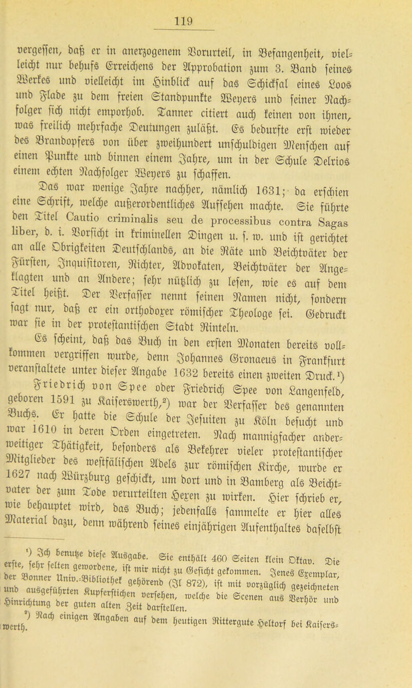 mgeffen, baff er in anerjogenem Vorurteil, in Befangenheit, vieU leid)! nur behufs (Srreidjens ber Approbation pm 3. Sanb feines Söerfes unb oiedeid;t im £inblid auf bas ©chidfal eines £oos unb Stabe p bem freien ©tanbpunfte SBeperS unb feiner $flad)= folgei )idj nidjt emporljob. Banner citiert auch leinen oon ihnen, mas freilich mel;rfadje ©euiungen pläfft. Gs beburfte erft mieber bes SranbopferS oon über jmeihunbcrt unfdjutbigen 9Jtenfd)en auf einen fünfte unb binnen einem Saläre, um in ber ©dpte ©elrios einem editen Aacbfolger SßeperS p Raffen. ©as mar rcenige Saljre nac^l;er, nämlid) 1631; ba erfcbien eine @d)rift> roeW&e aufjerorbentlidjes Auffehen machte. Sie führte beit iitci Cautio criminalis seu de processibus contra Sagas Über, b. i. 33orfid)t in frimineden ©ingen u. f. m. unb ift gerietet an a[Ie Obrigleiten ©eutfddanbs, an bie !Häte unb Seid)toäter ber dürften, Snquifitoren, 9?id)ter, Aboofaten, Seidjtoäter ber Ange= flagten unb an Anbere; fe£;r nüfeltch p lefen, roie es auf bem ^litel tjeipt. ©er Serfaffer nennt feinen Hainen nid;t, fonbern lagt nur, baff er ein orttjoboper römifd)er ©Ideologe fei. ©ebrudt war fte in ber proteftantifdjen ©tobt Einteln. Gs fdieint, baff bas Sud) in bett erften SAonaten bereits ood= fommen oergriffen mürbe, beim Cannes ©ronaeus in ©rantfurt oerandaltete unter biefer Angabe 1632 bereits einen peiten ©rud.1) 5rtebrtd) oon <Spee ober griebricf) ©pee oon fiangenfelb, geboren 1591 p ^aiferSmertf,/) mar ber SSerfaffer bes genannten Jfe blC ed)uk ber 3efuiten »u mn ^efud^t unb ZL L“* r™ ?rbCn dn0Ctreten- mannigfadier anber- w! ? I befonbcrä Lehrer oieler proteftantifdier 2«ttgiteber bes meftfähfd^en Abels pr römifchen Kirche, mürbe er 1 327 nadj 3öurSburg gefdndt, um bort unb in Samberg als Scid)t= oater ber pm ©obe oerurteilten <gepen W mWen. £ier fdbirieb er, jm behauptet rntrb, bas Such; jebenfads fammelte er I;ier ades 1 tenal bap, benn rcafjrenb feines einjährigen Aufenthaltes bafetbft erfte auä9“ße- @ie entölt 460 ©eiten ftein Dftav. $ie ber »Inner' uTin.ISißriltfi'X 5U ®efic^t.9efommen- SeneS (Sjemptar, unb auSgefübrten ftunferftirf 96 ^ 872^' ^ mtt ÜOräü8Üd) gejeidjneten L kie Scenen o,,ä ^,mb xotvtf)! iJlad> e,n'9Cn 2ln0a6en auf bem heutigen SRittergute «pettorf bei itaifenU