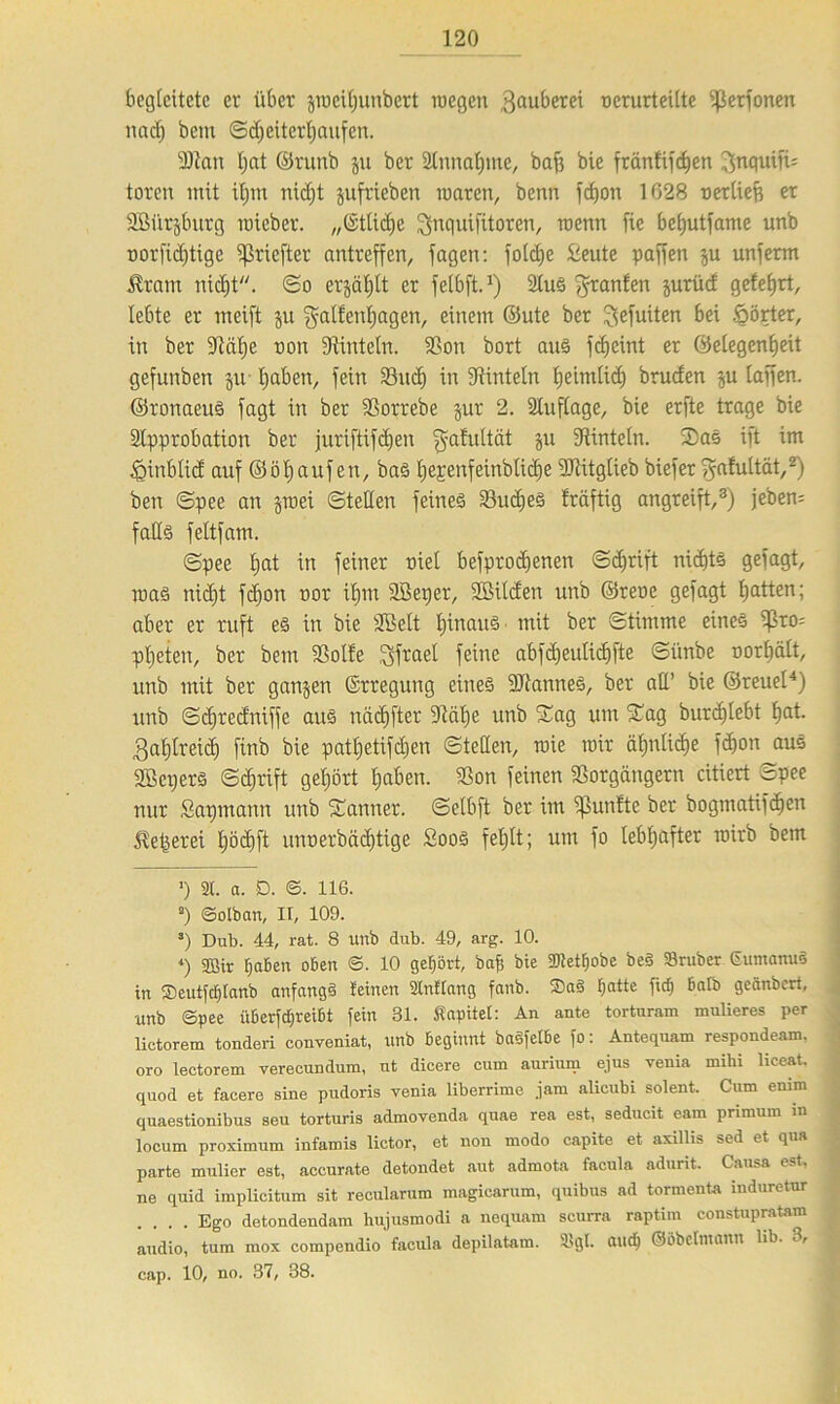 begleitete er über gmeiljunbert roegen $auberei t)crurteilte fßerfonen nach bem <Sd;citerl;aufcn. 9Jtan l;at ©runb ju ber Slnnafjme, baf3 bie fränüfeben Jfnquifü toreit mit it)in nidjt jufrieben roaren, benn fefjon 1G28 uerliefj er SBürjburg mieber. „(StUdjc ^nqnifitoren, raenn fie bebutfame unb rorfidjtigc ffkiefter antreffen, fagen: folcbe Üeute paffen $u unferm $ram nicht. (So erjäljtt er fclbft.1) 9luS ^ranfen jurüd gelehrt, lebte er mcift ju $alfenbagen, einem ©ute ber ^efuiten bei Wörter, in ber 9täl)e non Vinteln. Von bort aus fcf>eint er Gelegenheit gefunben ju haben, fein Vucl) in Vinteln Ejeimlid) brucfen gu laffen. ©ronaeuS fagt in ber Vorrebe gur 2. SCuflage, bie erfte trage bie Slpprobation ber juriftifdjen galultät gu Vinteln. 2)as ift im iginblid auf ©ölfaufen, bas l^e^enfeinbticbe Vtitglieb biefer ^afultät,2) ben ©pee an groei ©teilen feines Vudies fräftig angreift,3) jeben= falls feltfam. ©pee l)at in feiner tuet befprodfenen ©djrift nichts gefagt, luas nicht febon nor iljm äöeijer, SBilden unb ©reoe gefagt bitten; aber er ruft es in bie Sßelt fhaauS ■ mit ber ©timme eines ißro= ptjeten, ber bem Volle Jjfrael feine abfdjeulicbfte ©ünbe norbält, unb mit ber gangen ©rregung eines 9JtanneS, ber all’ bie ©reuel4) unb ©djredniffe aus näcbfter Välje unb ©ag um ©ag burcf)lebt bat. Zahlreich finb bie patbetifdjen ©teilen, roie mir ähnliche febon aus SBcijerS ©djrift gehört haben. Von feinen Vorgängern citiert ©pee nur Sapmann unb ©armer, ©elbft ber im fünfte ber bogmatifcljen Weberei böcbft unnerbäcfjtige SooS feljlt; um fo lebhafter mirb bem ■) 21. a. SD. ©. 116. a) ©olban, II, 109. s) Dub. 44, rat. 8 unb dub. 49, arg. 10. *) 2Bir fjaben oben ©. 10 gehört, bafj bie ÜRet^obe be§ »ruber GumanuS in 2)eutftf)lanb anfangs leinen 21nttang fanb. ®a§ batte fief) halb geänbert, unb ©pee ixüerfd;rei6t fein 31. Kapitel: An ante torturam mulieres per lictorem tonderi conveniat, unb beginnt basfelbe fo: Antequam respondeam, • oro lectorem verecundum, nt dicere cum auriurn ejus venia mihi liceat. quod et facere sine pudoris venia liberrime jam alicubi solent. Cum emm quaestionibus seu torturis admovenda quae rea est, seducit eam primum in locum proximum infamis lictor, et non modo capite et axillis sed et qua parte mulier est, accurate detondet aut admota facula adurit. Causa est, ne quid implicitum sit recularum magicarum, quibus ad tormenta induretur .... Ego detondendam hujusmodi a ncquam scurra raptim constupratam audio, tum mox compendio facula depilatam. 2>gt. and) ©obelinann üb. ■ > cap. 10, no. 37, 38.