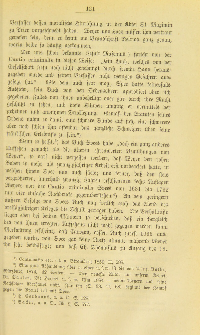 58 er f aff er beffen mora(ifd;e &inrid;tung in ber 3lbtei ©t. 2Rajimin 5u Syrier oorgefd;webt haben. SBeper unb Soos müffen iijm oertraut gewefen fein, beim er fennt bie ÜBranbfdjrift SDetrioö ganj genau, worin beibe fo Ijäufig oorlommen. Ser uns fdjon befannte Sefuit SKafenius >) fprid;t oon ber Cautio criminalis in biefer SBeife: „Sin «ud;, weites oon ber ©efellfdjaft Sefu nod; nidjt genehmigt burd; frembe £anb f)erauS= gegeben würbe unb feinen «crfaffer nid;t wenigen ©efal;ren aus= gefegt f)at. 2ßie bem auch fein mag, ©pee hatte feinesfalls 21usfid;t, fein «ud; oon ben DrbenSobern approbiert ober fid; gegebenen galles oon ifjnen unbehelligt ober gar burd; il;re 9ftad)t gefd;ü|t 311 fel;en; unb biefe Klippen umging er oennittels ber geheimen unb anonpmen Srudlegung. ©emäfe ben Statuten feines Drbens nahm er bannt eine fd;were ©ünbe auf ftd&, eine f<$werere aber nod; fcfjien i£;nt offenbar bas gänzliche Schweigen über feine fränfifd;en ©rlebniffe ju fein.2) Söenn es helfe,*) bas «u<h ©peeS l;abe „bod; ein gang anbereS 2luffel;en gemalt als bie älteren cl;renioerten Bemühungen oon SBeper, fo barf nicht oergeffen werben, baj; SBeper ben rol;en «oben m mel;r als gwangigjähriger Slrbeit erft oorbeadert hatte in weld;en hinein ©pee nun aud; fäete; unb ferner, bafs ben ftets oergröperten, innerhalb jwanjig fahren erfd;ienenen fed;S Sluflogen «sepers oon ber Cautio criminalis ©peeS oon 1631 bis 1732 nur oier einfache ^adjbrude gegenüberftehen.4) 21n bem geringem aufeern Crfolge oon ©peeS Buch mag freilich and; bas Clenb beS ret§ig;at;ngen Krieges bie ©chulb getragen l;aben. Sie 58erl;ältniffe liegen eben bei beiben Männern fo oerfdiieben, bafs ein SSergleid) beS oon ihnen erregten SluffehenS nicht wol;l gezogen werben fann. cerlwurbig erfdjemt, bafe Carpgoo, beffen Bud) juerft 1635 auS= gegeben würbe, oon ©pee gar leine 9totij nimmt, wäl;renb SBeper ipti |e;r e;d;äftigt; unb baff @1;. S[;ontafiuS ju 2lttfang beS 18. ) Continuatio etc. ed. p. Stramberg 1856, II, 288. 40@p£e U‘ T* ro' ® bic «IeS. »albt, Dr. Saut er Sie es ^eite' ®£t n£Ueft£ Mutot nuf Unferm ®e6iet' '^e?erei u- f- ro- tlim 1884 — nennt SBepern unb feine «?»TeJS* iin (S-“*■ 47,68) btt *) ßarbaunS, a. a. D. 6. 128. ) Söacfer, a. a. D., Söb. 2, 3. 577.