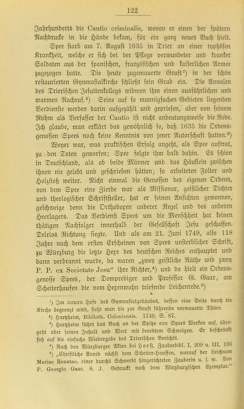 Saljrljunbertö bic Cautio criminalis, wouon er einen ber fpdtern Sladjbrucfe in bie Haube bclam, für ein ganj neues 33ud) f)ieit. ©pee ftarb am 7. SCuguft 1635 in Syrier an einer tpphöfen $ranfl)cit, welche er fid) bei ber pflege oerrounbeter unb Iranfer ©otbaten aus ber fpanifdjen, franjöfifdjen unb faiferlic^en Slrmee jugejogen tjatte. Sie Ijeute jugemauerte ©ruft1) in ber fd)ön reftaurierten ©pmnafiaifirdje fctjliefst fein ©rab ein. Sie Slnnalen beö Srierifdjen ^efuitenlottegö mibrnen ihm einen ausführlichen unb marinen Sladjruf.2) ©eine auf fo mannigfachen ©ebieten iiegenben SSerbienfte roerben barin aufgejäfjlt unb gepriefen, aber non feinem 3M)m als ißerfaffer ber Cautio ift nicht anbeutungSweife bie Siebe. Ipich glaube/ man erltärt bas gewöhnlich fo, baff 1635 bie Drbens= genoffen ©peeS nodj leine Kenntnis non jener 2tutorfcf)aft Ratten.3) SBetjer mar, was praltifdjen ©rfotg angefjt, als ©pee auftrat, ju ben Soten geworfen; ©pee folgte it)m halb balnn. ßs fcfjien in Seutfdjtanb, als ob beibe SKänner unb bas Häuflein jmifchen ihnen nie gelebt unb geschrieben hätten; fo arbeiteten golter unb igoljftofj roeiter. Sticht einmal bie ©enoffen beS eigenen DrbenS, non bem ©pee eine ßierbe mar als 3)ciffionar, geiftlidjer Sichter unb theologifdjer ©d^riftfteller, hat er feinen Slnfidjten gewonnen, gefdjweige benn bie Drthobogen anberer Sieget unb beS anberen ^eerlagerö. SaS Serbien ft ©peeS um bie SJtenfdjheit l^t leinen thätigen Stadjfotger innerhalb ber ©efellfdjaft ^efu gefchaffen. SelrioS Stiftung fiegte. Unb als am 21. Saat 1749, alfo 118 ^ahre nach t>em erften ßrfdjeinen non ©pees unfterblidjer ©chrift, ju SBürjburg bie leiste Heje beS beutfdjen Steiges enthauptet unb bann perbrannt würbe, ba waren „jwep geifttichc Stäthe unb ^wep P. P. ex Societate Jesu ihre 3tid)ter,4) unb ba hielt ein DrbenS: genoffe ©pees, ber Somprebiger unb fßrofeffor ©. ©aar, am ©cfjeiterhaufen bie oom Hepenwahn triefenbe ßeidjenrebe.5 6) ■) tuncrn §ofe be§ ©pmnafialgebäubeS, beffen eine ©eite burcp bie jSircpe begrenjt auirb, fiept man bie jur ©ruft füprenbe uermauerte Spüre. 2) Jparppeim, Biblioth. Coloniensis. 1749, ©. 87. 3) .'öarppeim füprt ba§ S3ucp an ber ©pipe non ©pee§ SBerlen auf, über* gept aber feinen ^npalt unb SBert mit berebtem ©tproeigen. ©r bcfcpränft ftcp auf bie einfacpe SDSiebergabe beS Srierifcpen SericptS. *) 37acp ben Söiirsburger Sitten bei ^ o rft, 3auberbibr. I, 209 u. III, 186 6) „Spriftticpe 2lnreb nacpft bem ©cpeitcr^auffcn, morauf ber Seicpnam Mariae Eenatae, einer burcpä ©cptnerbt pingcricptcten 3auberin u. f. m. Son P. Georgio Gaar, S. J. ©ebructt nacp bem SBirpburgifcpcn ©jcmptar.''