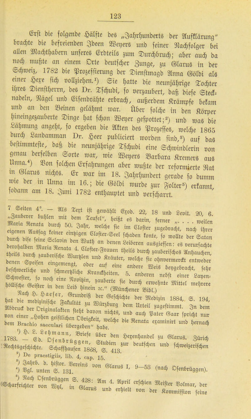 (Srft bie folgenbe £älfte bes „^ahrhunberts ber Slufflärung bradite bie befreienben 3been SBepers unb feiner Nachfolger bei aüen ^Machthabern unferes Erbteils jum Sur<hbrudj; aber aud) ba nodj muffte an einem Drte beutfcher Bunge, ju ©larus in ber ©d;roeij, 1782 bie ißrojeffierung ber Sienftmagb Stnna ©ölbi als einer $eje fi<^ tiolljiehen.1) ©ie hatte bie neunjährige £ocf)ter iljreö Sienftherm, beS Dr. Sfchubi, fo nerjaubert, baff biefe ©ted= nabeln, Nägel unb Eifenbrähte erbrach, aufjerbem Krämpfe befam unb an ben Seinen gelähmt mar. Über fold&e in ben Körper bmeingejauberte Singe hat fdmn SBeper gefpottet;2) unb roas bie Sahmung angeht, fo ergeben bie Sitten beS ißrojeffes, melche 1865 burd) Sanbamman Dr. §eer publiciert roorben finb,3) auf bas -beftimmtefte, bafs bie neunjährige Sfchubi eine ©chminblerin non genau berfelben ©orte mar, mie SBepers Sarbara Bremers aus Unna.4) 33on folgen Erfahrungen aber roufete ber reformierte Mat m ©larus nichts. Er mar im 18. Bahrljunbert gerabe fo bumm nuc ber m Unna im 16.; bie ©ölbi mürbe jur golter5) erfannt fobann am 18. Buni 1782 enthauptet unb oerfd;arrt. 7 ®fen 4°- - m ^ ‘ft t™W ®E0b. 22, 18 unb Senil. 20 6 ^auberer Bitten mit bem teufet, rjeijjt e§ barin, ferner „. . . . meÜen SKaria Renata burdj 50. Safjr, roeld;e fie im Stofier suqebracM nacfi ifirer ssesv:vHV“ mmJ JL t Z\A°T'- ioa6“‘' fi‘ “«<■ -•««« 2 * r“ Set6 ^nein JC‘ (Münchener Sibl.) Jlad) §. §aefer, @runbri£ ber ©efdjidite ber attebhin 1884 cs 104 SS£ rSSÄÄV L ÄÄ t £ oon einer Sofien aJiZlZ Unb audt ®«ar fpricFjt nur bem Brachiö saeculari übergeben'***** ****** ** 1783.} — ^b^'ojenbrüqa” n* SV* &eEen*ttnbeI *u ®Iaruä- Büricfj 5ied)tsge|'d)id)te. ©Raufen 1868, 6. lmb Wweia«*Wen p De praestigiis, lib. 4, cap.15.' ’) riafyrb. b. Ijiftor. SßereinS non ©laruö I 9 5R r or t •• 4) »flt. unten <3. 131 S ' 9 53 ©adt Ofenbruggen). tst :C.-J- r. r-.-rsrc