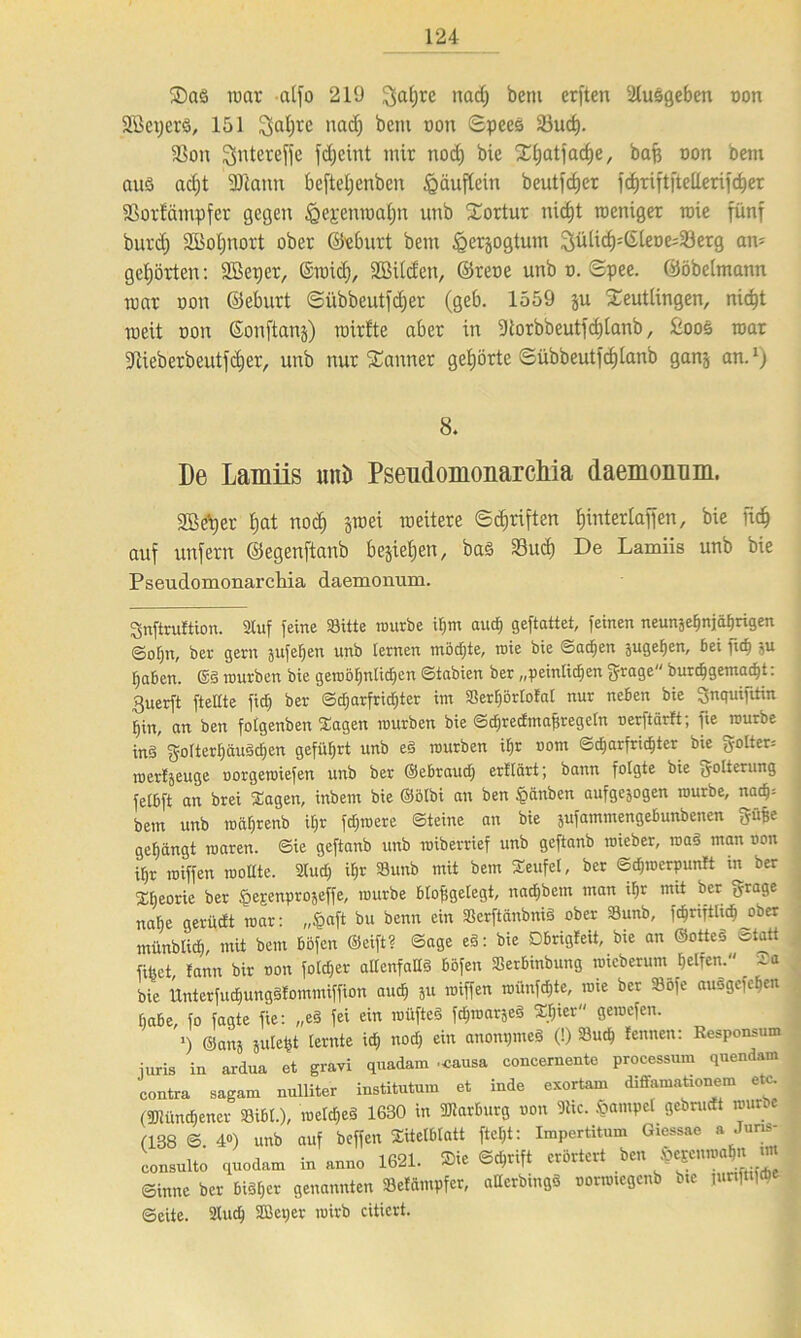 R)a3 mar alfo 219 fjaljre nad) betu erften 2lusgeben oon Sßeperö, 151 I^alfrc nad) bem non ©pees S3ud). fßon Sjntereffe fd;cint mit nod) bie Rf)atjad)e, baft oon bem aus ad)t 2Rann beftefjenben Häuflein beutfefjer fcfjriftftellerifc^er SSorfärnpfet gegen fgej:enmal)n unb Tortur nid)t rceniger raie fünf burd) Söofinoxt ober ©eburt bem ^erjogtum Sülid)=©leoe;23erg an- gehörten: SBeper, ©roicf), Sßilden, ©reue unb o. ©pee. ©öbelmann mar oon ©eburt ©übbeutfdjer (geb. 1559 ju Reutlingen, nidft meit non ©onftanj) rairfte aber in Storbbeutfdjlanb, fcoos mar üftieberbeutfdjer, unb nur Rannet gehörte ©übbeutfd)lanb ganj an.1) 8. De Lamiis uni» Pseudomonarcliia daemonum. SBetjer f)at nod) jroei raeitere ©Triften ffintertafien, bie fidE» auf unfern ©egenftanb besiegen, ba§ Sud) De Lamiis unb bie Pseudomonarcliia daemonum. gnftruftion. Stuf feine Sitte mürbe if)m auch geftattet, feinen neunäe^njäfjrigen ©ot)n, ber gern jufehen unb lernen möchte, roie bie ©acfien äugefjen. Bei fid) §u ^a&en. ©ä würben bie gewöhnlichen ©tabien ber „peinlichen grage burchgemadjt: 3uerft fteltte fiel) ber ©djarfridjter im Serfjörlofal nur neben bie Snquifitin hin, an ben folgenben Sagen mürben bie ©dfrecftnajiregeln oerftärft; fie mürbe inä fjolterhäusdfcn geführt unb eä mürben il)r oom ©charfrichter bie «yolter: roertjeuge oorgeroiefen unb ber ©ebraud) erttärt; bann folgte bie fyotterung felbft an brei Sagen, inbem bie ©ölbi an ben §änben aufgejogen mürbe, nach= bem unb roä()renb il)r fdjroere ©teine an bie jufammengebunbenen frühe gehängt roaren. ©ie geftanb unb roiberrief unb geftanb roieber, mag man oon ihr roiffen wollte. 2tud; ihr Sunb mit bem Seufel, ber ©dpuerpunft in ber Xljeorie ber fferenpro^effe, mürbe blofigelegt, nad)bem man ihr mit ber ff-rage nahe gerüdt mar: „§aft bu benn ein Scrftänbniä ober Sunb, fc^rtfiltch ober münblich, mit bem Böfcn ©eift? Sage eä: bie Dbrigteit, bie an ©otteä Statt filmt, fann bir oon foldjer allenfalls böfen Serbinbung mieberum helfen. ia bie ltnterfutfjungStommiffion auch ju roiffen roünfdjte, rote ber Sofe auogefehen habe, fo fagte fie: „e§ fei ein roüfteä fdjroarjeä S.hier gemefen. >) ©anj juleht lernte id, nod) ein anonpmeS (!) Such leimen: Eesponsum iuris in ardua et gravi quadam .causa eoncernente processum quendam contra sagam nulliter institutum et inde exortam diffamationem etc. (Münchener Sibl.), roeld)eä 1630 in Marburg oon 9hc. £>ampet gcbntdt munc (138 © 4») unb auf beffen Titelblatt ftel)t: Impertitum Giessae a Jurn- consultö quodam in anno 1621. Sie 6*rtft erörtert ben $eEenm^n «m ©inne ber bisher genannten Setämpfer, allerbingS oormtegenb bie innfttfcbc ©eite. 2luch 2Bct;er wirb citicrt.