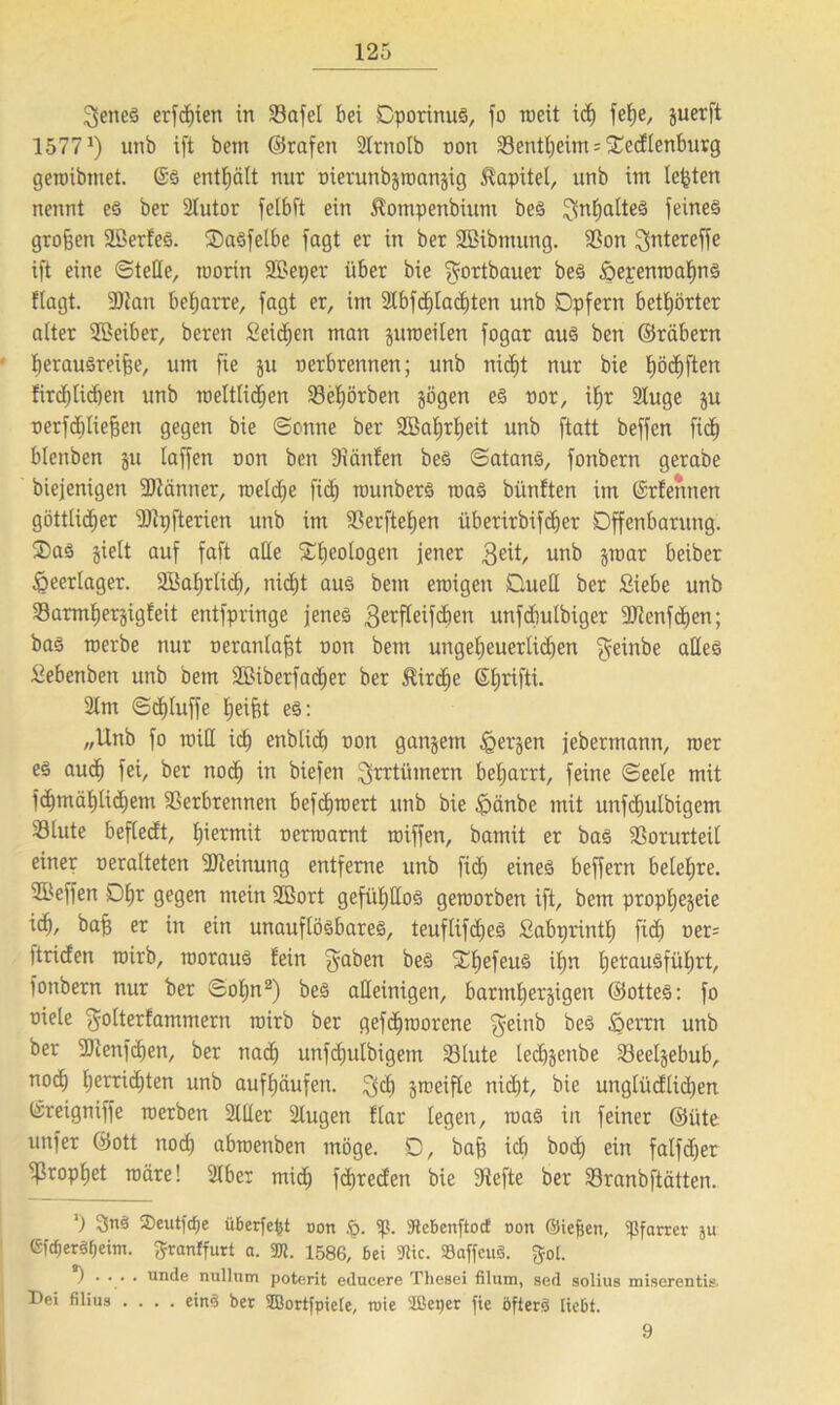 3enes erfriert in SSafel bei CpotinuS, fo weit idf fel)e, juerft 1577J) unb i[t betn ©rafen STrnoIb non Sentheim^ccflenburg gewibntet. ©S enthält nur oierunbztoanzig Kapitel, unb im lebten nennt es bet 2tutor fclbft ein $ompenbium beS ^ntialteS feines großen äöerfeS. OaSfelbe fagt er in ber Sßibmung. Son ^ntereffe ift eine ©teile, worin SBeper über bie ^ortbauer beS öepenwahnS flagt. iDtan beharre, fagt er, im 21bfd)Iachten unb Opfern betörter alter SBeiber, beren Seiten man juroeiten fogar aus ben ©räbern herausreifee, um fie ju oerbrennen; unb nic^t nur bie I)ödf)ften firdjlicben unb weltlidjen Sehörbett zögen es oor, ihr 2Iuge ju oerfdßiefeen gegen bie ©onne ber 2ßat)rt)eit unb ftatt beffcn ftd) blenben ju laffen oon ben Ifiänfen beS ©atanS, fonbern gerabe biejenigen ÜDtänner, weldje fidj munbers maS bünften im ©rfennen göttlicher iDtpfterien unb im Serftefjen überirbifcfeer Offenbarung. OaS zielt auf faft äße Geologen jener 3eü, unb §mar beiber Heerlager. 2BaIjrIid), nicht aus bein ewigen Oueß ber Siebe unb Sarmfjerjigfeit entfpringe jenes 3etfleif(feen unfdiulbiger SRenfcfeen; bas werbe nur oeranlafet oon betn ungeheuerlichen $einbe aßeS Sebenben unb bem SBiberfadier ber Kirche ©hrifti. 21m ©chluffe helfet eS: „Unb fo wiß ich enblich oon ganzem bergen jebermantt, wer es aud) fei, ber noch in biefen ^rrtümern beljarrt, feine ©eete mit fchmählichem Serbtennen befefewert unb bie ipänbe mit unfdjulbigem Stute beftedt, hiermit oerwarnt wiffen, bamit er bas Vorurteil einer oeralteten 2Reinung entferne unb fich eines beffern belehre. SBeffen Dhr gegen mein SBort gefül)ßoS geworben ift, bem prophezeie ich, bah er in ein unauflösbares, teuflifdjeS Sabprintf) ftd) oer= ttriden wirb, woraus fein ^a^en beS SrhefeuS ihn IjetmuSführt, fonbern nur ber ©oljn2) beS aßeinigen, barmherzigen ©otteS: fo oiele ’gwlterfammern wirb ber gefthworene $einb beS föerrn unb ber DDlenfchen, ber nach unfchulbigem Slute lecfezcnbe Seelzebub, noch hetridjten unb aufhäufen. 3<h ztoeifle nicht, bie unglüdlidjen ©reigniffe werben 21ßer 21ugen flar legen, was in feiner ©üte unfer ©ott noch abwenben möge. 0, bafe ich bo<h ein falfcfeer Prophet wäre! 2tber mid) feferedett bie Stefte ber Sranbftätten. ') 3nS 2)eutjcf)e überfefct non .ö. iß. Stcbenftocf non Sieben, ißfarrer ju (SfcfjerSfjeiin. ftranffurt a. 2JJ. 1586, bei 5Kic. 93affcu§. gol. ) . . . . tiiule nullnm poterit educere Thesei filtim, sed solius miserentis. Dei filius .... eins ber SBortfpiete, roie Slßeper fie öfters tiebt. 9