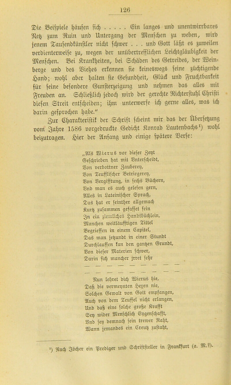 $Dic 33eijpicle Raufen fid) (Sin langes unb unentroirrbares 9iefc jnm 9tuin unb Untergang ber ÜJienfdjen ju roeben, roirb jenem Saufenbfüuftler nicht fdjroer . . . unb ©ott läfct es juroeilen uerbienterroeife ju, roegen ber unübertrefflichen 2eid)tgläubigfeit ber 93lenfd)en. 23ei $ranfheiten, bei ©djäben bes ©etrcibeS, ber 2Sein= berge unb beS iBiehcS ertennen fie feinesroegs feine jüd)tigenbe £anb; raoljt aber Ijalten fie ©efunbljeit, ©tüd unb ^rudjtbarfeit für feine befonbere ©unfterjeigung unb nehmen bas alles mit ■gteuben an. ©djliefjlid) jebod) roirb ber gerechte 9iid)terftul)l CSfjrifti bicfen (Streit entfdjeiben; il;m unterwerfe id) gerne alles, was ich barin gefprodjen habe. 3ur ©harat'teriftif ber Sdjrift fdieint mir bas ber Überfefcung uom Sahre 1586 uorgebrudte @ebicf)t Slonrab £autenbad)5l) mahl beantragen, .gier ber Anfang unb einige fpätere SSerfe: „2Ü§ 2Bieru§ nor biefer 3ept ©efdfrieben f)at mit Sßnterfdjetbt, SSon nerbottner 3<uiberep, SSon Seufflifdjer Sletriegerep, 33on aSergifftung, in fed)§ Söücfjern, 2}nb man eä audf gelefen gern, 2UIe§ in Sateinifctjer ©prad), $a§ I;at er feintljer allgemadj Sturp jufammen gefaffet fein gn ein jiemfidjcS §anbtbüd)lein, Sölandfen roeittäufftigen Mittel Segrieffen in einem ßapitel, $a§ man jeijunbt in einer ©tunbt ®urd)iauffen fan ben ganzen ©runbt, 33on biefer Materien fdpner, ®arin fiel) mancher irret fetjr «Run lehret bid) 2Bieru§ f)ie, S)afi bie uermepnten fielen nie, ©oldjen ©eroalt non ©ott empfangen, 2tud) non bem SEeuffel nidfjt erlangen, Unb bafj eine fo!d;e grofic Strafft ©ep roiber 3Jtenfd)tidj ©pgenfdjafft, 2}nb fep bemnad) fein tremcr Statut, SBann jemanbed ein Sreup juftafjt. ’) 9iadj Sbdjer ein Sßrebiger unb ©djriftfteHer in fjrantfurt (a. IR. -1