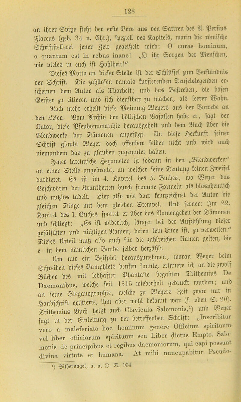 an ihrer Spijje fteht bcr crfte Sters aus ben (Satiren bes 2t. ^erfius ^laccuS (geb. 34 n. ßtjr.), fpejiell bes .Kapitels, roorin bie römifche Scf>tiftftellerei jener 3e't öeQetfectt roirb: 0 curas hominum, o quantum est in rebus inane! „D it)t Sorgen ber ilJlenfchen, roie oieleS in eucf) ift ^otjttjeit! SicfeS ÜJtotto an biefer Stelle ift ber Sd)lüffel jum SSerftanbnis ber ©tfjrift. Sie jaPofen bamats furficrenben Seufelslegenben er= febeinen bem 2Iutor als Sljorfjeit; unb bas 23eftreben, bie böfen ©elfter ju eitleren unb fief) bienftbar ju machen, als leerer 2öap. 9?od) meljr erhellt biefe Meinung 2BeperS aus ber $orrebe an ben Sefer. $om 2lrd)iu ber tjbllipen SSafallen Ejabe er, fagt ber 2lutor, biefe ^feubomonardjie tjerauSgepIt unb bem 23ud) über bie 33Ienbroerfe ber Sämonen angefügt. 2ln biefe ^erfunft feiner ©djrift glaubt ©erjer bod) offenbar felber nicE)t unb roirb auch niemanbem bas ju glauben jugemutet pben. Revier lateinifdje öepameter ift fobann in ben „33lenbroerfen an einer Stelle angebracht, an meiner feine Seutung feinen Broeifel barbietet. Es ift im 4. Kapitel bes 5. S8ud)eö, roo 2Beper bas 23efd)roören ber tranfljeiten burcb fromme Formeln als blaSptjemifcf) unb nujdos tabelt. £ier alfo wie bort fennjeidmet ber 2Iutor bie gleichen Singe mit bem gleidien Stempel. Unb ferner: 22* Kapitel bes 1. 23ucf)eS fpottet er über bas 9tamengeben ber Sämonen unb fdjUefd: „Es ift roiberltdj, länger bei ber 2Iufjäl)lung biefer gefftlfcbten unb nichtigen tarnen, beren lein Enbe ift, ju oerroeilen. Siefes Urteil mufi alfo auch für bie jat)treid)en tarnen gelten, bie e in bem nämlichen Staube felber hcrjäljlt. Um nur ein Seifpiel herauS§unehmen, rooran 2Beper beim Schreiben biefeS Pamphlets beulen tonnte, erinnere id) an bie jroölf Bücher bes mit lebhafter ^Imntafie begabten SrithemiuS De Daemonibus, roeld)e feit 1515 roieberholt gebrudt mürben; unb an feine Steganograpl)ie, roeld)e ju SBerjers 3eü jroar nur in ^anbfdjrift epiftierte, ihm aber rootjl befannt roar (f. oben vr. 20\ SrithemiuS 33ud) helfet aud) Clavicula Salomonis,1) unb 2Bepcr fagt in ber Einleitung ju ber betreffenben Schrift: „Inscnbitur vero a maleferiato hoc hominum genere Officium spmtuum vel über officiorum spirituum seu Liber dictus Empto. Salo- monis de principibus et regibus daemoniorum, qui capi possunt divina virtute et humana. At mihi nuncupabitur Pseudo- ’) ©ttOernagel, a. a. D. S. 104.