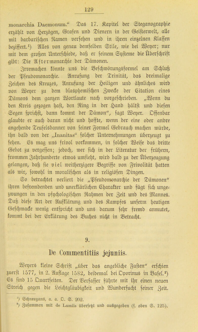 monarchia Daemonum.“ Saä 17. Kapitel ber Steganographie erjäl)lt uon ^erjögen, ©rafeit unb Stenern in ber ©eiftermclt, alle mit barbarifchen üHanten uerfetjen unb in iljren einzelnen Ätaffen beziffert.1) Stiles uon genau bemfelbeit Stile, roie bei Söeper; nur mit bem großen Unterfdjiebe, baff er feinem Spfteine bie Überfdjrift gibt: Sie 21 ftermoitard^ie ber Sämonen. 3rrentad)en tonnte uns bie öefchroörungsformel am Sdhlufj ber Sßfeubomonardjie. Anrufung ber Srinität, bas breimalige 3eid)eit bes teures, Anrufung ber ^eiligen unb äl;nlic^eö roirb uon SBeper ju bem blaSphemifdjen groecfe ber (Sitation eines SärnonS bem ganzen SBortlaute ttadj uorgefdjrieben. „SBettn bu ben Äreis gezogen l)aft, ben 9ting in ber £>anb ^ältft unb biefen Segen fpridjft, bann foinmt ber Sämon, fagt SBeper. Offenbar glaubte er aud) baran nicht unb Ijoffte, roenn ber eine ober anbre angel)enbe Seufetsbanner uon feiner gönnet ©ebraud) machen mürbe, iljn balb uon ber „Inanitas“ fotdjer Unternehmungen überzeugt ju feljen. (Sä mag und friool oorfommen, in foldjer Sßeife baS britte ©ebot su oergeffen; jeboc^, roer fid) in ber Literatur ber frühem, frommen gahrljunberte etroaS umfieht, mirb balb ju ber Überzeugung gelangen, baff fie oiel raeitherjigere begriffe oon griootität hatten als mir, forooljl in moralifd)en als in reltgiöfen Singen. So betrachtet uerüert bie „ißfeubonw)nard)ie ber Sämonen ihren befrembenben unb unerklärlichen (Sl)arafter unb fügt fid) unge= jmungen in ben pfpdjotogifdjen Nahmen ber $eit unb beS äftannes. Saß biefe Slrt ber Slufttärung unb bes Kampfes unferm heutigen ©efäpnade toenig entfpridjt unb uns barunt fetjr fremb anmutet, fomint bei ber (Srflärung bes Sud)eö nicht in 23etrad)t. 9. l)e Commentitiis jejuniis. Sßeperö fleine Schrift „über baS angebliche gaften erfcf)ien juerft 1577, in 2. Auflage 1582, beibemal bei DporinuS in SSafel.2) (Ss nnb 15 Ouartfeiten. Ser Sßerfaffer führte mit iljr einen neuen Streid) gegen bie Seidjtgläubigteit unb 2Bunberfud)t feiner 3eit. ') ©cfjneeganS, a. a. D. ©. 202. *) 3ufammen mit de Lamiis iiberfe^t unb auSgegeben (f. oben ©. 125).