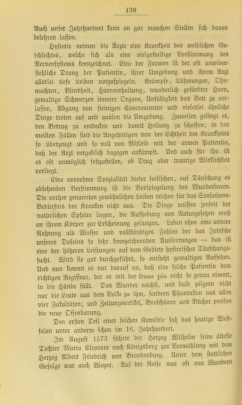 Sind) uttfer 3al)rf)unbert fann an gar manchen Stellen fiel) baoon betct;vcn laffcn. <Qi)fterie nennen bie Staate eine Kranfl)cit bes roeiblichen föe= fd)led)teS, meldje fid) als eine oielgeftaltige Verftitnmung bes SteroenfpftemS icnnjcidjnct. Sine ber formen ift ber oft unroiber= ftcl;lid)e ©rang ber Patientin, ihrer Umgebung unb ihrem SIrzt allerlei tiefe Reiben uorjufpicgeln. Krämpfe, Sähtnungen, Cl)n= machten, 33Unbl;eit, iQarnoerljaltung, rounberlid) gefärbter £arn, gemaltige Schmerzen innerer Organe, Unfäljigfeit bas 33ett ju oer= laffen, Slbgang non fteinigen ©oncrementen unb meierlei ähnliche ©inge treten auf unb quälen bie Umgebung. SJinoeilen gelingt es, ben ^Betrug ju entbeden unb bamit Teilung ’3u fcf)affen; in ben meiften fällen finb bie Slngeljörigen non ber Srfjtljeit bes KranffeittS fo überzeugt unb fo uotl non SDiüleib mit ber armen Patientin, baff ber SIrzt oergeblicf) bagegen anfämpft. Unb auch für ihn ift es oft unmöglich feftzufteüen, ob ©rüg ober traurige SBirilid)feit oorliegt. ©ine oorneljme Spezialität biefer feelifd)en, auf ©äufcf)ung es abfeljenben Verftimmung ift bie Vorfpiegelung beS Sßunberbaren. ©ie oorljer genannten gewöhnlichen Seiben reidjen für bas Senfations-- Vebiirfnis ber Traufen nid)t aus. ©ie ©inge müffen jenfeit ber natürlichen Sphäre liegen, bie Aufhebung oon Staturgefefcen muff an ihrem Körper jur ©rfdjeinung gelangen. Seben ohne eine anbere Nahrung als Sßaffer unb oollftänbiges fehlen ber bas 3rbifd)e unferes ©afeinS fo feljr fennjeichnenben Slusleerungen — bas ift eine ber Ijöljeren Seiftungen auf bent ©ebiete Ijtjfterifdier ©äufcl)ungS= fud)t. 2Birb fie gut burcfjgefiiljrt, fo entfiel)! gemaltigeS Sluffeljen. Unb nun lommt es nur barauf an, baf? eine fold)e Patientin bem richtigen SRegiffeur, ber es mit ber fraus pia nicht fo genau nimmt, in bie fgänbe fällt. ®aS SBunber mädjft, unb halb pilgern nicht nur bie Seute aus bem Volle ju ihm, fonbern ipl)antaftcn auS attcn oier $afultäten; unb geitungsartifel, Sörofdjürett unb Vüdjer preifen bie neue Offenbarung. _ ®en erften ©eil einer folgen Kontöbie fal) baS heutige 2Be|t* falen unter anberm fd)on im 16. 3ahrhuobert. ^m Sluguft 1573 führte ber Herzog 3Silt)elm feine älte|te ©ochter Vtaria ©leonore nad) Königsberg zur Vermählung mit bem Herzog Sllbert £-riebrid) oon Vranbenburg. Unter bem ftattlidjen ©efotge mar aud) äßeper. Stuf ber Steife mar oft oon SBunbcm