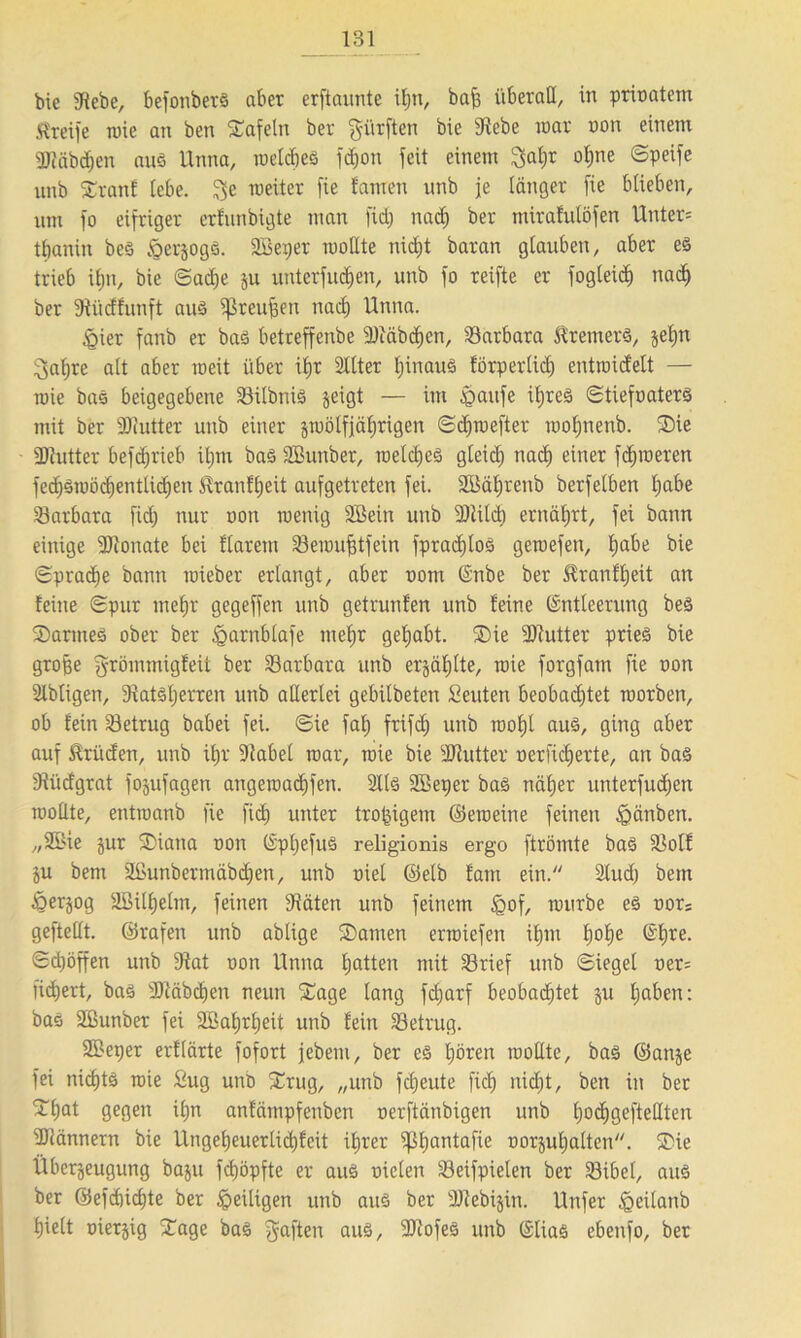 bie Siebe, befonberS aber erftaunte ifjn, baff überall, in prioatem Greife wie an ben tafeln ber dürften bie Siebe war non einem ÜJfäbdjen aus Unna, welcfjeS fdjon feit einem ^aljr oljne ©peife nnb Sranf tebe. $e weiter fie famen nnb je länger [ie blieben, um fo eifriger erfunbigte man fid) nad) ber mirafulöfen Unter= tbanin beS §er§ogs. 2Bei)er woßte nid)t baran glauben, aber es trieb ifjn, bie ©ad)e ju unterfucfjen, unb fo reifte er fogleid) nad) ber Stiidfunft aus fßreujfen nad) Unna. §ier fanb er baS betreffenbe SJiäbdjcn, Barbara Bremers, jel)n ^afjre alt aber weit über ifjr 2ltter IjinauS förperlid) entwidelt — wie bas beigegebene 23ilbtüS geigt — im £>aufe ü)reS ©tiefoaterS mit ber SJiutter unb einer zwölfjährigen ©djwefter woljnenb. Sie SJtutter befcf^rieb ifjm baS Sßunber, welches gleich nad) einer ferneren fecf)3wöd)entlid)en ^ranltjeü aufgetreten fei. SBäljrenb berfelben I)abe Barbara fid) nur oon wenig Söein unb SJlild) ernährt, fei bann einige SJionate bei flarem SBewufjtfein fpradjlos gewefen, habe bie ©prad)e bann wieber erlangt, aber oom (Snbe ber £ranfl)eit an feine ©pur mehr gegeffen unb getrunfen unb feine (Entleerung beS Sannes ober ber §arnblafe mehr gehabt. Sie SJtutter prieö bie große grömmigfeit ber Barbara unb erjäfjlte, wie forgfatn fie oon Slbligen, 3tatsl)erren unb aßerlei gebilbeten Leuten beobadjtet worben, ob fein betrug babei fei. ©ie fal) frifcf) unb wohl aus, ging aber auf Brüden, unb if)r Stabei war, wie bie SJtutter oerfidjerte, an bas Stüdgrat fojufagen angewad)fen. 2llS Söeper baS näfjer unterfudjen woßte, entwanb fie fid) unter troßigem ©eweine feinen Jpänben. „2öie jur Siaua oon (EpljefuS religionis ergo ftrömte baS SJolf ju bem 2Eunbermäbd)en, unb oiel ©elb fam ein. Slud) betn Ejerzog Söilljelm, feinen Stäten unb feinem £of, würbe es oors gefteßt. ©rafen unb ablige Samen erwiefen ifjnt f)of)e ©f)re. ©cßöffen unb Stat oon Unna Ijatten mit 33rief unb ©iegel oer= fidjert, bas SJtäbchen neun Sage lang fdjarf beobachtet ju l)aben: bas Sßunber fei SBaljrljeit unb fein betrug. SBeper erflärte fofort jebem, ber es Ijören woßte, bas ©anje fei nichts wie ßug unb Srug, „unb fcljeute fiel) nicf)t, ben in ber Sljat gegen if)n anfämpfenben oerftänbigen unb l)od)gefteßteu SJtännern bie llngeljeuerlidjfcit i^rer ißhantafie oorjul)alten. Sie Überzeugung baju feßöpfte er aus oielett iöeifpielen ber 33ibel, aus ber ©efd)icf)te ber ipeiligen unb aus ber Sftebijin. Unfer §eüanb Ijielt oierjig Sage bas Raffen aus, SJtofeS unb (Elias ebenfo, ber