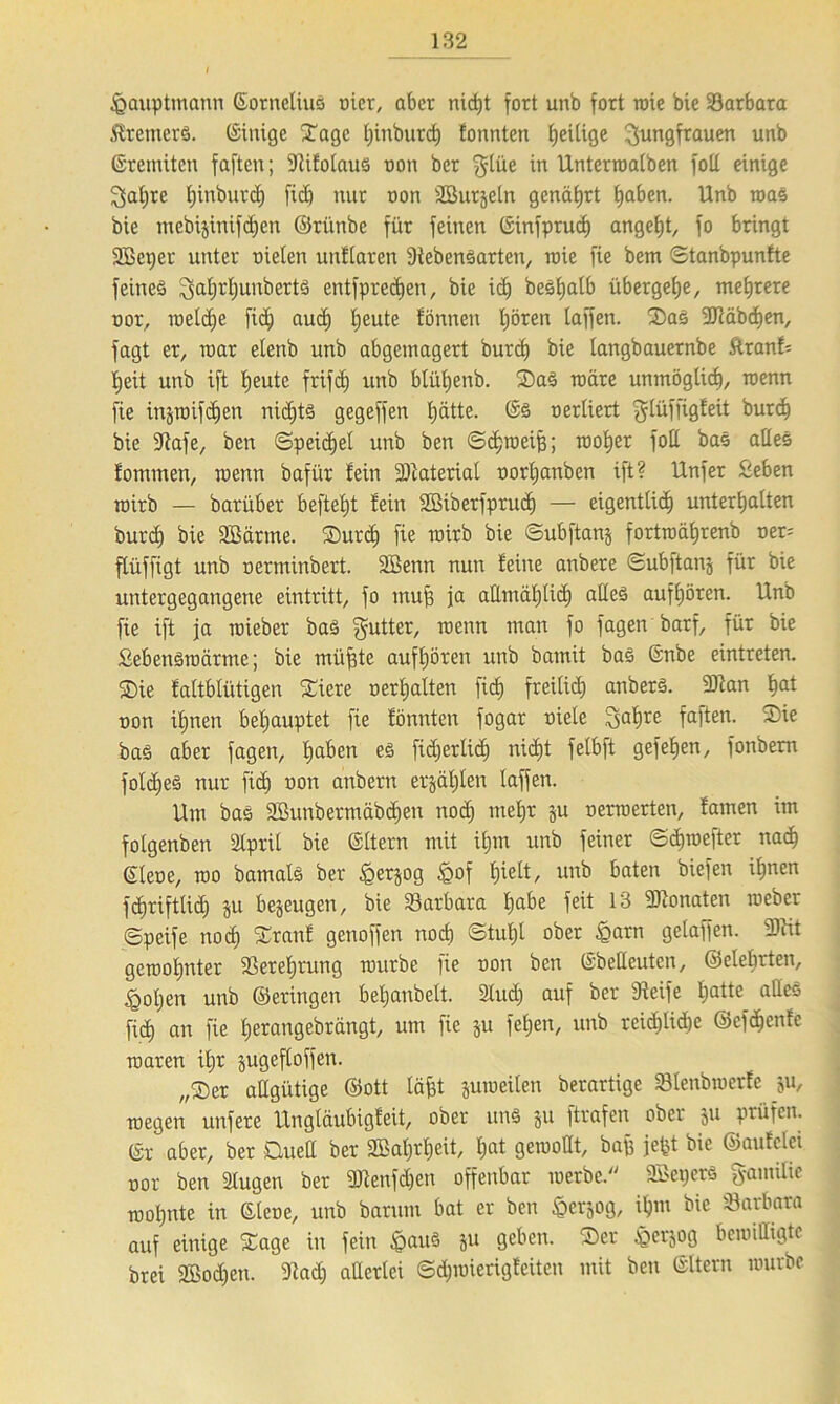 £>auptmann Gornelius nier, aber nid)t fort unb fort wie bie Sarbara Bremers. Ginigc Sage Ijinburcf) tonnten fjeUige Jungfrauen unb Gremüen faften; Stitotaus non ber Jlüe in Unterroalben fott einige Jaijre fjinburd) fid) nur oon SSurjeln genährt haben. Unb roas bie mebijinifdjen ©rünbe für feinen Ginfpruch angefjt, fo bringt SBcper unter nielen unflaren StebenSarten, irie fie bem Stanbpunfte feines Jatjrljunbertö entfprecfjen, bie ich besljatb übergehe, mehrere nor, welche ftd; auch Ijeute fönnett fjören taffen. SaS SJtäbdjen, fagt er, war elenb unb abgemagert burd) bie iangbauernbe ftranf; tjeit unb ift heute frifdj unb blütjenb. SaS n)äre unmöglich, wenn fie injioifdien nidjts gegeffen fjätte. Gs oerliert Jlüffigfeit burd) bie Stafe, ben «Speichel unb ben Schweife; woher fott bas alles tommen, roenn bafür fein Material norfjanben ift? Unfer Seben roirb — barüber befielt fein SBiberfprudj — eigentlich unterbatten burd) bie SMrrne. Surdj fie roirb bie Subftanj fortroät)renb ner= ftüffigt unb oerminbert. Söenn nun feine anbere Subftanj für bie untergegangene eintritt, fo mufe ja allmählich alles aufhören. Unb fie ift ja roieber bas gutter, roenn man fo fagen barf, für bie SebenSroärme; bie müfete auft)ören unb bamit baS Gnbe eintreten. Sie fattblütigen Siere oertjalten fid) freilich anberS. 9Kan hat non ifinen behauptet fie fönnten fogar niete Jal)re faften. Sie bas aber fagen, haben es fidjertid) nicht felbft gef eben, fonbem fotdjes nur fid) non anbern erzählen taffen. Um bas 2ßunbermäbd)en nod) mehr ju nerroerten, fatnen im fotgenben Stprit bie Gttern mit ihm unb feiner Sdjwefter nach Giene, roo bamats ber £erjog £of hielt/ unb baten biefen ihnen fdjrifttid) ju bezeugen, bie Barbara ha^e f^t 13 SDtonaten roeber ©peife noch Sranf genoffen noch Stul)l ober £arn gelaffen. 3Jtit gcroohnter ißerehrung rourbe fie non ben Gbetteuten, ©etebrten, <got)en unb ©eringen betjaubelt. Studj auf ber Steife hatte atleö [ich an fie herangebrängt, um fie 511 fehen, unb reichlidje ©efdjenfe roaren itjr jugeftoffen. „Ser attgiitige ©ott läfet juroeiten berartige Stenbroerfe ju, roegen unfere Ungtäubigfeit, ober uns 511 ftrafen ober 511 prüfen. Gr aber, ber Quell ber 2Bal)rl)eit, hat gewollt, bafe jefet bie ©aufetei oor ben äugen ber 9)tenfd)en offenbar werbe. SBeperS gamüie wohnte in Gtene, unb barum bat er ben ^erjog, ihm bie Barbara auf einige Sage in fein <£>au§ ju geben. Ser £erjog bewilligte brei 2Bo<hen. Stad) attertei Sdjroierigteiten mit ben Gltern rourbe