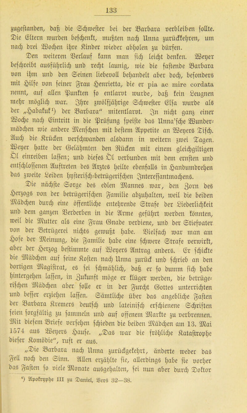 gugeftanben, baß bie ©chmefter bei ber Barbara oerbleiben follte. Sie ©Item würben befdjenft, mußten nach Unna gurüdf ehren, um nad; brei 2Bod)en itjre £inber mieber abholen gu bürfen. Sen roeiteren Verlauf Eantt man ftc^ leidet benfeit. 2Bet;er befd)teibt ausführlich unb red;t launig, mie bie faftenbe Barbara oon ifnn unb ben ©einen liebeood beijanbeit aber boc£), befonbers mit §ilfe non feiner 3rau iQenrietta, bie er pia ac mire cordata nennt, auf allen fünften fo entlarot mürbe, baff fein Seugnen raefjr möglich mar. 3hrc gwölfjäl;rige ©d;wefter ©Ifa würbe als ber „^abafuf1) ber Barbara mitentlarot. ^n nidjt gang einer äßoc^e nad; ©intritt in bie Prüfung fpeifte bas Unna’fdfe 2öunber= mäbcben wie anbere 'Dtenfcßen mit beftem Appetite an SBepers Sifcß. Sluc^ bie Brüden oerfd;manben aisbann in weitern gwei Sagen, äbeper I;atte ber ©elcihmten ben 9fitden mit einem gteid^giltigen Öl einreiben laffen; unb biefes Dl oerbunben mit bem ernften unb entfd)[offenen Auftreten bes 2Ir§teS feilte ebenfalls in ^anbutnbrelien bas gmeite Reiben l;pfterifd)=betriigerifd;eu 3ntereffantmad)enS. Sie näcbfte ©orge beS ebten üDtanneS war, ben 3orn beS ^Öerjogs oon ber betrügerifdjen Familie abgu^alten, weil bie beiben Btäbchen burd) eine öffentliche entel;renbe ©träfe ber Sieberlid)feit unb bem gangen Berberben in bie Slrme geführt werben fönnten, weil bie 2Jlutter als eine f^rau ©nabe oerbiene, unb ber ©tiefoater oon ber Betrügerei nichts gewußt ha^e- Bielfad; war man am §ofe ber SJleinung, bie Familie hdbe eine fchwere ©träfe oerwirft, aber ber §ergog beftimmte auf SBeperS Eintrag anbers. ©r fd)idte bie 3Jläbchen auf feine Soften nad; Unna gurüd unb fchrieb an ben bortigen sUiagi|trat, es fei fdjtnählid), baß er fo bumm fid) habe hintergehen laffen, in 3uEunft möge er flüger werben, bie betrüge^ rifcßen Üläbchen aber folle er in ber gatrdjt ©otteS unterrichten unb beffer ergiefjen laffen. ©amtliche über baS angebliche gaften ber Barbara Bremers beutfch unb lateinifd; erschienene ©djriften feien forgfältig gu fammeln unb auf offenem -äftarfte gu oerbrennen. 2)lit biefem Briefe oerfehen fd)ieben bie beiben sDiäöd)en am 13. SJtai 1574 aus äßepers £>aufe. „SaS war bie fröhliche Eataftropße biefer ftomöbie, ruft er aus. „Sie Barbara nach Unna gurüdgefel;rt, änberte weber bas ^ed noch ben ©inn. 3lHcn ergäl;lte fie, atlerbingS l;abe fie oorl;er bas gaften fo oiele 9Jionate auSgel;alten, fei nun aber burd; Softor ’) 2lpotrr)pf;e III ju Saniel, SßerS 32—38.