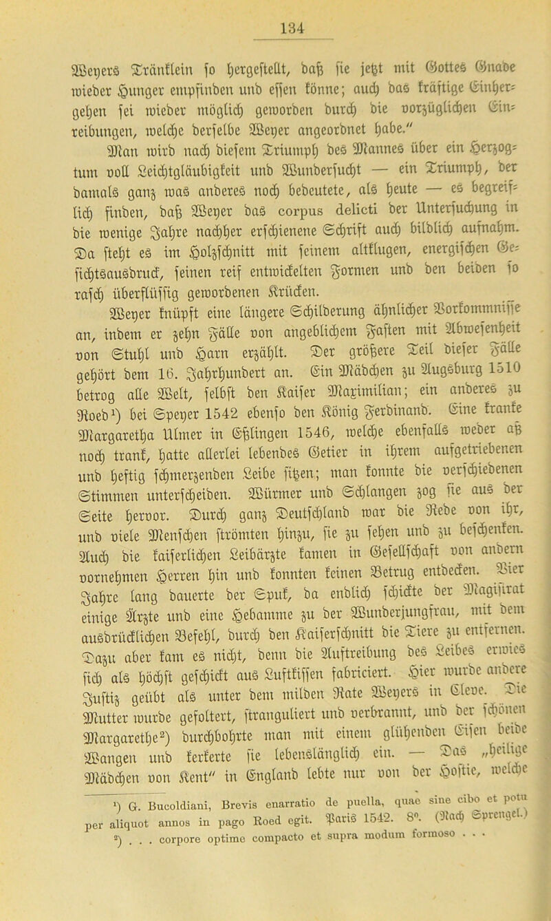 SBeperS ©räntlein fo l;crQefteÜt, baff fie jc&t mit Lottes ©nabe wieber junger empfinbett uub effen tonne; aud) bas träftige ©inhets gehen fei wieber möglich geworben burd) bie oorjüglidjen ©ins teibungen, weldje berfeCbe ©eper angeorbnet t)abe. Statt wirb nach biefent ©riumph beS StanneS über ein £er$ogs tum ooU Seidjtglftubigteit unb SBunberfu# — ein ©riumph, bet bamatS ganj was anbereS noch bebcutete, als tjeute — es begreif5 tid) finben, baff ©eper baS corpus delicti ber Untersuchung in bie wenige 2>al)re nad)l)er erfdjienene Schrift aud) bilblid) aufnaijm. ®a ftetjt es im £oI$fd)nitt mit feinem alttlugen, energifd)en ©es fiditöauSbrud, feinen reif entwidelten formen unb ben beiben fo rafd) überftüffig geworbenen Brüden. Sßeper tnüpft eine längere Scf)ilberung ähnlicher SSorfommniffe an, inbem er jeljn §ätte oon angeblichem haften mit ülbwefentieit non Stuhl unb £arn erjätjit. ©er größere ©eil biefer gälte gehört bem 16. gaf)rl)unbert an. ©in Stäbchen ju Slugsburg lolO betrog ade «Belt, felbft ben ftaifer StasimiHan; ein anbereS ;u fRoeb1) bei Speper 1542 ebenfo ben Jtönig gerbinanb. ©ine tränte Stargaretlja Utmer in ©gingen 1546, welche cbenfaUs webet aß noch tranf, hatte aüerlei lebenbeS ©etier in ihrem aufgetriebenen unb tjeftig fdjmerjenben Selbe fl^en; man tonnte bie nerfd)iebenen Stimmen unterfdjeiben. ©ürtner unb Schlangen jog fie aus ber Seite heroor. ©urdj ganj ©eutfdjlanb war bie 3iebe non ihr, unb niele Stenfd)en ftrömten hinju, fie ju feilen unb 511 befdjenten. 2litd) bie faiferlid)en Seibärjte tarnen in ©efeUfdjaft non anbetn nornehmen Herren hin unb tonnten feinen Settug entbeden. Siet ^ahre lang bauerte ber Spuf, ba enblid) fd)idte ber Stagiprat einige Srjte unb eine Hebamme ju ber ©unberjungfrau, mit bem außbrüdltchen Sefeljl, burd) ben ßaifetfänitt bie ©iere 51t entfernen, ©aju aber tarn es nicht, beim bie Auftreibung beS Selbes erwccS fid) als l)öd)ft gefd)idt aus Suftfiffen fabriciert. &ier würbe anbere ^uftij geübt als unter bem milben Säte ©epcrS in ©lene. ©ic Stutter würbe gefoltert, ftranguliert unb nerbrannt, unb ber fd)onen Stargaretl)e2) burdibohrte man mit einem glüf)euben ©ifen beibe ©angen unb ferferte fie lebenslänglich c'u- ^aQ „bcäligc Stäbchen oon ßent in ©nglanb lebte nur oon ber &o|tie, weldje l) G. Bucoldiani, Brevis enarratio de puella, quac sine cibo et potu per aliquot annos in pago Roed egit. ^ariS 1542. 8«. ©prenqel.) 3) . . . corpore optime compacto et supra modnm formoso . . .