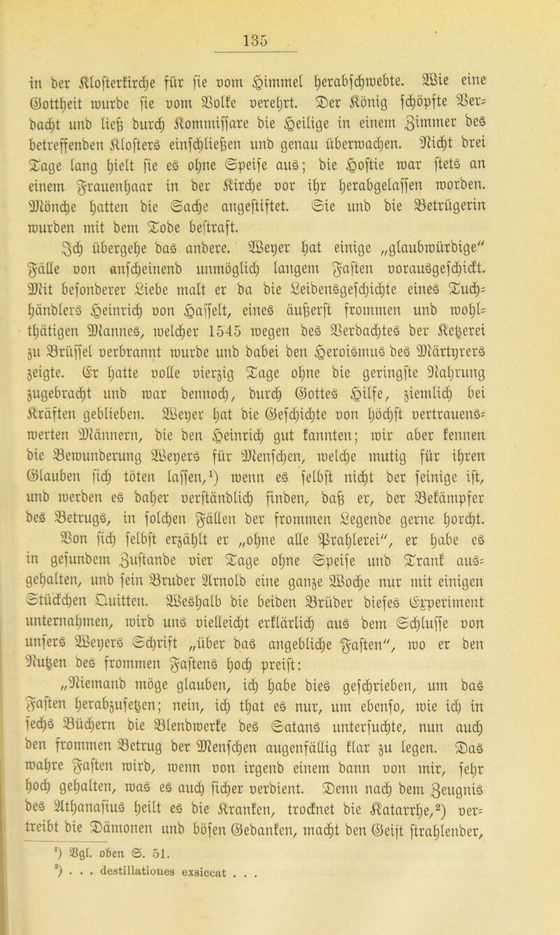 in ber Klofterfird)e für fie nom Fimmel fjerabfdjroebte. Sßie eine ©ottheit rourbe fie nont Bolle nerel)rt. (Der Honig fdjöpfte 3Ser= badjt unb liefe burcf; Komntiffare bie igeilige in einem giinmer beS betreffenben Htofterä einfebtiefeen unb genau itberroadjen. liefet brei (Dagc laug hielt fie es ofene ©peife aus; bie jQoftie mar ftets an einem g-rauenljaar in ber Hird)e nor iljr feerabgelaffen morben. 3Könd)e featten bie ©aefje angeftiftet. ©ie unb bie Betrügerin mürben mit bem Sobe beftraft. 3d) übergehe bas anbere. SBeper Ijat einige „gtaubroürbige gälte non anfefeeinenb unmöglich langem gaften uorauSgefdjicft. 3Jlit befonberer Siebe malt er ba bie Seibensgefcfeicfete eines (Duch= IjänblerS ^einrid) non Raffelt, eines äufeerft frommen unb voofyU tljätigen -DlanncS, melcfeer 1545 wegen beS Berbadjtes ber Hexerei ju Brüffel nerbrannt rourbe unb babei ben Heroismus beS (DiärtprerS geigte. (Sr featte ooüe üierjig Sage ohne bie geringfte Baferung jugebraefet unb roar bennod), burefe ©ottes Igilfe, jiemlid) bei Kräften geblieben. SBeper Ijat bie ©efd)id)te non Ijöcfeft nertrauens= roerten BJännern, bie ben Heinrich gut latenten; roir aber fennen bie Berounberung SBeperS für sDienfcfeen, welche mutig für ihren ©lauben fiefe töten taffen,1) wenn es felbft nicht ber feinige ift, unb roerben es baljer nerftänbtid) ftnben, bafe er, ber Befämpfer beS Betrugs, in fotdjen fällen ber frommen Segenbe gerne feorefet. Bon fid) felbft erjäfelt er „ohne alle (Prahlerei, er feabe es in gefunbem $uftanbe nier Sage ofene ©peife unb Sranl auS= gehalten, unb fein Bruber Slrnolb eine ganje SBocfee nur mit einigen ©tüdefeeu Ctuitten. SBesfeatb bie beiben Bri'iber biefes (Sgperiment unternahmen, roirb uns oietteidjt erflärtid) aus bem ©cfeluffe non unfers Sßepers ©eferift „über bas angebliche gaften, roo er ben Bufeen beS frommen gaftens feoä) preift: „Biemanb möge glauben, ich habe bie§ gefeferieben, um baS galten feerabjufefeen; nein, ich tfeat es nur, um ebenfo, roie ich in fei^s Büchern bie Blenbroerfe beS ©atans unterfuefete, nun aud) ben frommen Betrug ber Blettfcfeen augenfällig Har ju legen. ®as roahre galten roirb, roenn non irgenb einem bann non mir, fefer hoch gehalten, roas es auch fidjer nerbient. (Denn nach bem Zeugnis beS BtfeanafiuS heilt es bie Kraulen, trodnet bie Katarrhe,2) ner= treibt bie (Dämonen unb böfen ©ebanlen, inacfet ben ©eift ftrahlenber, *) 55g(. oben <5. 51. a) . • . destillatioues exsiccat . . .